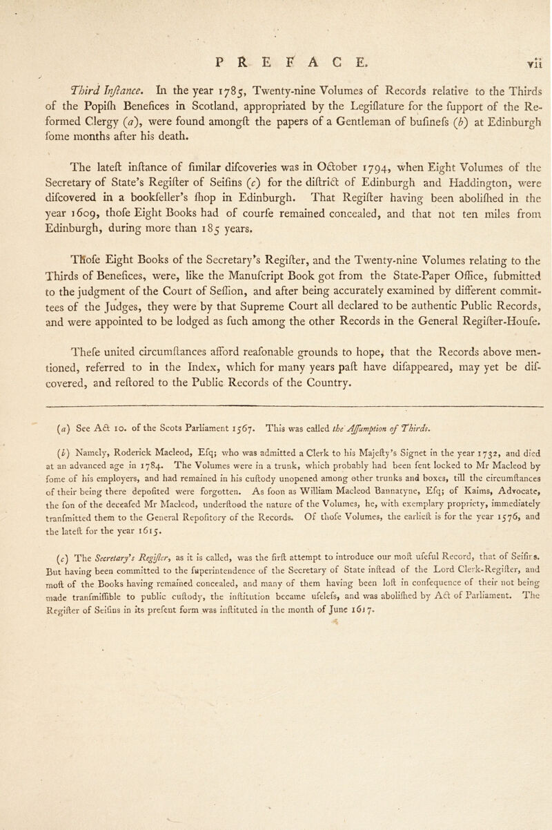 Vll Third Injlance. In the year 1785, Twenty-nine Volumes of Records relative to the Thirds of the Popifli Benefices in Scotland, appropriated by the Legiflature for the fupport of the Re- formed Clergy (a), were found amongft the papers of a Gentleman of bufinefs (b) at Edinburgh forne months after his death. The lateft inftance of fimilar difcoveries was in O&ober 1794, when Eight Volumes of the Secretary of State’s Regifter of Seifins (V) for the diftrid: of Edinburgh and Haddington, were difcovered in a bookfeller’s ihop in Edinburgh. That Regifter having been abolifhed in the year 1609, thofe Eight Books had of courfe remained concealed, and that not ten miles from Edinburgh, during more than 185 years. Thofe Eight Books of the Secretary's Regifter, and the Twenty-nine Volumes relating to the Thirds of Benefices, were, like the Manufcript Book got from the State-Paper Office, fubmitted to the judgment of the Court of Seffion, and after being accurately examined by different commit- tees of the Judges, they were by that Supreme Court all declared to be authentic Public Records, and were appointed to be lodged as fuch among the other Records in the General Regifter-Houfe. Thefe united circumftances afford reafonable grounds to hope, that the Records above men- tioned, referred to in the Index, which for many years paft have difappeared, may yet be dif- covered, and reftored to the Public Records of the Country. (rt) See Aft 10. of the Scots Parliament 1567. This was called the AJfumption of Thirds. (£) Namely, Roderick Macleod, Efq; who was admitted a Clerk to his Majefty’s Signet in the year 1732, and died at an advanced age in 1784. The Volumes were in a trunk, which probably had been fent locked to Mr Macleod by fome of his employers, and had remained in his cuftody unopened among other trunks and boxes, till the circumftances of their being there depoftted were forgotten. As foon as William Macleod Bannatyne, Efq; of Kaims, Advocate, the fon of the deceafed Mr Macleod, underftood the nature of the Volumes, he, with exemplary propriety, immediately tranfmitted them to the General Repofitory of the Records. Of thofe Volumes, the earlieft is for the year 1576, and the lateft for the year 1615. (c) The Secretary's Regifter, as it is called, was the firft attempt to introduce our moft ufeful Record, that of Seifirs. But having been committed to the fuperintendence of the Secretary of State inftead of the Lord Clerk-Regifter, and moft of the Books having remained concealed, and many of them having been loft in confequence of their not being made tranfmiflible to public cuftody, the inftitution became ufelefs, and was abolifhed by Aft of Parliament. The