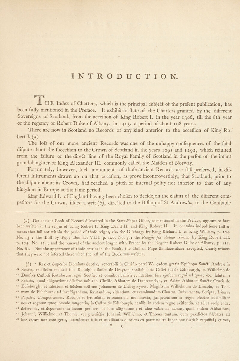\ INTRODUCTION, np J. H E Index of Charters, which is the principal fubjeft of the prefent publication, has been fully mentioned in the Preface. It exhibits a ffate of the Charters granted by the different Sovereigns of Scotland, from the acceffion of King Robert I. in the year 1306, till the 8th year of the regency of Robert Duke of Albany, in 1413, a period of about 108 years. There are now in Scotland no Records of any kind anterior to the acceffion of King Ro- bert I. (a) The lofs of our more ancient Records was one of the unhappy confequences of the fatal difpute about the fucceffion to the Crown of Scotland in the years 1291 and 1292, which refulted from the failure of the direct line of the Royal Family of Scotland in the perfon of the infant grand-daughter of King Alexander III. commonly called the Maiden of Norway. Fortunately, however, fuch monuments of thofe ancient Records are ftill preferved, in dif- ferent Inffruments drawn up on that occafion, as prove incontrovertibly, that Scotland, prior to the difpute about its Crown, had reached a pitch of internal polity not inferior to that of any kingdom in Europe at the fame period. King Edward I. of England having been chofen to decide on the claims of the different com- petitors for the Crown, iffued a writ (£), directed to the Bifliop of St Andrew’s, to the Conftable (a) The ancient Book of Record difcovered in the State-Paper Office, as mentioned in the Preface, appears to have been written in the reigns of King Robert I. King David II. and King Robert II. It contains indeed fome Inftru- ments that fall not within the period of thofe reigns, viz. the Difcharge by King Richard I. to King William, p. 104. No. 13. ; the Bull by Pope Boniface VIII. p. 100. No. 3. ; the Remi/fio feu abolitio crimlnis by King Robert III. p. 104. No. 12. ; and the renewal of the ancient league with France by the Regent Robert Duke of Albany, p. 111. No. 61. But the appearance of thofe entries in the Book, the Bull of Pope Boniface alone excepted, clearly evinces that they were not inferted there when the reft of the Book was written. a u it it tt u ti it u a O “ Rex et Superior Dominus Scotias, venerabili in Chrifto patri W. eadem gratia Epifcopo Sandti Andreae in Scotia, et diledfo et ftdeli fuo Radulpho Ballet de Drayton conftabulario Caftri fui de Edinburgh, et Willielmo de Dunfres Cuftodi Rotulorum regni Scotias, et omnibus ballivis et lidelibus fuis ejufdem regni ad quos, &c. falutem ; Sciatis, quod affignavimus diledtos nobis in Chrifto Abbatem de Dunfermelyn, et Adam Abbatem Sandtae Crucis de Edinburgh, et diledtum et lidclem noftrum Johannem de Lithegreynes, Magiftrum Willielmum de Lincoln, et TI10- mam de Fifheburn. ad inveftigandum, fcrutandum, videndum, et examinandum Chartas, Inftrumenta, Scripta, Literas Papales, Compofitiones, Rotulos et Irrotulata, et omnia alia munimenta, jus petentium in regno Scotias et fimiliter nos et regnum quoquomodo tangentia, in Caftro de Edinburgh, et alibi in eodem regno exiftentia, et ad ea recipienda, deferenda, et deponenda in locum per nos ad hoc affignatum ; et ideo vobis mandamus, quod eifdem Abbatibus, Johanni, Willielmo, et Thomas, vel prcedidtis Johanni, Willielmo, et Thomas tantum, cum prasdidtos Abbates ad hoc vacare non contigerit, intendentes fitis et auxiliantes quotiens ex parte noftra fuper hoc fueritis requifiti j et vos,