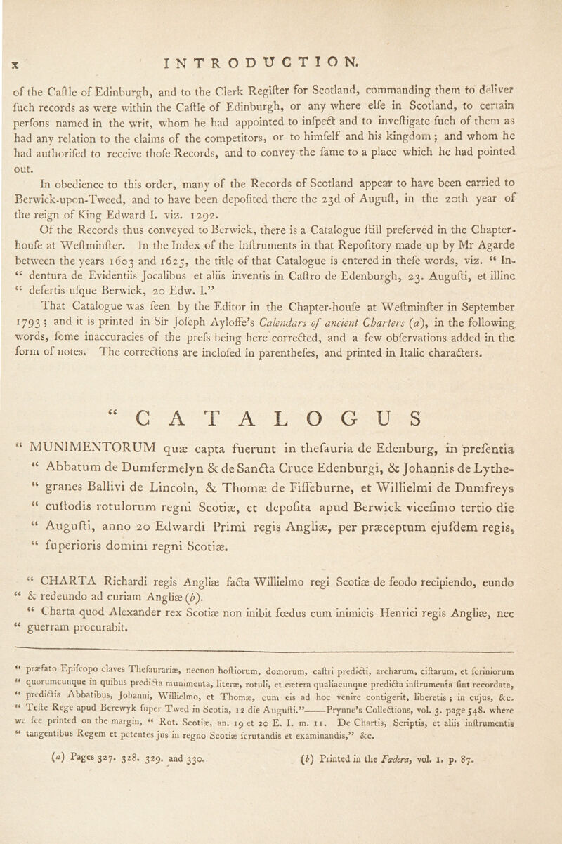 of the Caflle of Edinburgh, and to the Clerk Regifler for Scotland, commanding them to deliver fuch records as were within the Caflle of Edinburgh, or any where elfe in Scotland, to certain perfons named in the writ, whom he had appointed to infpetf: and to invefligate fuch of them as had any relation to the claims of the competitors, or to himfelf and his kingdom ; and whom he had authorifed to receive thofe Records, and to convey the fame to a place which he had pointed out. In obedience to this order, many of the Records of Scotland appear to have been carried to Berwick-upon-Tweed, and to have been depofited there the 23d of Augufl, in the 20th year of the reign of King Edward I. viz. 1292. Of the Records thus conveyed to Berwick, there is a Catalogue flill preferved in the Chapter- houfe at Weflminfler. In the Index of the Inllruments in that Repofitory made up by Mr Agarde between the years 1603 and 1625, the title of that Catalogue is entered in thefe words, viz. “ In- “ dentura de Evidentiis Jocalibus et aliis inventis in Caflro de Edenburgh, 23. Augufli, et illinc u defertis ufque Berwick, 20 Edw. I.” I hat Catalogue was feen by the Editor in the Chapter-houfe at Weflminfler in September l793 > and it is printed in Sir Jofeph Ayloffe’s Calendars of ancient Charters (<2), in the following; words, feme inaccuracies of the prefs being here corrected, and a few obfervations added in the form of notes. The corrections are inclofed in parenthefes, and printed in Italic characters. CATALOGUS IV] UNI MENTOR UM qua* capta fuerunt in thefauria de Edenburg, in prefentia u Abbatum de Dumfermelyn & de Sandta Cruce Edenburgi, & johannis de Ly the- u granes Ballivi de Lincoln, & Thomae de Fifleburne, et Willielmi de Dumfreys “ cuflodis rotulorum regni Scotias, et depofita apud Berwick vicefimo tertio die u Augufli, anno 20 Edwardi Primi regis Anglise, per praeceptum ejufdem regis3 u fuperioris domini regni Scotiae. CHARTA Richardi regis Anglias facta Willielmo regi Scotiae de feodo recipiendo, eundo “ & redeundo ad curiam Anglise (Z>). Charta quod Alexander rex Scotise non inibit foedus cum inimicis Henrici regis Anglise, nec “ guerram procurabit. tf PraTato Epifcopo claves Phefaurarias, necnon hofliorum, domcrum, caftri predidti, archarum, ciftarum, et feriniorum il quorumeunque in quibus predidta munimenta, literae, rotuli, et caetera qualiacunque predidta inftrumenta tint recordata, u pri.di(,T;s Abbatibus, Johanni, Willielmo, et Thomae, cum eis ad hoc venire contigerit, liberetis ; in cujus, &c. ieile Rege apud Berewyk fuper Twed in Scotia, 12 die Augufti.” Prynne’s Collections, vol. 3, page 548. where we fee printed on the margin, “ Rot. Scotias, an. 19 et 20 E. I. m. 11. De Chartis, Scriptis, et aliis inilrumentis 6< tangentibus Regem et petentes jus in regno Scotke ferutandis et examinandis,” &c.