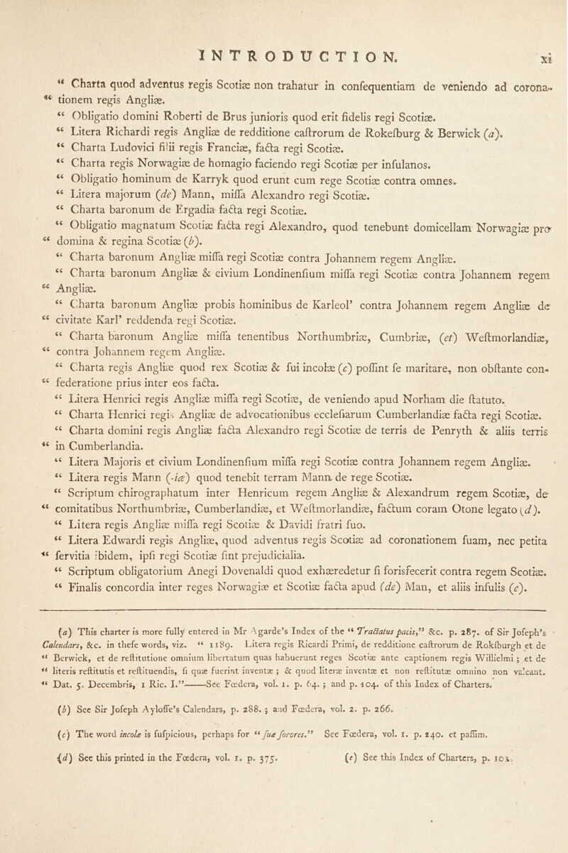 H Charta quod adventus regis Scotiae non trahatur In confequentiam de veniendo ad corona- u tionem regis Anglian. “ Obligatio domini Roberti de Brus junioris quod erit fidelis regi Scoriae. Litera Richardi regis Angliae de redditione caftrorum de Rokefburg & Berwick (a)* Charta Ludovici filii regis Francks, fada regi Scoriae. “ Charta regis Norwagiae de homagio faciendo regi Scoriae per infulanos. “ Obligatio hominum de Karryk quod erunt cum rege Scoriae contra omnes* 46 Litera majorum (de) Mann, mifla Alexandro regi Scoriae. Charta baronum de Ergadia fada regi Scoriae. “ Obligatio magnatum Scoriae fada regi Alexandro, quod tenebunt domicellam Norwagiae prcr u domina & regina Scoriae (/>). “ Charta baronum Angliae mifla regi Scoriae contra Johannem regem Angliae. “ Charta baronum Angliae & civium Londinenfium mifla regi Scoriae contra Johannem regem Angliae. “ Charta baronum Angliae probis hominibus de Karleol’ contra Johannem regem Angliae de civitate Karl’ reddenda regi Scoriae. “ Charta baronum Angliae mifla tenentibus Northumbria, Cumbriae, (et) Weftmorlandiae^ <c contra Johannem regem Angliae. “ Charta regis Angliae quod rex Scoriae & fui incoiae (c) poflint fe maritare, non obftante com sc federatione prius inter eos fada. “ Litera Henrici regis Angliae mifla regi Scoriae, de veniendo apud Norham die (latuto. cc Charta Henrici regis Angliae de advocationibus eccleflarum Cumberlandiae fada regi Scoriae. u Charta domini regis Angliae fada Alexandro regi Scoriae de terris de Penryth & aliis terris in Cumberlandia. tc Litera Majoris et civium Londinenfium mifla regi Scoriae contra Johannem regem Angliae. Litera regis Mann (-/#) quod tenebit terram Mann, de rege Scotiae. u Scriptum chirographatum inter Henricum regem Angliae & Alexandrum regem Scotiae, de comitatibus Northumbrian, Cumberlandiae, et Weftmorlandiae, fadum coram Otone legato {d). “ Litera regis A*ngliae mifla regi Scotiae & Davidi fratri fuo. u Litera Edwardi regis Angliae, quod adventus regis Scoriae ad coronationem fuam, nec petita <6 fervitia ibidem, ipfi regi Scoriae fint prejudicialia. u Scriptum obligatorium Anegi Dovenaldi quod exhaeredetur fi forisfecerit contra regem Scoriae. Finalis concordia inter reges Norwagice et Scotiae fada apud (de) Man, et aliis infulis (e). (a) This charter is more fully entered in Mr Agarde’s Index of the “ Tra flatus pads&c. p, 287. of Sir Jofeph’s Calendars, &c. in thefe words, viz. “ 1189. Litera regis Ricardi Primi, de redditione caftrorum de Rokfburgh et de ** Berwick, et de reftitutione omnium libertatum quas habuerunt reges Scotiae ante captionem regis Willielmi ; et de 4i literis reftitutis et reftituendis, fi quae fuerint inventae ; & quod literae inventae et non reftitutas omnino non valeanU u Dat. 5. Decembris, 1 Ric. I.”——See Fcedera, vol. 1. p. 64. ; and p. 104. of this Index of Charters. (1) See Sir Jofeph Ayloffe’s Calendars, p. 288. ; and Fcedera, vol. 2. p. 266. (c) The word incola is fufpicious, perhaps for u fua for ores” See Foedera, vol. I. p. 240. et pafiim. Fd) See this printed in the Foedera, vol. 1, p. 375, (r) See this Index of Charters, p* ioio