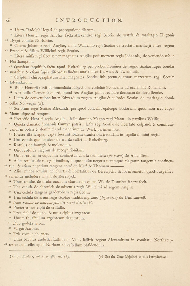 cc sc sc cc cc cc sc sc Litera Radolphi legati de prorogatione dierum. Litera Henrici regis Anglise fadta Alexandro regi Scotim de warda & maritagio Hugonis Rygot comitis Norfolcise. 44 Charta Johannis regis Angliae, milla Willielmo regi Scotiae de tra&atu maritagii inter regem Francis & filiam Willielmi regis Scotiae. “ Litera mifla regi Scotiae per magnates Angliae pod mortem regis Johannis, de veniendo ufque Northampton. “ Quaedam inquifitio fa&a apud Rokefburg per probos homines de regno Scotiae fuper bondas 44 marchiae & etiam fuper difcordias fludhis maris inter Berwick & Iwedmuth. “ Scriptum chirographatum inter magnates Scotiae fub poena quatuor marcarum regi Scotiae 44 folvendarum. 4t Bulla Honorii tertii de immediata fubjedtione ecclefiae Scoticanae ad ecclefiam Romanam. Alia bulla dementis quarti, quod rex Angliae polht recipere decimam de clero Scotiae. Litera de conventione inter Edwardum regem Angliae & cuftodes Scotiae de maritagio do mi- cellae Norwegiae (a). 44 Scriptum regis Scotia Alexandri per quod conceffit epifcopo Sodorenfi quod non iret fuper Mann ufque ad tempus. Prote&io Henrici regis Angliae, fadta domino Magno regi Mann, in partibus Walliae. Quieta clamatio johannis Cumyn patris, fadla regi Scotiae de libertate colpandi & communi- candi in bofcis & dominicis ad manerium de Werk pertinentibus. Praeter ilia fcripta, capta fuerunt ibidem tranfcripta irrotulata in capella domini regis, Una cedula que loquitur de warda caflri de Rokefburg. 44 Rotulus de bourgis & molendinis. 44 Unus rotulus magnus de recognitionibus. 44 Unus rotulus in cujus fine continetur charta demmera {de viora) de Aldenfton. 44 Alius rotulus de recognitionibus, in quo multa negotia utrumque Magnum tangentia continen- tur, & etiam negotium tangens com5 de Mar’ & Thomam . 44 Alius minor rotulus de chartis & libertatibus de Berewyck, & ibi invenietur quod burgenfes tenentur includere villain de Berewyck. 44 Unus rotulus de titulis omnium chartarum quern W. de Dumfres facere fecit. 44 Una cedula de chronicis de adventis regis Willielmi ad regem Angliae. Una cedula tangens garderobam regis Scodae. Una cedula de armis regis Scotiae traditis ingramo (Ingeramo) de Umframveli. Unus rotulus de antiquis Jlatutis regni Scot 'uz (£). Praeterea tres ciphi de criitallo. c Tres ciphi de nuce, & unus ciphus argenteus. Unum thuribulum argenteum deauratum. Duo godeta vitrea. 66 Virgae Aaron is. 64 Tria cornua eburnea. 44 Unus baculus unde Euftathius de Vefey faifivit regem Alexandrum in comitatu Northamp- a toniae cum elfet apud Norham ad caftellum obfidendum. cc cc cc tc cc cc cc cc cc cc