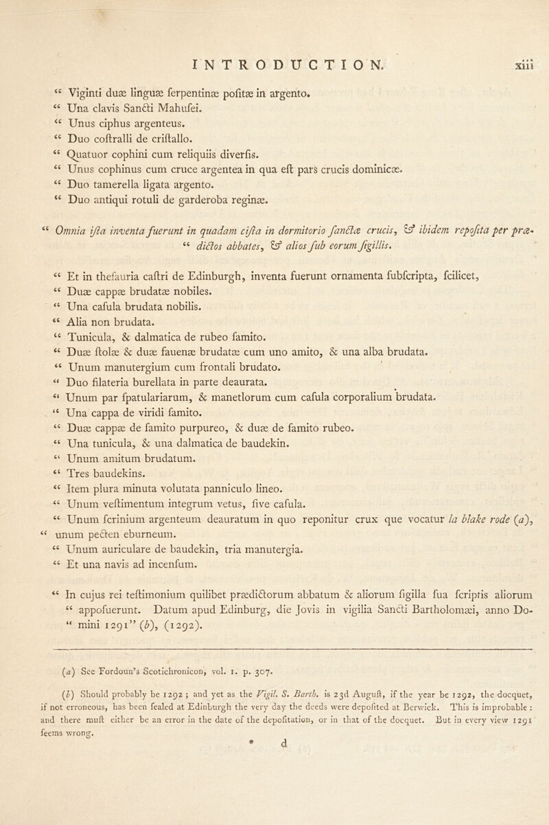6e Viglnti dux linguae ferpentinae pofitae in argento. (C Una clavis San&i Mahufei. <c Unus ciphus argenteus. u Duo coftralli de criltallo. Quatuor cophini cum reliquiis diverfis. “ Unus cophinus cum cruce argentea in qua eft pars crucis dominicse. “ Duo tamerella ligata argento. iC Duo antiqui rotuli de garderoba reginae. iC Omnia IJia inventa fuerunt in quadam cifta in dormitorio fanda crucis, ibidem repofita per pres* u didos abbatesy fe5 alios fub eorum Jigillis. Et in thefauria caftri de Edinburgh, inventa fuerunt ornamenta fubferipta, fcilicet, cc Duae cappse brudatse nobiles. <s Una cafula brudata nobilis. \ <c Alia non brudata. u Tunicula, & dalmatica de rubeo famito. “ Duse flolae & duae fauense brudata cum uno amito, & una alba brudata. “ Unum manutergium cum frontali brudato. “ Duo filateria burellata in parte deaurata. * “ Unum par fpatulariarum, & manetlorum cum cafula corporalium brudata. u Una cappa de viridi famito. “ Duae cappae de famito purpureo, & duae de famito rubeo. “ Una tunicula, & una dalmatica de baudekin. “ Unum amitum brudatum. Tres baudekins. £C Item plura minuta volutata panniculo lineo. “ Unum veflimentum integrum vetus, five cafula. “ Unum ferinium argenteum deauratum in quo reponitur crux que vocatur la blake rode (a*)9 “ unum peclen eburneum. Unum auriculare de baudekin, tria manutergia. Et una navis ad incenfum. In cujus rei teftimonium quilibet praedidlorum abbatum & aliorum figilla fua feriptis aliorum “ appofuerunt. Datum apud Edinburg, die Jovis in vigilia Sancli Bartholomsei, anno Do- “ mini 1291” (£), (1292). (a) See Fordoun’s Scotichronicon, vol. 1. p. 307. (D Should probably be 1292 ; and yet as the Vigil. S. Barth, is 23d Auguft, if the year be 1292, the doequet, if not erroneous, has been fealed at Edinburgh the very day the deeds were depofited at Berwick. This is improbable : and there muft either be an error in the date of the depofitation, or in that of the doequet. But in every view 129s feems wrong. # d