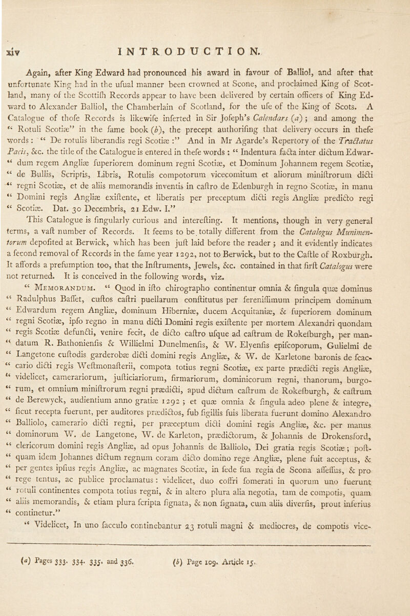 Again, after King Edward had pronounced his award in favour of Balliol, and after that unfortunate King had in the ufual manner been crowned at Scone, and proclaimed King of Scot- land, many of the Scottifh Records appear to have been delivered by certain officers of King Ed- ward to Alexander Balliol, the Chamberlain of Scotland, for the ufe of the King of Scots. A Catalogue of thofe Records is likewife inferred in Sir Jofeph’s Calendars (a) ; and among the 44 Rotuli Scotiae” in the fame book (£), the precept authorifmg that delivery occurs in thefe words : 44 De rotulis liberandis regi Scotiae And in Mr Agarde’s Repertory of the Trad at us Pads, &c. the title of the Catalogue is entered in thefe words; 44 Indentura fada inter didum Edwar- 46 dum regem Angliae fuperiorem dominum regni Scotiae, et Dominum Johannem regem Scotiae, 4£ de Bullis, Scripfis, Libris, Rotulis compotorum vicecomitum et aliorum miniftrorum didi <c regni Scotiae, et de aliis memorandis inventis in caftro de Edenburgh in regno Scotiae, in manu Domini regis Angliae exiftente, et liberatis per preceptum didi regis Angliae predido regi “ Scotiae. Dat. 30 Decembris, 21 Edw. I.” This Catalogue is Angularly curious and interefting. It mentions, though in very general terms, a vaft number of Records. It feems to be totally different from the Catalogus Munimen- torum depofited at Berwick, which has been juft laid before the reader ; and it evidently indicates a fecond removal of Records in the fame year 1292, not to Berwick, but to the Caftle of Roxburgh. It affords a prefumption too, that the Inftruments, Jewels, &c. contained in that firft Catalogus were not returned. It is conceived in the following words, viz. Memorandum. 44 Quod in ifto chirographo continentur omnia & fingula quae dominus 44 Radulphus Baffet, cuftos caftri pueilarum conftitutus per fereniffimum principem dominum Edwardum regem Angliae, dominum Hiberniae, ducem Acquitaniae, & fuperiorem dominum <c regni Scotiae, ipfo regno in manu didi Domini regis exiftente per mortem Alexandri quondam regis Scotiae defundi, venire fecit, de dido caftro ufque ad caftrum de Rokefburgh, per man- datum R. Bathonienfts & Willielmi Dunelmenfis, & W. Elyenfis epifcoporum, Gulielmi de Langetone cuftodis garderobae didi domini regis Angliae, & W. de Karletone baronis de fcac« cario didi regis W eftmonafterii, compota totius regni Scotiae, ex parte praedidi regis Angliae, videlicet, camerariorum, jufticiariorum, firmariorum, dominicorum regni, thanorum, burgo- 44 rum, et omnium miniftrorum regni praedidi, apud didum caftrum de Rokefburgh, & caftrum “ de Berewyck, audientium anno gratiae 1292; et quae omnia & fingula adeo plene & integre, 44 ficut recepta fuerunt, per auditores praedidos, fub figillis fuis liberata fuerunt domino Alexandro 44 Balliolo, camerario diCli regni, per praeceptum didi domini regis Angliae, &c. per manus 44 dominorum W. de Langetone, W. de Karleton, praedidorum, & Joharmis de Drokensford, 44 clericorum domini regis Angliae, ad opus Johannis de Balliolo, Dei gratia regis Scotiee ; poft- 44 quam idem Johannes didum regnum coram dido domino rege Angliae, plene fuit acceptus, & 44 per gentes ipfius regis Angliae, ac magnates Scotiae, in fede fua regia de Scona affeffus, & pro rege tentus, ac pubhce proclamatus : videlicet, duo coffri fomerati in quorum uno fuerunt 44 rotuli continentes compota totius regni, & in altero plura alia negotia, tarn de compotis, quam 44 aiiis memorandis, & etiam plura fcripta fignata, & non fignata, cum aliis diverfis, prout inferius 44 continetur.” u Videlicet, In uno facculo continebantur 23 rotuli magni & mediocres, de compotis vice-