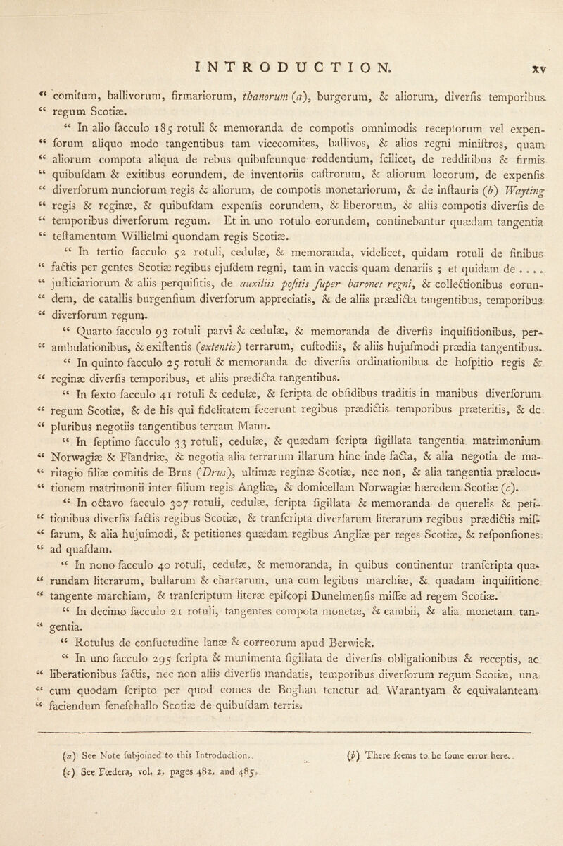 u comitum, ballivorum, firmariorum, thanorum (a), burgorum, & aliorum, diverfis temporibus. 44 regum Scotias, 44 In alio facculo 185 rotuli & memoranda de compotis omnimodis receptorum vel expen- 44 forum aliquo modo tangentibus tarn vicecomites, ballivos, & alios regni miniftros, quam 44 aliorum compota aliqua de rebus quibufcunque reddentium, fcilicet, de redditibus & drmis 44 quibufdam & exitibus eorundem, de inventoriis caftrorum, & aliorum locorum, de expends 44 diverforum nunciorum regis & aliorum, de compotis monetariorum, & de inflauris (b) Wayting 44 regis & reginae, & quibufdam expends eorundem, & liberorum, & aliis compotis diverfis de 64 temporibus diverforum regum. Et in uno rotulo eorundem, continebantur quasdam tangentia 44 teftamentum Willielmi quondam regis Scotias. 44 In tertio facculo 52 rotuli, cedulas, & memoranda, videlicet, quidam rotuli de dnibus ‘4 fa&is per gentes Scotia regibus ejufdem regni, tarn in vaccis quam denariis ; et quidam de . . . . 44 jufticiariorum & aliis perquidtis, de auxiliis pojitis fuper bar ones regni, & collectionibus eorun- 44 dem, de catallis burgendum diverforum appreciatis, & de aliis prasdidta tangentibus, temporibus 44 diverforum regum. 44 Quarto facculo 93 rotuli parvi & cedulas, & memoranda de diverfis inquidtionibus, per- 44 ambulationibus, & exiftentis (extends) terrarum, cuftodiis, & aliis hujufmodi prasdia tangentibus* 44 In quinto facculo 25 rotuli & memoranda de diverfis ordinationibus de hofpitio regis & 44 reginas diverfis temporibus, et aliis prasdidla tangentibus. 44 In fexto facculo 41 rotuli & cedulas, & fcripta de obddibus traditis in manibus diverforum 44 regum Scotias, & de his qui ddelitatem fecerunt regibus prsedidlis temporibus praeteritis, & de 44 pluribus negotiis tangentibus terrain Mann. 44 In feptimo facculo 33 rotuli, cedillas, & quaedam fcripta dgillata tangentia matrimonium 44 Norwagias & Flandriae, & negotia alia terrarum iliarum hinc inde fadta, & alia negotia de ma- 44 ritagio dliae comitis de Brus (.Drus), ultimas regime Scotise, nec non, & alia tangentia praelocu- 44 tionem matrimonii inter dlium regis Anglias, & domicellam Norwagias hseredem Scotias (c). 44 In odfavo facculo 307 rotuli, cedulse, fcripta dgillata & memoranda de querelis & peti- 44 tionibus diverds fa&is regibus Scotias, & tranfcripta diverfarum literarum regibus praedidlis mif- 44 farum, & alia hujufmodi, & petitiones quaedam regibus Anglias per reges Scotias, Ss. refpondones 44 ad quafdam. 44 In nono facculo 40 rotuli, cedulas, & memoranda, in quibus continentur tranfcripta qua- 44 rundam literarum, bullarum & chartarum, una cum legibus marchias, &. quadam inquidtione 54 tangente marchiam, & tranfcriptum literae epifcopi Dunelmends milfae ad regem Scotias. 44 In decimo facculo 21 rotuli, tangentes compota monetae, h cambii, & alia monetam tan- 44 gentia. 44 Rotulus de confuetudine lanae & correorum apud Berwick. 44 In uno facculo 295 fcripta & munimenta dgillata de diverds obligationibns & receptis, ac 44 liberationibus fadlis, nec non aliis diverds mandatis, temporibus diverforum regum Scotiae, una 44 cum quodam lcripto per quod comes de Boghan tenetur ad Warantyam & equivalanteani; 44 faciendum fenefchallo Scotise de quibufdam terris.