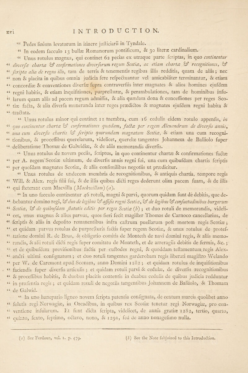 u a t i tt cc Ci it it it cc C4 it a a a ct tt it t i it t; cc it it Ci cc cc cc cc c: cc cc Pedes finium levatorum in itinere jufticiarii in Tyndale. cc In eodem facculo 13 bullae Romanorum pontificum, Sc 30 Htcnc cardinalium. “ Unus rotulus magnus, qui continet 62 pecias ex utraque parte fcriptas, in quo continentur diverfa chart a & confirmationss diverforum regum Scotia, ac etiam chart a & recognitionss, Iff fcripta alia de regno illo, tam de terris & tenementis regibus illis redditis, quam de aliis ; nec non Sc placita in quibus omnia judicia fere refpedtuantur vel amicabiliter terminantur, & etiam concordiae Sc conventiones diverfae fupra contraverfiis inter magnates & alios homines ejufdein regni habitis, & etiam inquifitiones, purprefturse, & perambulationes, tam de hominibus infu- larum quam aliis ad pacem regum admiffis, Sc alia quaedam dona & conceffiones per reges Sco- tiss fadta, Sc alia diverfa muneranda inter reges prsedictos & magnates ejufdem regni habita & tradtata. “ Unus rotulus minor qui continet 11 membra, cum 16 cedulis eidem rotuio appends, in quo continentur chart a & confirmationes quadam, facia per regem Alexandrum de diverfis annis, una cum diverfis chartis df fcriptis quorundam magnatum Scotia, Sc etiam una cum recogni- tionibus, & proceffibus querelarum, videlicet, querelse tangentes johannem de Balliolo fuper deliberatione Thomas de Galwidiae, Sc de aliis memorandis diverfis. <4 Unus rotulus de novem peciis, fcriptus, in quo continentur chartas Sc confirmationes facias per A. regem Scotise ultimum, de diverfis annis regni fui, una cum quibufdam chartis fcriptis per quofdam magnates Scotise, Sc aliis confimilibus negotiis ut. prasdicitur. ts Unus rotulus de undecem membris de recognitionibus, Sc antiquis chartis, tempore regis Will. Sc Alex, regis filii fui, & de illis quibus dicti reges dederunt olim pacem fuam, Sc de illis qui fleterant cum Macvilla ([Mackwillam) (a). 44 In uno facculo continentur 46 rotuli, magni & parvi, quorum quidam funt de debitis, que de- bebantur domino regi, iff duo de legibus iff ajfifis regni Scotia, iff de legibus iff confuetudinibus burgorum Scotia, iff de quibufdam Jlatutis editis per reges Scotia (Jf) ; et duo rotuli de memorandis, videli- cet, unus magnus Sc alius parvus, quos fieri fecit magifler Thomas de Carnoco cancellarius, de fcriptis Sc aliis in depofito remanentibus infra caffrum puellarum poll mortem regis Scotise ; et quidam parvus rotulus de purprefturis fadtis fuper regem Scotiss, Sc unus rotulus de protef- tatione domini R. de Brus, Sc obligatio comitis de Monteth de navi domini regis, Sc aliis memo- randis, Sc alii rotuli dicti regis fuper comitatu de Monteth, et de arreragiis debitis de fermis, See. ; et de quibufdam provifionibus fact is per cuflodes regni, Sc quoddam teflamentum regis Alex- andri ultimi confignatum ; et duo rotuli tangentes garderobatn regis liberati magiflro Welando per W. de Caremont apud Sconam, anno Domini 1282 ; et quidam rotulus de inquifltionibus faciendis fuper diverfis articulis ; et quidam rotuli parvi & cedulse, de diverfis recognitionibus Sc proceflibus habitis, Sc duobus placitis contends in duabus cedulis de quibus judicia redduntur in prsefentia regis ; et quidam rotuli de negotiis tan genu bus Johannem de Balliolo, Sc Thomam de Gahvid. 44 In uno hanepario ligneo novem fcripta patentia confignata, de centum marcis quolibet anno folutis regi Norwagise, in Orcadibus, in quibus rex Scotise tenetur regi Norwagise, pro con- ventione infularum. lit funt dicta fcripta, videlicet, de annis gratise 1282, tertio, quarto, quinto, fexto, feptimo, octavo, nono, Sc 1291, fed de anno nonagefimo nulla.
