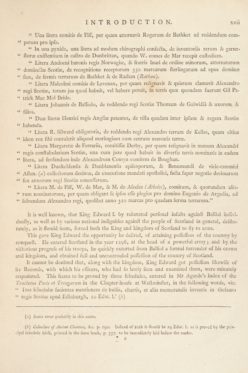a Una liter a comitis de Fiff, per quam attornavit Roger um de Bathkefc ad reddendum com- ec potum pro ipfo. “ In una pyxide, una litera ad modum chirographi confedta, de inventoriis rerum & game- ffurae exiftentium in caflro de Dunbrittan, quando W. comes de Mar recepit cuffodiam. cc Litera Andoeni baronis regis Norwagiac, & fratris Inari de or dine minorum, attornatorum “ domicellm Scotias, de recognitione receptorum 350 mar car urn fferlingarum ad opus dominae “ fuse, de fermis terrarum de Bathket & de Rathan (Rathau). “ Litera Malcolmi comitis de Levenax, per quam reffgnavit & quietum clamavit Alexandro « regi Scoriae, totum jus quod habuit, vel habere potuit, in terris quae quondam fuerunt Gil Pa* u trick Mac Mol Bride. “ Litera Johannis de Balliolo, de reddendo regi Scoriae Thomam de Galwidia & uxorem & u filios., “ Duac literae Henrici regis Anglia? patentes, de villa quadam inter ipfum & regem Scotia “ habenda. u Litera R. Silward obligatoria, de reddendo regi Alexandro terrain de Kelles, quam citius “ idem rex fibi contulerit aliquod maritagium cum centum marcatis terras. cc Litera Margaretas de Ferrariis, comitiffas Derby, per quam refignavit in manum Alexandri tc regis conffabuiarium Scotia, una cum jure quod habuit in diverffs terris nominatis in eadem “ litera, ad feofandum inde Alexanrirum Comyn comitem de Boughan. “ Litera Dunkeldenfis & Dunblanenfis epifcoporum, & Benumundi de vicic-canonici cc Aden, (a) colleclorum decimps, de executione mandati apoftolici, fadta fuper negotio decimarum 66 fex annorum regi Scotiae conceffarum. “ Litera M. de Fiff, W. de Mar, & M. de Afceles (Atheles), comitum, & quorundam alio- u rum nominatorum, per quam obligant fe ipfos effe plegios pro domino Eugenio de Argadia, ad folvendum Alexandro regi, quolibet anno 320 marcas pro quadam ferma terrarum.” It is well known, that King Edward I. by reiterated perfonal infults againff Balliol indivi- dually, as well as by various national indignities againff the people of Scotland in general, delibe- rately, as it ffiould feem, forced both the King and kingdom of Scotland to fly to arms. This gave King Edward the opportunity he defired, of attaining poffeffion of the country by conqueft. Lie entered Scotland in the year 1296, at the head of a powerful army; and by,the victorious progrefs of his troops, he quickly extorted from Balliol a formal lurrender of his crown and kingdom, and obtained full and uncontrouled poffeffion of the country of Scotland. It cannot be doubted that, along with the kingdom, King Edward got poffeffion likewife of its Records, with which his officers, who had fo lately feen and examined them, were minutely acquainted. This feems to be proved by three fchedules, entered in Mr Agarde’s Index of the Traci at us Pads et Treugarum in the Chapter-houfe at Weftminfter, in the following words, viz. Ires fchedulae facientes mentionem de bullis, chartis, et aliis memorandis inventis in thefauro regis Scotiae apud Edinburgh, 20 Edw. Id (P) cc (a) Some error probably in this name. (/;) Calendars of Ancient Charters, &c. p. 2 90. Inftead of 2Cth it fbould be 24 Edw. I. as is proved by the prin- cipal fchedule itfelf, printed in the fame book, p. 337. to be immediately laid before the reader. # -