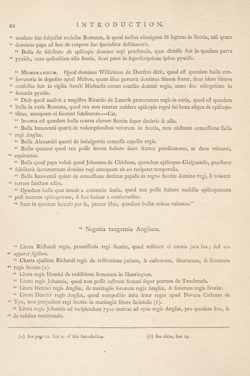 cc mediate fint fubjeftae ecclefiae Romanae, & quod nullus alienigena fit legatus in Scotia, nifi quern “ dominus papa ad hoc de corpore fuo fpecialiter deftinaverit. “ Bulla de fidelitate ab epifcopis domino regi praeftanda, qu32 dimiffa fuit in quadam parva ci pyxide, cum quibufdam aliis literis, ficut patet in fuperfcriptione ipfius pyxidis. cc C( cc cc u cc cc cc cc cc “ Memorandum. Quod dominus Willielmus de Dunfres dicit, quod eft quaedam bulla com fervatoria in depofito apud Melros, quam illuc portavit dominus Simon frater, ficut idem Simon confeftus fuit in vigilia San&i Michaelis coram confilio domini regis, anno &c. oHogefimo in fecunda pyxide. “ Dicit quod audivit a magiftro Ricardo de Lanerk procuratore regis in curia, quod eft quaedam bulla in curia Romana, quod rex non tenetur reddere epifcopis regni fui bona aliqua de epifcopa- tibus, antequam ei fecerint fidelitatem.—Cat. t£ Inventa eft quaedam bulla contra clerum Scotiae fuper decimis & aliis. cc Bulla Innocentii quarti de redemptionibus votorum in Scotia, non obftante concelfione fa<fta regi Anglian. “ Bulla Alexandri quarti de indulgentia concefta capellae regis. 66 Bullae quatuor quod rex poflit fecum habere duos fratres praedicatores, ac duos minores, equitantes. “ Bulla quod papa voluit quod Johannes de Chicham, quondam epifcopus Glafguenfis, praeftaret fidelitatis facramentum domino regi antequam ab eo reciperet temporalia. “ Bulla Innocentii quinti de conceftione decimae papalis in regno Scotiae domino regi, ft vokierit terram fan&am adire. “ Quaedam bulla quae innuit a contrario fenfu, quod rex pcftit habere mobilia epifcopatuum poll mortem epifcoporum, ft hoc habeat a confuetudine. u Sunt in quo dam facculo per fe, praeter iftas, quaedam bullae minus valentesf ’ u Negotia tangentia Angliatm ct Litera Richardi regis, promiftoria regi Scotiae, quod reftituet ei omnia jurafua; fed vix apparet Jigillum. “ Charta ejufdem Richardi regis de reftitutione jurium, & caftrorum, libertatum, & literarum 46 regis Scotiae (a). Litera regis Iienrici de redditione honorum in Huntington. Litera regis Johannis, quod non poftit caftrum firmari fuper portum de Twedmuth. Litera Henrici regis Angliae, de maritagiis fororum regis Angliae, & fororum regis Scotiae, “ Litera Henrici regis Angliae, quod compofitio inita inter reges apud Novum Caftrum de *c Tyn, non praejudicat regi Scotiae in maritagiis libere faciendis (£). “ Litera regis Johannis ad recipiendum 7500 marcas ad opus regis Angliae, pro quodam fine, & a de refiduo remittendo. cc cc (a) See page iz. line 4, of this Introdudio^i. (b) See ditto, line 19.