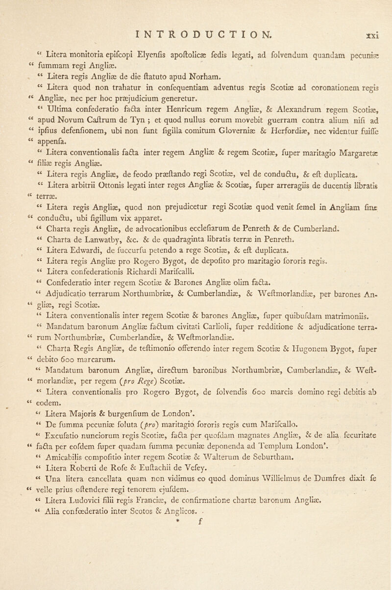 C£ Litera monitoria epifcopi Elyenfis apoftoiicae fedis legati, ad folvendum quandam pecuniar £4 fummam regi Angliae, S£ Litera regis Anglian de die ftatuto apud Norham. <c Litera quod non trahatur in confequentiam adventus regis Scotiae ad coronationem regis u Angliae, nec per hoc praejudicium generetur. ct Ultima confederatio fa&a inter Henricum regem Anglian, & Alexandrum regem Scotiae, ££ apud Novum Cailrum de Tyn ; et quod nullus eorum movebit guerram contra alium nifi ad cc ipfius defenfionem, ubi non funt figilla comitum Gloverniae & Herfordise, nec videntur fuifte £C appenfa. c< Litera conventionalis fa&a inter regem Anglic & regem Scotiae, fuper maritagio Margarets: u filise regis Angliae. 44 Litera regis Anglias, de feodo praeftando regi Scotiae, vel de conduftu, & eft duplicata, 44 Litera arbitrii Ottonis legati inter reges Angliae & Scotiae, fuper arreragiis de ducentis libratis 44 terrae. 44 Litera regis Angliae, quod non prejudicetur regi Scotiae quod venit femel in Angliam fine 54 condu&u, ubi figillum vix apparet. 44 Charta regis Angliae, de advocationibus ecclefiarum de Penreth & de Cumberland. 44 Charta de Lanwatby, &c. & de quadraginta libratis terrae in Penreth, 44 Litera Edwardi, de fuccurfu petendo a rege Scotiae, & eft duplicata. 44 Litera regis Angliae pro Rogero Bygot, de depofito pro maritagio fororis regis, 44 Litera confederationis Richardi Marifcalli. 44 Confederatio inter regem Scotiae & Barones Angliae olim fadia. 44 Adjudicatio terrarum Northumbriae, & Cumberlandiae, & Weftmorlandiae, per barones An« 16 gliae, regi Scotiae. 44 Litera conventionalis inter regem Scotiae & barones Angliae, fuper quibufdam matrimoniis. 44 Mandatum baronum Angliae fadtum civitati Carlioli, fuper redditione & adjudication terra* 44 rum Northumbriae, Cumberlandiae, & Weftmorlandiae. 44 Charta Regis Angliae, de teftimonio offerendo inter regem Scotiae & Hugonem Bygot, fuper 44 debito 600 marcarum. 44 Mandatum baronum Angliae, diredhim baronibus Northumbriae, Cumberlandiae, & Weft- 44 morlandiae, per regem (pro Rege) Scotiae. 44 Litera conventionalis pro Rogero Bygot, de folvendis 600 marcis domino regi debitis ab 44 eodem. Litera Majoris & burgenfium de London’. 44 De fumma pecuniae foluta (pro) maritagio fororis regis cum Marifcallo. 4‘ Excufatio nunci-orum regis Scotiae, fadla per quofdam magnates Angliae, & de alia fecuritate “ fadta per eofdem fuper quadam fumma pecuniae deponenda ad Templum London’. Amicabilis ccmpofitio inter regem Scotiae A Walterum de Seburtham. u Litera Roberti de Rofe & Euftachii de Vefey. “ Una litera cancellata quam non vidimus eo quod dominus Willielmus de Dumfres dixit fe 44 velle prius oftendere regi tenorem ejufdem. cc Litera Ludovici filii regis Francis, de confirmatione charts baronum Angliae. 44 Alia confcederatio inter Scotos & Anglicos. - * £ ✓