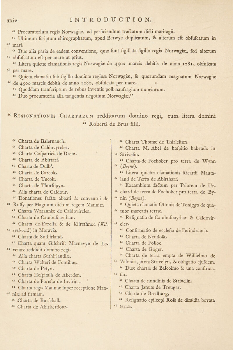 44 Procuratorium regis Norwagiae, ad perficiendum tra&atum di£ti maritagii. “ Ulrimum fcriptum chirograph at urn, apud Rerwyc duplicatum, & alterum eft obfufcatum in cc mark 44 Duo alia paria de eadem conventione, quas funt figillata ftgillo regis Norwagiae, fed alterum 44 obfufcatum eft per mare ut prius. 44 Litera quietae clamationis regis Norwagias de 4500 marcis debitis de anno 1281, obfufcata 44 per mare. 44 Quieta clamatio fub figillo dominas reginse Norwagias, & quorundam magnatum Norwagise 44 -de 4500 marcis debitis de anno 1280, obfufcata per mare. 44 Quoddam tranfcriptum de rebus inventis poft naufragium nunciorum. 44 Duo procuratoria alia tangentia negotium Norwagiaed* s< Resignations Chartarum redditarum domino regi, cum litera domini <c Roberti de Brus filii. 44 Charta de Baiernauch. 44 Charta de Caldovyrcler. 44 Charta Cofpatricii de Drem. 44 Charta de Abirtarf. 44 Charta de Dulb\ 44 Charta de Carcok. 44 Charta de Tucok. 44 Charta de Thorfopyn. 44 Alia charta de Caldour. 44 Donationes fadiae abbati & conventui de ce Rufiy per Magnum didhim regem Mannias. *4 Charta Warannias de Caldovircler. 44 Charta de Cambufnaythan. 44 Charta de Forefta & de Kilrethnoc (Kil- 44 rethvoc'k) in Moravia. 44 Charta de Suthirland. 44 Charta quam Gilchrift Macnevyn de Le- 44 venax reddidit domino regi. 44 Alla charta Suthirlandias. 44 Charta Walteri de Fontibus. 44 Charta de Petyn. 44 Charta Flofpitalis de Aberden. . 44 Charta de Forefta de Invirins. 44 Charta regis Mannias fuper receptione Man- 44 nias ad firmam. 44 Charta de Burfchall. 44 Charta de Abirkerdour, 44 Charta Thomse de Thirlefton. 44 Charta M. Abel de hofpitio habendo in 44 Strivelin. * 44 Charta de Fochober pro terra de Wynn 44 (Boyne). 44 Litera quietas clamationis Ricardi Mauta- 44 land de Terra de Abirtharf. 44 Excambium facium per Priorem de Ur- ‘4 chard de terra de Fochober pro terra de By- 44 nin (Boyne). “ Quieta clamatio Ottonis de Toniggo de qua- 44 tuor marcatis terras. 44 Refignatio de Cambufnaythan & Caldovir- ‘c cler. 44 Confirmatio de ecclefia de Ferindrauch. 44 Charta de Neudofk. 44 Charta de Polloc. 44 Charta de Goger. 44 Charta de terra empta de Willielmo de 44 Valoniis, juxta Strivelyn, h obligatio ejufdem. 44 Duas chartae de Balcolmo & una confirma- 44 tio. 44 Charta de nundinis de Strivelin. 44 Charta Januas de Treugar* 44 Charta de Bredburg. 44 Refignatio epifcopi Rofc de dimidia bovata 44 terras.