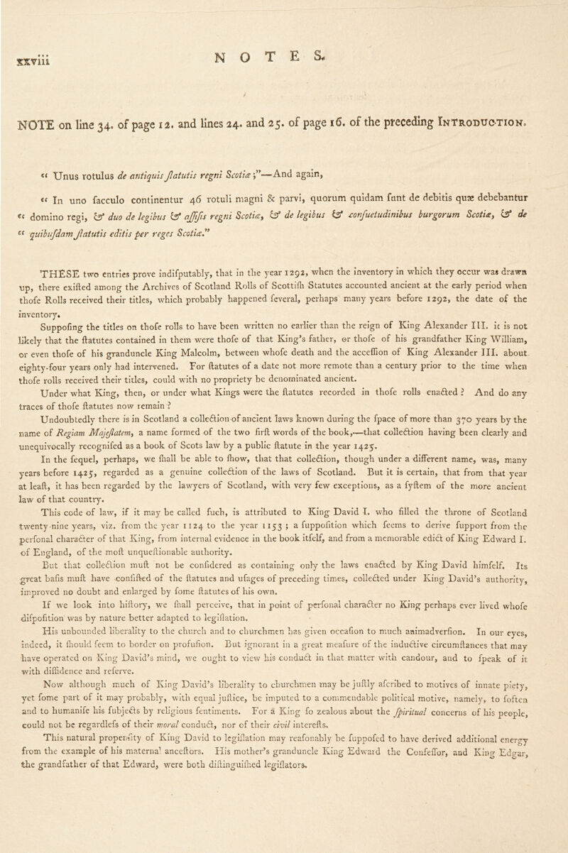 xxviu notes. NOTE on line 34. of page 12. and lines 24. and 25. of page 16. of the preceding Introduction. << Unus rotulus de cintiquis Jlatutis regni Scotia—And again, ee In un0 facculo continentur 46 rotuli magni & parvi, quorum quidam funt de debitis qute debebantur €e domino regi, & duo de legibus & ajjifis regni Scotia, & de legibus & confuetudinibus burgorum Scotia, & de e( quibufdam Jlatutis editis per reges Scotia” THESE two entries prove indifputably, that in the year 1292, when the inventory in which they occur was drawn up, there exifted among the Archives of Scotland Rolls of Scottifh Statutes accounted ancient at the early period when thofe Rolls received their titles, which probably happened feveral, perhaps many years before 1292, the date of the inventory* Suppofing the titles on thofe rolls to have been written no earlier than the reign of King Alexander III. ic is not likely that the ftatutes contained in them were thofe of that King’s father, or thofe of his grandfather King William, or even thofe of his granduncle King Malcolm, between whofe death and the acceffion of King Alexander III. about eighty-four years only had intervened. For ftatutes of a date not more remote than a century prior to the time when thofe rolls received their titles, could with no propriety be denominated ancient. Under what King, then, or under what Kings were the ftatutes recorded in thofe rolls enabled ? And do any traces of thofe ftatutes now remain ? Undoubtedly there is in Scotland a collection of ancient laws known during the fpace of more than 370 years by the name of Regiam Majejlatem, a name formed of the two firft words of the book,—-that colle&ion having been clearly and unequivocally recognifed as a book of Scots law by a public ftatute in the year 1425. In the fequel, perhaps, we fliall be able to fhow, that that colle&ion, though under a different name, was, many years before 1425, regarded as a genuine collection of the laws of Scotland. Rut it is certain, that from that year at leaft, it has been regarded by the lawyers of Scotland, with very few exceptions, as a fyftem of the more ancient law of that country. This code of law, if it may be called fuch, is attributed to King David I. who filled the throne of Scotland twenty nine years, viz. from the year 1124 to the year 1153 ; a fuppofition which feems to derive fupport from the perfonal charaCter of that King, from internal evidence in the book itfelf, and from a memorable ediCt of King Edward I. of England, of the moft unqueftionable authority. But that colleClion muft not be confidered as containing only the laws enaCted by King David himfelf. Its great bafis muft have confifted of the ftatutes and ufages of preceding times, collected under King David’s authority, improved no doubt and enlarged by fome ftatutes of his own. If we look into hiftory, we fnall perceive, that in point of perfonal charaCter no King perhaps ever lived whofe difpofition was by nature better adapted to legillation. His unbounded liberality to the church and to churchmen has given occafion to much animadverfion. In our eyes, indeed, it fhould feem to border on profufion. Rut ignorant in a great meafure of the induCtive circumftances that may have operated on King David’s mind, we ought to view his conduCt in that matter with candour, and to fpeak of it with diffidence and referve. Now although much of King David’s liberality to churchmen may be juftly aferibed to motives of innate piety, yet fome part of it may probably, with equal juftice, be imputed to a commendable political motive, namely, to foften and to humanife his fubjeCts by religious fentiments. For a King fo zealous about the fpiritual concerns of his people, could not be regardlefs of their moral conduCt, nor of their civil interefts. This natural propensity of King David to legillation may reafonably be fuppofed to have derived additional energy from the example of his materna1 anceftors. His mother’s granduncle King Edward the Confeffor, and King Edgar, the grandfather of that Edward, were both diftinguiffied legiflators.