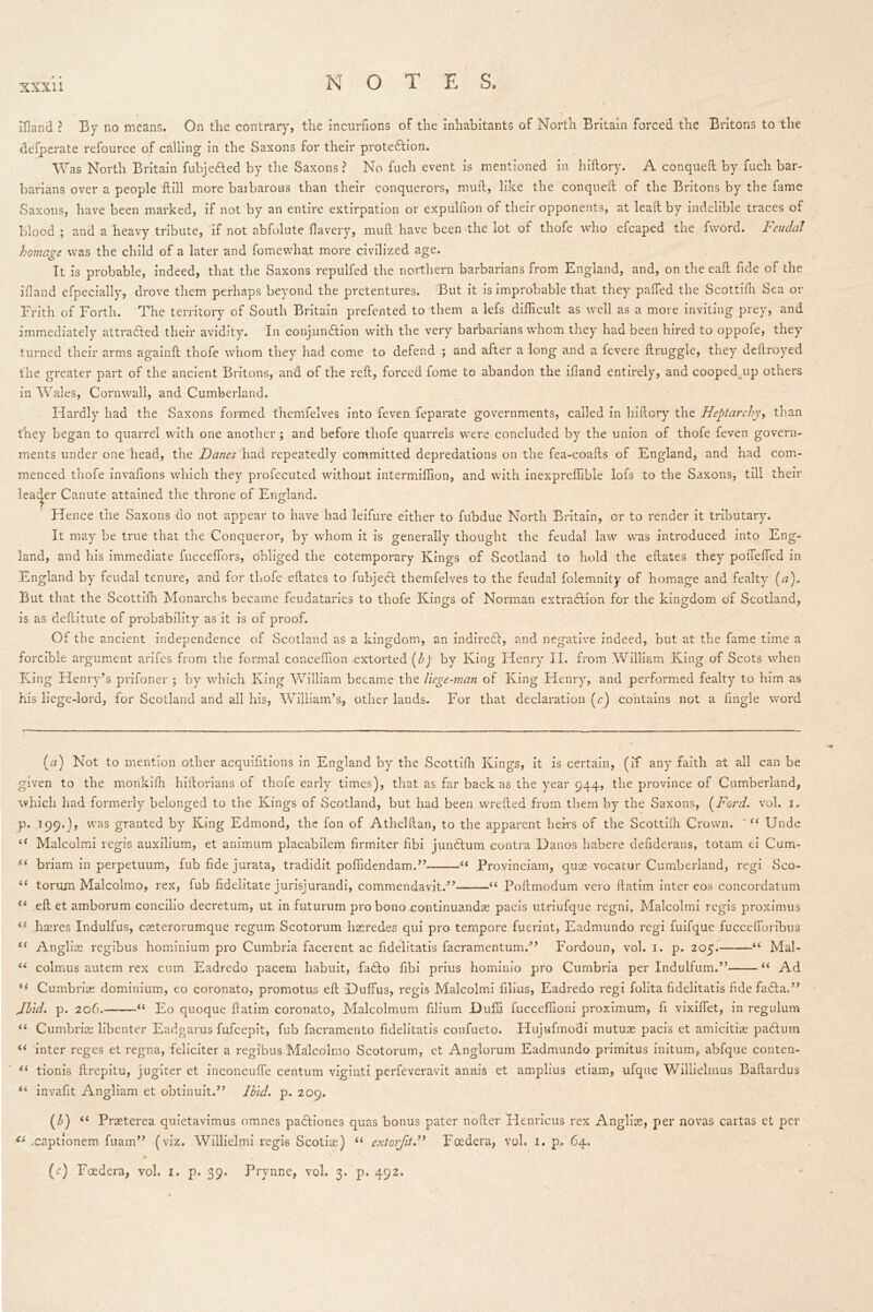 xxxu lHand ? By no means. On the contrary, the incurfions of the inhabitants of North Britain forced the Britons to the defperate refource of calling in the Saxons for their protedlion. Was North Britain fubje&ed by the Saxons? No fuch event is mentioned in hiftory. A conqueft by fuch bar- barians over a people ftill more barbarous than their conquerors, mud, like the conqueft of the Britons by the fame Saxons, have been marked, if not by an entire extirpation or expulfion of their opponents, at lead by indelible traces of blood ; and a heavy tribute, if not abfolute flavery, mud have been the lot of thofe who efcaped the fword. Feudal homage was the child of a later and fomewhat more civilized age. It is probable, indeed, that the Saxons repulfed the northern barbarians from England, and, on the eaft fide of the bland efpecially, drove them perhaps beyond the pretentures. But it is improbable that they pafted the Scottifh Sea or Frith of Forth. The territory of South Britain prefented to them a lefs difficult as well as a more inviting prey, and immediately attradled their avidity. In conjunction with the very barbarians whom they had been hired to oppofe, they turned their arms againft thofe whom they had come to defend ; and after a long and a fevere druggie, they deftroyed the greater part of the ancient Britons, and of the reft, forced fome to abandon the idand entirely, and cooped.up others in Wales, Cornwall, and Cumberland. Hardly had the Saxons formed themfelves into feven feparate governments, called in hidory the Heptarchy, than they began to quarrel with one another; and before thofe quarrels were concluded by the union of thofe feven govern- ments under one head, the Danes had repeatedly committed depredations on the fea-coafts of England, and had com- menced thofe invafions which they profecuted without intermiffion, and with inexpreffible lofs to the Saxons, till their leader Canute attained the throne of England. Hence the Saxons do not appear to have had leifure either to fubdue North Britain, or to render it tributary. It may be true that the Conqueror, by whom it is generally thought the feudal law was introduced into Eng- land, and his immediate fucceffors, obliged the cotemporary Kings of Scotland to hold the eftates they podeded in England by feudal tenure, and for thofe eftates to fubjecl themfelves to the feudal folemnity of homage and fealty (a). But that the Scottifh Monarchs became feudataries to thofe Kings of Norman extraction for the kingdom of Scotland, is as deftitute of probability as it is of proof. Of the ancient independence of Scotland as a kingdom, an indireCt, and negative indeed, but at the fame time a forcible argument arifes from the formal conceffion extorted (b) by King Henry II. from William King of Scots when King Henry’s prifoner ; by which King William became the liege-man of King Henry, and performed fealty to him as his liege-lord, for Scotland and all his, William’s, other lands. For that declaration (c) contains not a (ingle word (17) Not to mention other acquisitions in England by the Scottifh Kings, it is certain, (if any faith at all can be given to the morikifti hiftorians of thofe early times), that as far back as the year 944, the province of Cumberland, which had formerly belonged to the Kings of Scotland, but had been wrefted from them by the Saxons, (Ford. vol. 1. p. 199.), was granted by King Edmond, the fon of Athelftan, to the apparent hems of the Scottifh Crown. ' “ Unde “ Malcolmi regis auxilium, et animum placabilem firmiter fibi junCtum contra Danos habere defiderans, totam ei Cum- Ci briam in perpetuum, fub fide jurata, tradidit poffidendam.” “ Provinciam, quae vocatur Cumberland, regi Sco- “ torum Malcolmo, rex, fub fidelitate jurisjurandi, commendavit.’’ “ Poftmodum vero ftatim inter eos concordatum (i eft et amborum conciho decretum, ut in futurum pro bono continuandae pacis utriufque regni, Malcolmi regis proximus ie haeres Indulfus, casterorumque regum Scotorum has redes qui pro tempore fuerint, Eadmundo regi fuifque fuccefforibus “ Anglias regibus hominium pro Cumbria facerent ac fidelitatis facramentum.” Fordoun, vol. 1. p. 205.——“ Mal- u colrnus autem rex cum Eadredo pacem habuit, fadlo fibi prius hominio pro Cumbria per Indulfum.” “ Ad t( Cumbriae dominium, eo coronato, promotus eft Duffus, regis Malcolmi filius, Eadredo regi folita fidelitatis fide facia.” Jbid. p. 206. “ Eo quoque ftatim coronato, Malcolmum filium Duffi fucceffioni proximum, fi vixiflet, in regulum “ Cumbriae libenter Eadgarus fufcepit, fub facramento fidelitatis confueto. Hujufmodi mutuae pacis et amicitiae padluin “ inter reges et regna, feliciter a regibus Malcolmo Scotorum, et Anglorum Eadmundo primitus initum, abfque conten- (i tionis ftrepitu, jugiter et inconcufte centum viginti perfeveravit annis et amplius etiam, ufque Willielmus Baftardus invafit Angliam et obtinuit.” Ibid. p. 209. (b) u Prasterea quietavimus omnes padtiones quas bonus pater nofter Henricus rex Anglias, per novas cartas et per tl .captionem fuam” (viz. Willielmi regis Scotiae) “ extorfitH Fcedera, vol. 1. p. 64.