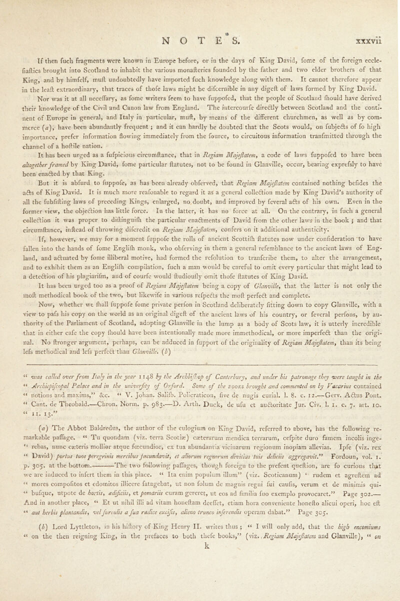 If then fuch fragments were known in Europe before, or in the days of King David, fome of the foreign eccle- fiaflics brought into Scotland to inhabit the various monafleries founded by the father and two elder brothers of that Kin g, and by himfelf, mull undoubtedly have imported fuch knowledge along with them. It cannot therefore appear in the leall extraordinary, that traces of thofe laws might be difcernible in any digcll of laws formed by King David. Nor was it at all neceflary, as fome writers feem to have fuppofed, that the people of Scotland fhould have derived their knowledge of the Civil and Canon law from England. The intercourfe diredlly between Scotland and the conti- nent of Europe in general, and Italy in particular, mull, by means of the different churchmen, as well as by com- merce (<2), have been abundantly frequent ; and it can hardly be doubted that the Scots would, on fubjeHs of fo high importance, prefer information flowing immediately from the fource, to circuitous information tranfmitted through the channel of a hoftile nation. It has been urged as a fufpicious circumflance, that in Regiam Majejlatem, a code of laws fuppofed to have been altogether framed by King David, fome particular flatutes, not to be found in Glanville, occur, bearing exprefsly to have been enadled by that King. But it is abfurd to fuppofe, as has been already obferved, that Regiam Majejlatem contained nothing befides the a£ls of King David. It is much more reafonable to regard it as a general colle&ion made by King David’s authority of all the fubfiiling laws of preceding Kings, enlarged, no doubt, and improved by feveral afts of his own. Even in the former view, the objection has little force. In the latter, it has no force at all. On the contrary, in fuch a general colledlion it was proper to diflinguifh the particular enactments of David from the other laws in the book ; and that circumflance, inflcad of throwing difcredit on Regiam Majejlatem, confers on it additional authenticity. If, however, wre may for a moment fuppofe the rolls of ancient Scottifti flatutes now under confideration to have fallen into the hands of fome Englifh monk, who obferving in them a general refemhlance to the ancient laws of Eng- land, and aCluated by fome illiberal motive, had formed the refolution to tranfcribe them, to alter the arrangement, and to exhibit them as an Englifh compilation, fuch a man would be careful to omit every particular that might lead to a detection of his plagiarifm, and of courfe would ftudioufly omit thofe flatutes of King David. It has been urged too as a proof of Regiam Majejlatem being a copy of Glanville, that the latter is not only the mofl methodical book of the two, but likewife in various refpeCts the mofl perfeCt and complete. Now, whether we fhall fuppofe fome private perfon in Scotland deliberately fitting down to copy Glanville, with a view to pafs his copy on the world as an original digefl of the ancient laws of his country, or feveral perfons, by au- thority of the Parliament of Scotland, adopting Glanville in the lump as a body of Scots law, it is utterly incredible that in either cafe the copy fhould have been intentionally made more unmethodical, or more imperfeCt than the origi- nal. No flronger argument, perhaps, can be adduced in fupport of the originality of Regiam Majejlatem, than its being lefs methodical and lefs perfeCt than Glanville. (h) sl voas called over from Italy in the year 1148 by the ArchbiJjop of Canterbury, and under his patronage they vuere taught in the 11 Archiepifcopal Palace and in the univerjity of Oxford. Some of the eooks brought and commented on by Vacarius contained iC notions and maxims,” See. “ V. Johan. Salifb. Policraticon, five de nugis curial. 1. 8. c. 12.— Gerv. ACtus Pont. “ Cant, de Theobald.—Chron. Norm. p. 983.—D. Arth. Duck, de ufu et auCtoritate Jur. Civ. 1. 1. c. 7. art. 10. “ 11. 13.” (a) The Abbot Baldredus, the author of the eulogium on King David, referred to above, has the following re- markable paffage. “ Tu quondam (viz. terra Scotiss) caeterarum mendica terrarum, cefpite duro famem incolis inge- rebas, nunc caiteris molhor atque fcecundior, ex tua abundantia vicinarum regionum inopiam allevias. Ipfe (viz. rex “ David) portus tuos peregnnis mercibus Jcecundavit, et aliorum regnorum diviiias tuis deliciis aggregavit.” Fordoun, vol. 1. p. 305. at the bottom. The two following paffages, though foreign to the prefent queflion, are fo curious that we are induced to infert them in this place. “ Ita enim populum ilium” (viz. Scoticanum) ‘ rudem et agreflem ad et mores compofitos et edomitos illicere fatagebat, ut non folum de magnis regni fui caufis, verum et de minimis qui- 4‘ bufque, utpote de hortis, adipciis, et pomariis curam gereret, ut eos ad fimilia fuo exemplo provocaret.” Page 302.—. And in another place, <k Et ut nihil ill! ad vitam honeflam deeffet, etiam hora conveniente honeflo alicui operi, hoc eft 411 aut herbis piantandis, velfurculis a fua radice excifis, alieno trunco inferendis operam dabat.” Page 305. (b) Lord Lyttleton, in his hiftory of King Henry II. writes thus ; “ I will only add, that the high encomiums on the then reigning King, in the prefaces to both thefe books,” (viz.,Regiam Majejlatem and Glanville), (i on k
