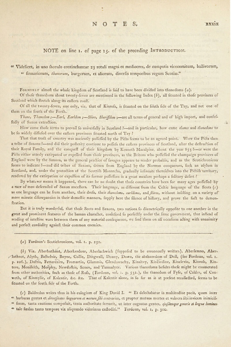 NOTE on line i. of page 15. of the preceding Introduction* u Videlicet, in uno facculo continebantur 23 rotuli magni et mediocres, de compotis vicecomitum, ballivoranl3 f( firmariorum, thanorum, burgcrum, et aliorum, diverfis temporibus regum Scotise.” Formerly almoft the whole kingdom of Scotland is faid to have been divided into thanedoms (a). Of thofe thanedoms about twenty-feven are mentioned in the following Index (b), all fituated in thofe provinces of Scotland which ftretch along its eaftern coaft. Oi all the twenty-feven, one only, viz. that of Kinrofs, is fituated on the fouth fide of the Tay, and not one of them on the fouth of the Forth. Thane, Thanedom ;—Earl, Earldom ;—Shire, Sheriffdom ;—-are all terms of general and of high import, and confef- fedly of Saxon extraction. How came thofe terms to prevail fo univerfally in Scotland ?—and in particular, how came thanes and thanedoms to be fo widely diffufed over the eaftern provinces fituated north of Tay ? That that traCt of country was anciently poftefted by the PiCts feems to be an agreed point. Were the PiCts then a tribe of Saxons ?—and did their pofterity continue to poffefs the eaftern provinces of Scotland, after the deftruCtion of their Royal Family, and the conqueft of their kingdom by Kenneth Macalpine, about the year 853 ?—or were the PiCts either utterly extirpated or expelled from thofe provinces, as the Britons who poftefted the champaign provinces of England were by the Saxons, as the general practice of favages appears to render probable, and as the Scotichronicon- feems to indicate ?—and did tribes of Saxons, driven from England by the Norman conquerors, feek an afylum in Scotland, and, under the protection of the Scottifti Monarchs, gradually infinuate themfelves into the PiCtiftrterritory, rendered by the extirpation or expulfton of its former pofteftbrs in a great meafure perhaps a folitary defert ? By whatever means it happened, there can be no doubt that thofe countries have been for many ages poftefted by a race of men defcended of Saxon anceftors. Their language, as different from the Celtic language of the Scots (r) as one language can be from another, their drefs, their thanedoms, earldoms, and Jldires, without infilling on a variety of more minute difcrepancies in their domeftic manners, iupply here the filence of hiftory, and prove the iaCt to demon- ilration. But it is truly wonderful, that thofe Scots and Saxons, two nations, fo diametrically oppofite to one another in the great and prominent features of the human character, coalefced fo perfedly under the fame government, that inftead of reading of inteftine wars between them of any material confequence, we find them on all occafions aCking with unanimity and perfeCl cordiality againft their common enemies. {a) Fordoun’s Scotichronicon, vol. 1. p. 231. {l) Viz. Aberbuthnot, Aberkerdour, Aberlachwich (fuppofed to be erroneoufty written), Aberlemno, Aber« luthnot, Alyth, Balhelvie, Boyne, Collie, Dingwall, Douny, Down, the abthanedom of Dull, (fee Fordoun, vol. ie p. 226.), Durris, Fettercairn, Fromartin, Glammis, Glendowachy, Kinaltvy, Kincardine, Kinclevin, Kinrofs, Kin- tore, Monifeith, Morphy, Newdofteis, Scoon, and Tannadyce. Various thanedoms beftdes-thefe might be enumerated from other authorities, fuch as thofe of Rofs, (Fordoun, vol. 1. p. 532.), the thanedom of Fyfe, of Calder, of Com weth, of Kinmylie, of Kalentir, &c. &c. That of Kalentir alone, info far as is at prefent recolleCted, feems to be fituated on the fouth fide of the Forth* (r) Baldredus writes thus in his eulogium of King David I. “ Et deleClabatur in multitudine pads, quam inter €i barbaras gentes et diverfftates linguarum et mcrurn Jibi contrarias, et propter mutuas mortes et vulnera fibi invicem inimicif- ** fimas, tanta cautione compofuit, tanta au&oritate fervavit, ut inter cognatas gentes, ejufdemque generis si lingua homines. 4i tale fcedus tanto tempore vix aliquando viderimus cuftodirisJ, Fordoun5 vol, 1, p. 300.,