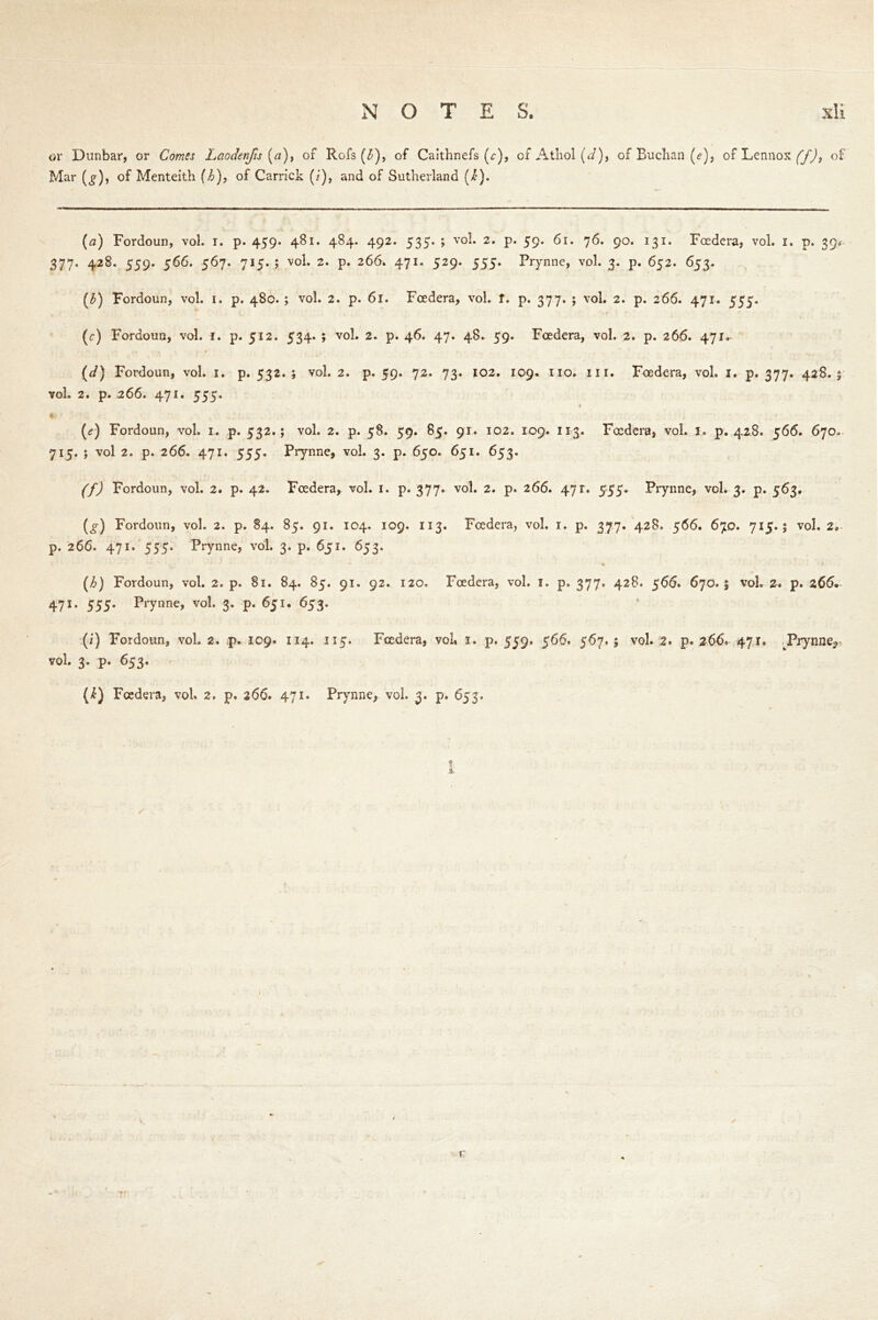 or Dunbar, or Comes Laodenfis [a), of Rofs (£), of Caithnefs (c), of Athol (J), of Buchan (e), of Lennox (f), of Mar (^), of Menteith (h), of Garrick (i), and of Sutherland (/£). (a) Fordoun, vol. i. p. 459* 481. 484. 492. 535. ; vol. 2. p. 59. 61. 76. 90. 131. Foedera, vol. 1. p. 39* 377. 428. 559. 566. 567. 715.; vol. 2. p. 266. 471. 529. 555. Prynne, vol. 3. p. 652. 653. (£) Fordoun, vol. 1. p. 480. ; vol. 2. p. 61. Foedera, vol. f. p. 377. ; vol. 2. p. 266. 471. 555. (c) Fordoun, vol. 1. p. 512. 534. ; vol. 2. p. 46. 47. 48. 59. Foedera, vol. 2. p. 266. 471. (</) Fordoun, vol. 1. p. 532*; vol. 2. p. 59. 72. 73. 102. 109. no. in. Foedera, vol. 1. p. 377. 428.; vol. 2. p. 266. 471. 555. (<?) Fordoun, vol. 1. p. 532.; vol. 2. p. 58. 59. 85. 91. 102. 109. 113. Foedera, vol. 1. p. 428. 566. 670. 715. ; vol 2. p. 266. 471. 555. Prynne, vol. 3. p. 650. 651. 653. f/J Fordoun, vol. 2. p. 42. Foedera, vol. 1. p. 377. vol. 2. p. 266. 471. 555. Prynne, vol. 3. p. 563, (^) Fordoun, vol. 2. p. 84. 85. 91. 104. 109. 113. Foedera, vol. 1. p. 377. 428. 566. 670. 715.; vol. 2, p. 266. 471. 555. Prynne, vol. 3. p. 651. 653. (^) Fordoun, vol. 2. p. 81. 84. 85. 91. 92. 120, Foedera, vol. 1. p. 377. 428. 566. 670.5 vol. 2. p. 266* 471. 555* Prynne, vol. 3. p. 651. 653. (i) Fordoun, vol. 2. p. 109. 114. 115. Foedera, vol* 1. p. 559. 566. 567. ; vol. 2. p. 266* 471. JPrynne^ vol. 3. p. 653. (k) Foedera, vol. 2, p. 266. 471. Prynne, vol. 3. p. 653. ✓