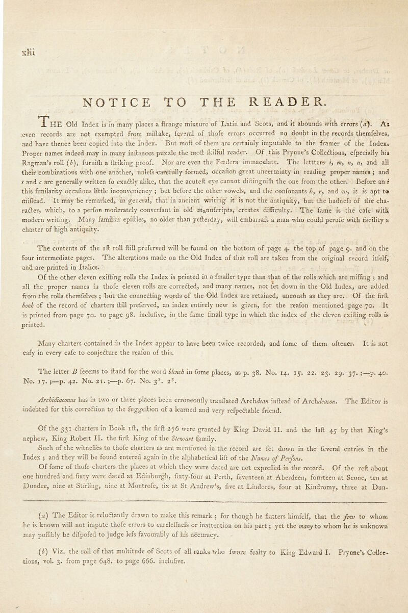 NOTICE TO THE READER-. rp .1 HE Old Index is In many places a ftrange mixture of Latin and Scots, and it abounds with errors (a). As even records are not exempted from miftake, feveral of thofe errors occurred no doubt in the records themfelves, and have thence been copied into the Index. But molt of them are certainly imputable to the framer of the Index. Proper names indeed may in many inftances puzzle the moll Ikilful reader. Of this Prynne’s Collections, efpecially his Ragman’s roll (<£), furnifh a linking proof. Nor are even the Fcedera immaculate. The lettters z, my nf u> and all their combinations with one another, unlefs ‘carefully formed, occafion great uncertainty in reading proper names ; and t and c are generally written fo exaCtly alike, that the acuteft eye cannot dittingmfh the one from the other. Before an i this fimilarity occafions little inconveniency ; but before the other vowels, and the confonants h, r, and <zv, it is apt t® miflead. It may be remarked, in general, that in ancient writing it is not the antiquity, but the badnefs of the cha- racter, which, to a perfon moderately converfant in old manufcripts, creates difficulty. The fame is the cafe with modern writing. Many familiar epiftles, no older than yefterday, will embarrafs a man who could perufe with facility a charter of high antiquity. The contents of the iff roll ftill preferved will be found on the bottom of page 4. the top of page 9. and cn the four intermediate pages. The alterations made on the Old Index of that roll are taken from the original record itfelf, and are printed in Italics. Of the other eleven exifting rolls the Index is printed in a fmaller type than that of the rolls which are miffing ; and all the proper names in thofe eleven rolls are corrected, and many names, not let down in the Old Index, are added from the rolls themfelves ; but the connecting words of the Old Index are retained, uncouth as they are. Of the firfl book of the record of charters ftill preferved, an index entirely new is given, for the reafon mentioned page 70. It is printed from page 70. to page 98. incluffve, in the fame fmall type in which the index of the eleven exifting rolls is printed. Many charters contained in the Index appear to have been twice recorded, and fome of them oftener. It is not eafy in every cafe to conjecture the reafon of this. The letter B feeems to ftand for the word blench in fome places, as p. 38. No. 14. 15. 22. 23. 29. 37. ;—-p. 40. No. 17. ;—p. 42. No. 21. p. 67. No. 3*. 23. Archidiaconus has in two or three places been erroneoufly tranilated Arch dean inftead of JNcchdeacon* The Editor is indebted for this correction to the fuggeftion of a learned and very refpedtable friend. Of the 331 charters in Book ift, the ftrft 276 were granted by King David II. and the laft 45 by that King’s nephew, King Robert II. the firft King of the Stenuart family. Such of the witneffes to thofe charters as are mentioned in the record are fet down in the feveral entries in the Index ; and they will be found entered again in the alphabetical lift of the Names of Perfons. Of fome of thofe charters the places at which they were dated are not exprefied in the record. Of the reft about one hundred and ffxty were dated at Edinburgh, fixty-four at Perth, feventeen at Aberdeen, fourteen at Scone, ten at Dundee, nine at Stirling, nine at Montrofe, fix at St Andrew’s, five at Lindores, four at Kindromy, three at Dun- (a) The Editor is relu&antly drawn to make this remark ; for though he flatters himfelf, that the few to whom he is known will not impute tncie errors to careleffnefs or inattention on his part; yet the many to whom he is unknown may poffibly be difpofed to judge lefs favourably of his accuracy. (b) Viz. the roll of that multitude of Scots of all ranks who fwore fealty to King Edward I. Prynne’s Collec- tions, vol. 3. from page 648. to page 666. inclufive.