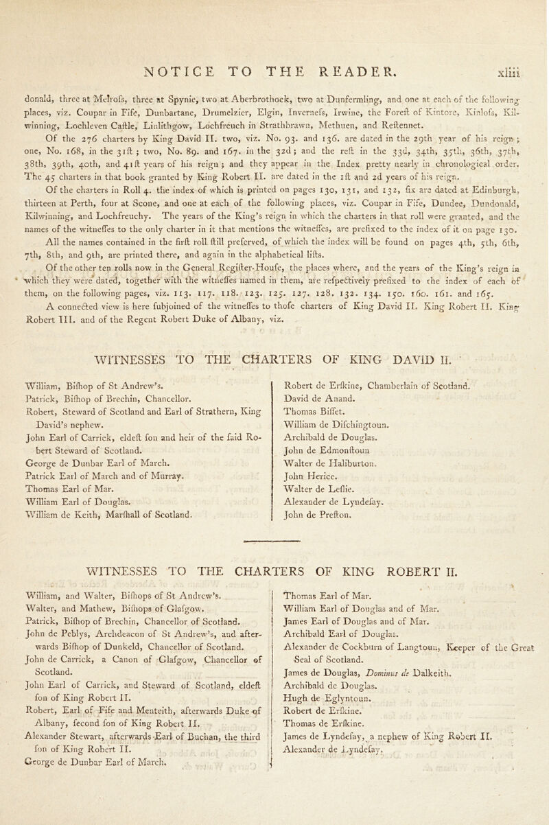 donald, three at Melrofs, three at Spynie, two at Aberbrothock, two at Dunfermling, and one at each of the following places, viz. Coupar in Fife, Dunbartane, Drumelzier, Elgin, Invernefs, Irwine, the Foreft of Kintore, Kinlofs, Kil- winning, Lochleven Caftle, Linlithgow, Lochfreuch in Strathbrawn, Methuen, and Reftennet. Of the 276 charters by King David II. two, viz. No. 93. and 136. are dated in the 29th year of his reign ; one, No. 168, in the 31ft; two, No. 89. and 167. in the 32b; and the red in the 33d, 34th, 35th, 36th, 37th, 38th, 39th, 40th, and 41ft years of his reign; and they appear in the Index pretty nearly in chronological order. The 45 charters in that book granted by King Robert II. are dated in the ill and 2d years of his reign. Of the charters in Roll 4. the index of which is printed on pages 130, 131, and 132, fix are dated at Edinburgh, thirteen at Perth, four at Scone, and one at each of the following places, viz. Coupar in Fife, Dundee, Dundonald, Kilwinning, and Lochfreuchy. The years of the King’s reign in which the charters in that roll were granted, and the names of the witneffes to the only charter in it that mentions the witneifes, are prefixed to the index of it on page 130. All the names contained in the firft roll ftiil preferved, of which the index will be found on pages 4th, 5th, 6th, 7th, 8tli, and 9th, are printed there, and again in the alphabetical lifts. Of the other ten rolls now in the General Regifter-Houfe, the places where, and the years of the King’s reign in 4 which they were* dated, together with the witneffes named in them, are refpedtively prefixed to the index of each of them, on the following pages, viz. 113. 117. 118. 123. 125. 127. 128. 132. 134. 150. 160. 161. and 165. A connected view is here fubjoined of the witneffes to thofe charters of King David II. King Robert II. King Robert dll. and of the Regent Robert Duke of Albany, viz. WITNESSES TO THE CHARTERS OF KING DAVID IL William, Bifhop of St Andrew’s. Patrick, Bifhop of Brechin, Chancellor. Robert, Steward of Scotland and Earl of Strathern, King David’s nephew. John Earl of Carrick, eldeft fon and heir of the faid Ro- bert Steward of Scotland. George de Dunbar Earl of March. Patrick Earl of March and of Murray. Thomas Earl of Mar. William Earl of Douglas. William de Keith, Marfhall of Scotland, Robert de Erfkine, Chamberlain of Scotland. David de Anand. Thomas Biffet. William de Difchingtoun. Archibald de Douglas. John de Edmonftoim Walter de Haliburton. John Herice. Walter de Leflie. Alexander de Lyndefay. John de Prefton. WITNESSES TO THE CHARTERS OF KING ROBERT II. William, and Walter, Bifhops of St Andrew’s. Walter, and Mathew, Bifhops of Glafgow. Patrick, Bifhop of Brechin, Chancellor of Scotland. John de Peblys, Archdeacon of St Andrew’s, and after- wards Bifhop of Dunkeld, Chancellor of Scotland. John de Carrick, a Canon of Glafgow, Chancellor of Scotland. John Earl of Carrick, and Steward of Scotland, eldeft fon of King Robert II. Robert, Earl of Fife and Menteith, afterwards Duke of Albany, fecond fon of King Robert II. Alexander Stewart, afterwards Earl of Buchan, the third fon of King Robert II. George de Dunbar Earl of March. Thomas Earl of Mar. x ... - William Earl of Douglas and of Mar. James Earl of Douglas and of Mar. Archibald Earl of Douglas. Alexander de Cockburn of Langtouu, Keeper of the Great Seal of Scotland. James de Douglas, Dominus de Dalkeith. Archibald de Douglas. Hugh de Eglyntoun. Robert de Erfkine. Thomas de Erfkine. / James de Lyndefay, a nephew of King Robert II. Alexander cle Lyndefay.