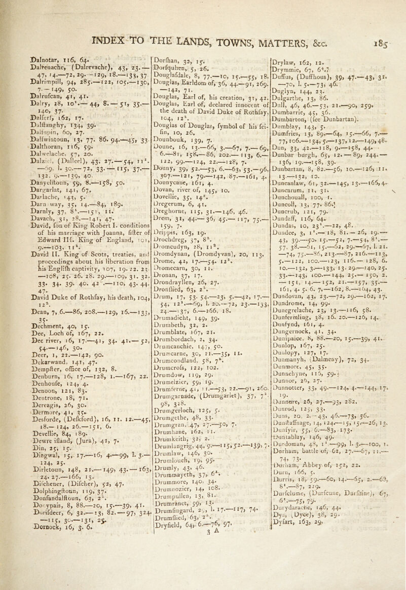 Dalnotar, 116, 64. DaJ+enache, (Dalrevache), 43, 23.— 47; '4-—72»29* ’“i29» i8.—133, 37 Dalrimpill, 94, 285.—122, 105.—130, 7. - 149, 50. Dalrufcan, 41, 41. Dairy, 28, io*.— 44, 8.'—51, 35.— 140, 37. Dalferf, 162, 17. Dalftanghy, 134, 39. Dallupin, 60, 27. Dallwintoun, 13, 77. 86. 94.-45, 33 Dalthoran, 116, 59. Dalwelache. 57, 20. Dalzid, (Dalleel), 43, 27.— 54, ji*. —'>9* 3°*'— 72> 33**“ II5> 37*~ 132, 9.— 139» 40. Danyelftoun, 59, 8.—158, 50. Dargarlat, 141, 67* Darlache, 143, 5. Darn way, 35, 14,—-84, 189. Darnly, 37, 8l.—15!, 11. Davach, 31, 28.—141, 47. David, Ton of King Robert I. conditions of his marriage with Joanna, lifter of Edward III. King of England, !Qi, 9.—103, iil. David II. King of Scots, treaties, ami proceedings about his liberation from his Englifh captivity, 107, 19. 22. 23- •—108, 25. 26. 28. 29.— !09, 31. 32. 33- 34* 39* 4°* 42i*—IIO> 43*44- 47* David Duke of Roth fay, his death, 104, 12Z. Dean, 7, 6.—86, 208.—129, 16.—133, 35* Dechment, 40, 15. Dee, Loch of, 167, 2 2* Dee river, 16, 17.—41, 34. 41.— 52, 54,-146, 30. Deer, 1, 22.—142, 90. Dekarvvand, 141, 47. Dempfter, office of, 132, 8. Denburn, 16, 17.—-128, 1.—167, 22. Denhoufe, 124, 4. Denoon, 121, 83. Dentrone, 18, 71. Dereagis, 26, 30. Dermore, 41, 35* Desforde, (Defkford), 16, 11. 12.—45, 18— 124, 26.—151, 6. Devellie, 84, 1 89. Dewre ifland, (Jura), 41, 7. Din, 25, 15. Dingwal, 15, 17.—16, 4.—>99, 1. 3.— 124, 25. Dirletoun, 148, 21.—-149? 43. —163, 24. 27.—166, 13* Difchener, (Difcher), 52, 47. Dolphingftoun, 119,37. Donfandalftoun, 63, 22'. Dorypais, 8, 88.—20, 15.—39» 41* Dorifdeer, 6, 32.—13, 82.-97, 324. —115, 30.—131, 25. Dornock, 16, 3. 6. Dorlhan, 32, 15. Dorfquhen, 5, 26* Douglafdale, 8, 77.—10, 15.—55, 18. Douglas, Earldom of, 36, 44.—91, 269. —7i* Douglas, Earl of, his creation, 31, 42. Douglas, Earl of, declared innocent of the death of David Duke of Rothfay, IO4, 12*. Douglas of Douglas, fymbol of his fei- hn, 10, 26. Dounbouk, 139, 7. Doune, 16, 13—66, 3.-67, 7—69, 6.—81, 158*—86, 202.— 113, 6.— 122, 99.—124, 22.—128, 7. Douny, 39, 52.-53, 6.-63, 53-~96, 307—121, 79.-—142, 87. 1 6l, 4. Dounycane, 161, 4. Dovan, river of, 145, 10. Dovellie, 35, 141. Dregerum, 6, 41, Dreghorne, 115, 31 — 146, 46. Drem, 31, 44.-36, 45—117, 75— \59> 7* Drippis, 163, 19. Drochdreg, 3-7, 82. D romcudyn, 28, na. Dromdynan, (Dromdyvan), 20, 113. Drome, 42, 17.—54. 122. Dtomecarn, 30, ii. Dronan, 37, 17. Drondrayllen, 26, 27. Dronflied, 63, zx. Drum, 17, 53. 54.-23, 5—42, 17— 54, X21—69, I.20—72, 23 — 133, 24.—! 36.—166, 18. Drumadicht, 149, 39. Diumbeth, 32, 2. Drumblate, 167, 21. Drumbordach, 2, 34. Drumcanchie, 147, 50. Drumcarne, 30, n.—35, ll» Drumcondland, 58, 71. Drurncrofs, 122, 102. Drumdow, 119, 29. Drumelzier, 59, 19. Drum feme, 41, > r.—53* 22.—91, 260. Drumgarnade, (Drumgarict), 37, j2. 98, 328. Drumgerloch, 125, 5. Drumgethe, 48, 33. Drumgran, 47, 27.—50, 7. Drumhane, 162, IT. Drumkeith, 32, 2. Drumlangrig, 44* 9*—II5»52* ‘439> 7* Drumlaw, 146, 30. Drumloueh, 19, 95* Drumly, 43, 46. Drummayeth, 37,. 6s. Drurnmore, 140* 34. Drumnozier, 14? 10b. Drumpullen, 13> 8l“ Drumranet, 59, 13* Drumllngard, 29, 1* 17* 117> 74* [Drumflied, 63, 2. IDryfield, 64$- 6.?—*7^» 97s I 3 A Drylaw, 162, 12. Drymmie, 67, 64.7 Duffus, (Duffhous), 39, 47.-43, 31* —70, 1. 5—73, 46. Duglyn, 144, 23. Dulgarthe, 13, 86. Dull, 46, 46.—53, 21.—90, 259. Dumbarrie, 45, 36. Dumbarton, (fee Dunbartan). Dumblay, 143, 5. Dumfries, 13, 89.—64, 15.—66, 7.—* 77,106—134, 5—137, 12—149,48. Dun, 33, 42.—118, 9.—158, 44. Dunbar burgh, 65, 12. — 89, 244.— 136, 19—158, 39. Dunbartan, 8, 82.—56, 10.—126, ll« 13 — 132, 10. Duncanlaw, 61,32.—145, 13.-—166,4. Duncarum, 11, 31. Dunchouall, 100, 1. Duncoll, 13, 77. 86.) Duncrub, 121, 79. Dundaff, 116, 64. Dundas, 10, 23*.—22, 48. Dundee, 3, l1.-—18, 81.— 26, 19.— 43* 39-'~5°’ r5*—52» 7-~5+> 8‘- — 57’ 38-—61, 15.—62, 29.-67, 1. 21. —74> 75*—86, 213.—87, 216—113, 5.—122, 100.—123, 116.— 128, 6. 10—132, 3—133, 13* 29—140, 25. 33.—143, 100.— 144, 25.— 150, 2. — 151, 14.—152, 21 — 157, 35— 161, 4. 5. 6. 7, —162, 8.—164, 43. Dundovan, 43, 23.—72,29.—162, 17. Dundrome, 14. 99. Dunegrelache, 23, 13.—116, 58. Dunfermling, 38, 16. 20.—126, 14. Dunfynd, 161, 4. Dungernock, 41, 34. Dunipaice, 8, 88.—-20, 15.—39, 41. Dunlop, 167, 25. Duulopy, 127, 17. Dunmanyh, (Dalmeny), 72, 34^ Dunmore, 45, 35. Dunnehyne, 116, 59. j Dunnor, 26, 27. Dunnotter, 33, 49.—124, 4.—-144, 17. 19* Dunnure, 26, 27.-93, 282. Dunrod, 125, 33. Duns, 2o, 2, - 43, 46.—73, 56. Dunftaffnage, 14, 124.—15, 15,—26, 13, Dunfyir, 55, 6.—83, 173. Duntablay, 146, 49. Durdoman, 48, 11 —99, 1. 3.— TOO, T. Durham, battle of, 62, 27.—67, 11.— 74’ 73* Durham, Abbey of, 152, 22. Durn, 166, 5. Durris, 18,-59.—-60, 14.—65, 2.—6% 8X.—87, 229. Durfclume, (Durfcune, Dnrflline), 67, 61—75, 79. Durydaracbe, 146, 44. Dys, v^yce), 38, 2Q. Dyfart, 163, 29,0