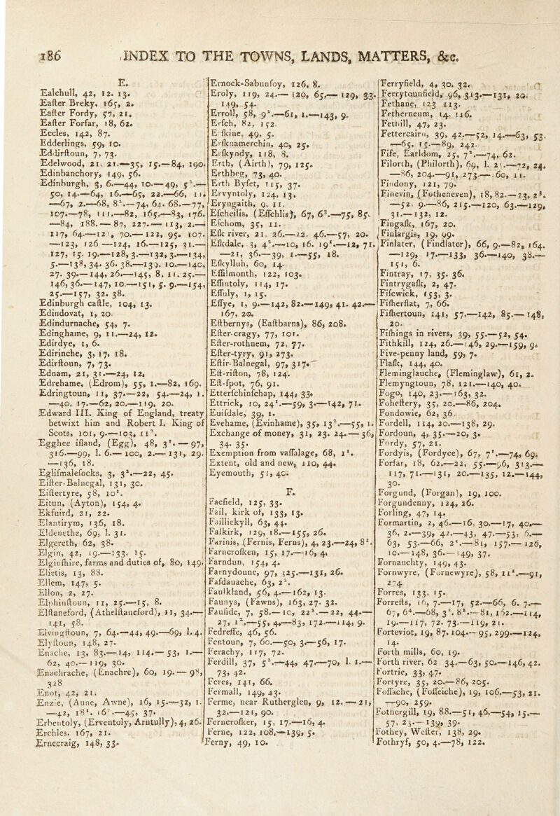 F A-4 0 Ealchull, 42, 12. 13. Eafter Breky, 165, 2. Eafter Fordy, 57, 21, Eafter Forfar, 18, 62* Eccles, 142, 87. Edderlings, 59, 10. Eddirftoun, 7, 73. Edelwood, 21, 2!.—35, 15.— 84, 190. Edinbanchory, 149, 56. Edinburgh, 3, 6.—44, 10.— 49, — 50, 14.—64, 16.—-69, 22.—*66, ii* *-—67, 2.-68, 82.— 74, 64. 68.—77, 107.—78, in.—82, 165.—83, 176. —84, 188.— 87, 227.—113, 2.— 117, 64.—12!, 70.— 122, 95. 107. •—123, 126 —124, 16.—125, 31.— 127, 15. 19.—128,3.—132,3.—134, 34* 36- —133* 10.— 14c, 27. 39.—144, 26.—145, 8,11. 25.— 146, 36—147, 10 —151, 5. 9.—154, 25.-157, 32. 38. Edinburgh caftle, 104, 13. Edindovat, 1, 20. Edindurnache, 54, 7. Edinghame, 9, 11.—24, 12. Edirdye, 1, 6. Edirinche, 3, 17# 18. Edirftoun, 7, 73. Ednam, 21, 31.—24, 12, Edrehame, (Edrom), 55, 1.—82, 169. Edringtoun, 11, 37.—22, 54.-24, 1. —40, 17.—62,20.— 119, 20. Edward III. King of England, treaty betwixt him and Robert I. King of Scots, 10 f, 9.—103, xia. Egghee ifland, (Egg), 48, 3*. — 97, 316.—99, 1.6.— ioq, 2.— 131, 29. — [36, 18. Eglifmalefocks, 3, 3*.—22, 45. Eifter-Balnegal, 131, 3c. Eiftertyre, 58, 101. Eitun, (Ayton), 154,4. Ekfuird, 21, 22. Elantirym, 136, 18. Eldenethe, 69, 1.31. Elgereth, 62, 38. Elgin, 42, 19.—133, 15. Elginfhire, farms and duties of, 8o, 149. Elietis, 13, 88. Ellem, 147, 5. Ellon, 2, 27. Elphinftoun, j 1, 27.—15, 8. Elftaneford, (Athelftaneford), 11, 34.— 141, 58. Elvmgftoun, 7, 64.—44» 49*—69, E 4. Elyftoun, 148, 27. Enache, 13, 83.— 14, 114.— 53» *•— 62, 40.— 119, 30. Enachrache, (Enachre), 60, 19.— 9S 3 28 Enot, 42, 21. Enz'e, (Aune, Awne), 16, 15.—32, 1. —42, 18*. 16 — 45> 37* Erbentoly, (Erventoly, Arntully),4, 26. Erchles, 167, 21. Jfcrneeraig, 148, 33. Ernock-Sabunfoy, 126, 8. Eroly, 119, 24.— 120, 65.— 129, 33. M9> 54* Erroll, 58, 91.—61, l.—143, 9. Erfch, 82, 152. E fkinc, 49, 5, Erfknamercbin, 40, 25* Erfkyndy, 118, 8. Erth, (Airth), 79, 125. Erthbeg, 73, 40. Erth Byfet, 11 5, 37. Ervyntoly, 124, 13. Eryngaith, 9, 11. Efcheilis, (Effchlis), 67, 63.—75, 85. Efchom, 35, 11. Elk river, 21, 26.— 22. 46.-57, 20. Efkdale, 3, 4E— io, 16. 19*.—12, 71. —21, 36.-39, 1—55, 18. Efkylluh, 60, 14. Efiilmonth, 122, 103. Eftintolv, 1 14, 17. Eftuly, i, 15. Effye, 1, 9.—142,82.—149,41.42.— 167, 2®. Eftbernys, (Eaftbarns), 86, 208. Efter cragy, 77, 10 f. Efter-rothnem, 72, 77. Efter-tyry, 91, 273. Eftir-Balnegal, 97, 317*“^ Eft-rifton, 78, 124. Eft-fpot, 76, 91. Etterfchinfchap, 144, 33, Ettrick, io, 241.—59, 3.—142, 71. Euifdale, 39, 1. Evehame, (Evinhame), 35, 13E—55, 1. Exchange of money, 31, 23.24. — 36, 34- 35- Exemption from vaffalage, 68, i*. Extent, old and new, 110,44. Eyemouth, 51,4c. F. Facfield, 125, 33. Fail, kirk of, 133, 13. Failliekyll, 63, 44. Falkirk, 129,18.—155, 26. Farinis, (Fernis, Ferns), 4, 23.-24, 8X. Farncrofken, 15, 17.—16,4* Farndun, 154, 4. Farnydoune, 97, $25.—131, 26. Fafdauache, 63, iz. Faulkland, 56, 4.—162, 13. Faunys, (Fawns), 163, 27. 32. Faufide, 7, 58.— io, 22*.— 22, 44.— 27* i*.—55* 4*—83> l72*—“4) 9- Fedreife, 46, 56. Fentoun, 7, 60.—50, 3.—56, 17. Ferachy, 117, 72. Ferdill, 37, 5Z.—44, 47.—70, 1. I.— „ 73> 42- Feres, 141, 66. Fermall, 149, 43. Ferme, near Rutherglen, 9, 12.— 21, 32.— 121, 90. Ferncrofker, 15, 17.—16, 4. Feme, 122, io8,'—I39, 5. Ferny, 49, 10. Ferryfield, 4, 30. 32. Ferrytounfield, 96, 313.—131, 2Q. Fethane, 123 113. Fetherneum, 14. u6. Fethill, 47, 23. Fettercairu, 39, 42.—52, 14.—63, 53, #—65, 15—89, 242. Fife, Earldom, 25, 72.—74, 62. Filorth, (Philorth), 69, 1. 2 >.—72, 24* ^—86, 204.—91, 273.— .60, 11. Findony, J2I, 79. Finevin, (Fotheneven), 18,82.— 23, 2s* —52, 9.—86, 215.—120, 63.—129* 31 — 132, 12. 'Fingafk, 167, 20. Finlargis, 19, 99. Finlater, (Findlater), 66, 9.—82, 164. 129, 1 7.—133, 36.—140, 38.— 151, 6. Fintray, 17, 35. 36. Fintrygafk, 2, 47. Fifcwick, 153, 3. Fifherflat, 7, 66. Fifhertoun, 141, 57.—142, 85.— 148, 20- Fifhings in rivers, 39, 55.—52, 54. Fithkill, 124, 26.—146, 29.—159, 9* Five-penny land, 59, 7. Flalk, 144, 40. Fleroinglauche, (Flemi.nglaw), 61, 2. Flemyngtoun, 78, 121.—140, 40. Fogo, 140, 23—163, 32. Foheftery, 35, 20.—86, 204* Fondowie, 62, 36 Fordell, 114,20.—138,29. Fordoun, 4, 35.—20, 3. Fordy, 57, 21. Fordyis, (Fordyce), 67, 7*.—74, 69. Forfar, 18, 62.—2 2, 55.-96, 313.*— 117, 71.- 13I, 20.—135, 12.— I44, 3°- Forgund, (Forgan), 19, 100. Forgundenny, 124, 26. Foiling, 47, 14. Formartin, 2, 46.—16, 30.—17, 40.—- 36, 2—39, 42—43, 47.—55, 6— 63, 53.—66, 2‘ —81, 157.— 126, 10—148, 36.-149, 37. Fornauchty, 149, 43. Fornwyre, (Fornewyre), 58, n*.—91, 2 74 Forres, 133, 15. Forrefts, 16, 7.—17, 52.—66, 6. 7.—. 67, 64.—68, 3Z. 82.— 81, 1 62.—114, 19—117, 72. 73—119, 21. Forteviot, 19, 87. 104—95, 299*—124, 14. Forth mills, 60, 19. Forth river, 62 34.—63, 50—146,42. Fortrie, 33, 47. Fortyre, 35, 20.— 86, 205. Foffache, (Foifeiche), 19, ic6.—53, 21. ^ —90, 259. Fothergill, 19, 88.—51, 46.—54, 15,— 57' 2i*~ *39> 39* Fothey, Welter, 138, 29. Fothryf, 50, 4.—78, 122.