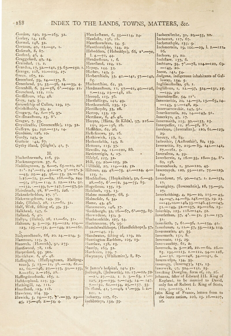 Gordon, 140, 23.—163, 32. Gorlay, 14, 118. Gormal, 148, 32. Gortoun, 40, 12.—41, I« Gofcroft, 8, 87. Gosford, 46, 4. Graggeford, 47, 24. Graindud, 573, 2. Grardtn, 17, 32.—141, 53. 63.—150. 1. Grange, 118, ;o.—119, 27. Green, 167, 22. Greenford, 59, 14.'—137, 8. Greenhead, 31, 33.-36, 24.-39, 4* Greenhill, 6, 34.—58, 62.—144, 21. Greneland, 122, ill. Grrffiftoun, 164, 48. Grey, 143, 5. Grievefchip of Cullen, 129, 17. Grinbifhuide, 39, 4. Grogary, 64, 6.-76, 97. GrofTmanftoun, 25, 82. Grugar, 7, 53. Grynifcaftle, (Greencaftle), 119, 32. Guffeyn, 94, 292.—-1315, 14* Gurdnies, 126, 10. Gurdy, 143, 9. Guthrie 142, 87. Gythy ifland, (Gigha), 41, 7. H. Hachethnevach, 116, 59. Jdackmangerum, 37, 6. Haddingtown, 3, 6.-7, 65.—to, 205. 22 2. 24H—21, 42.—27, 52.—37, 3. —43* 25*— 45» 36-—53» 32*~ 69> I.27.—72, 31.—82, 168.—89, 244. —93* 283.— I 54, 2. 22.— I2T, 91. — 132, ^—139,7.-147,7.—157,32- Haircleuch, 78, 81.—87, 226. - Haknakelteldun, 27, 7*. Hakwrangdrum, 149, 39* Hale, (Hales), 28, 1 i.—61, 31. Half, Weft, fifhing of, 39, 55. Halkhead, 147, 6. Halland, 6, 40. Hallys, (Hales), 28, it.—61, 31. Haltoun, 3, 3. — 29, 23.—122, 104.— 123, 125.—132,4.— 144, 21.—161, 5* Halyroodhcufe, 66, 20. 24.— 114, 3. Hamtoun, 125, 3. Hanerch, (Haverch), 91, 275. Hardiwood, 78, 1 16. Harperland, 95, 301. Hartfchaw, 6, 46, 48. HalTingden, (Haftyngtown, Halfyng- toun), 5, 13*—!I> 38. —12, 6i.— 22, 60—146, 27.—157, 31.— I59> 8.—161, 2.—163, 28. Hafiingdeuebank, 165, 1. Hafthrepland, 123, 33. Hathinglll, 14, HI. Haucfland, 123, 118. Hawdene, 164. 39* Hawick, 5, 24.-27, 33> 29*— 45, 17.-46, 2.-54, 4. Hawkefhaws, 6, 35.—114, 24. Hawlafte, 136, 18. Havvthorndean, 54, 5. Hawthornfyke, 144, 29. Hebeddees, (Hebeddys)i 66, 21.—70, 1* 4*—72> 44-' Henderftoun, 1, 6. Henriland, 124, 11* Hepop, 144, 33. Herber, 143, 5. Herbertihiels, 34, 40.—141, 57.—142, 85. JHerbertfhire, 61, 32. Herdmanftoun, 12, 57.-21,40.-126, 7.—144, 23.—148, 18. Heroud, 115, 36. Hertfollings, 141, 49. Herthornehill, 135, 15* Hertifhuyde, 33, 28* Hertop, 133* 13. Hertfhaw, 6, 46. 48. Heryte, (Hirta, St Kilda), 97, 216.— I 3 f , 29.— ! 36, l8. Heffilden, 62, 26. Heftefcrews, 32, 16. Hethirwick, 153, I. Hethonfields, 143, 8. Hettoun, 115, 37. Hevedis, 24, 11.—121, 88. Hevirterrigis, I, 17. * Hilclyf, 125, 32. Hill, 55, 20.—125, 30. tiillfteld, 20, I 14-22, 52. Hiltoun, 44, 48.-73, 41.—124, 4.— 125, 1. Hochkellou, (Hopkailzie), 32, 6.—43, 28.-67, 63.—72, 34.-75, 85. Hogeftourr, 135, 13. Holcluch, 133, 13. Holme monaftery, 68, 5. Holmefide, 6, 34* Home, 43, 46. Honemener, 146,37. Horfeburgh, 32, 16.—67, 63.—75# 85. Horverdene, 153, 3. Hucheonfelde, 125, 34. Huchtererne, 76, 95. Humdalwalfchope, (Hundlefchope), 57, 32.—149, i 5. Hundwater, fiihing of, 119, 20* Huntington Earldom, 105, 13* Huntlaw, 138, 23. Huntly, 163, 32. Hurderies, 139, 7. Hwytmyr, (Whitemire), 8* 87. I. St James’s hofpual, 141, 51. Jedburgh, (Jedworth), 10, 17.—12, 59* —2 f, 27.-22, 1. 2. 3 — 63, i1-— 127,^3 — 139, 7.-143, 14—147* 7.—.'50, 60.—154, 25.—157. 33. 'Ha ifland, 41, 7.-48, i1.—99, 1« 2.— 100, 1. ncharry, 117, 67. lnchbrenys, 134, 39. Inchecalleche, 30, 10.—35, TO. Incheeret, 117, 67. Inchetuthyle, 135, 9. Inchmertein, 19, 100.—29, 1. 2.—I2T*< 86. Inchore, 50, 20. Inchftare, 137, 6. Inchture, 34, 72.—78, 114.-?—120, 69. —145, 20. Inene, 141, 54. Indigence, indigenous inhabitants of Gal- loway, 134, 5. Inglifmalholks, 58, 1. Ingliftoun, 1, 12.—97, 324.—131, 25*- —149, 40. Inneralmefiie, 54, it2. Innercaritie, 20, 14.—52, 13.—65, 14*. —143, 9<.—148, 29. Innercarrewchie, 143, 91. Innerkerrafcis, 20, 14.—143, 91* Innerkyn, 47, 17. Innermaith, 115, 30.—133, 23. Innerpeffer, 11, 26.—58, 82. Inrakmn, (Inverallan), 120, 61.—129, 29. Inrouy, 18, 84. Inftrothir, (Anftrothir), 80, 139. Inveraritie, 87, 219.— 89, 241.—142* 87.—161, 5. Inverafren, 2, 59. Inverbervie, 1, 16.— 35, l8i—54, 8 80, 138. Invercabock, 2, 30.—120, 45. invercuych, 120, 55.—121, 75.—129, 24. Inverdovat, 76, 90.—147, I* 2.—152, Inverighty, (Inverechtie), 18, 73.—5c, *7* Inverkeithing, 4, 29.— 20, 115.—45, 2.4.—47, 24.—89, 248.—133, 19. 23. — 145,10.—146, 33.-146,45 147, 51.—149, 52.—157, 29.—162, 15^ Inverkip, 123, 118.—141, 52. Inverlethan, 37, 41.—52, 51.— j57, 3 *• lnverlieth, 7, 61.—36, I.—-134, 41. Inverlunan, £, 11.- 57, 33.—123, 114. InvCrmeafan, 41, 35, Invermeth, 15 1, 8. Invernate, 125, 29. Invernauchty, 61, 2* Invernefs, 9, 5*—26, 22. —60, 26.— 85, 194.—113, 1.—122, 94.— 128, 2.—138, 19.—148, 34.—151, 6. Invernorfyn, 134, 39* Inverogy, (Inverugy), 151, 13. lnvervvyk, 97, 324* — M1* 25. Inverting Dowglas, form of, 10, 26. Johanna, fifter of Edward III. King of England, to be married to David, only fon of Robert I. King of Scots, 1 o 1, 9.—103, 11. John King of France, letters from to the Scots nation, 106, 15. 16.—107, 161