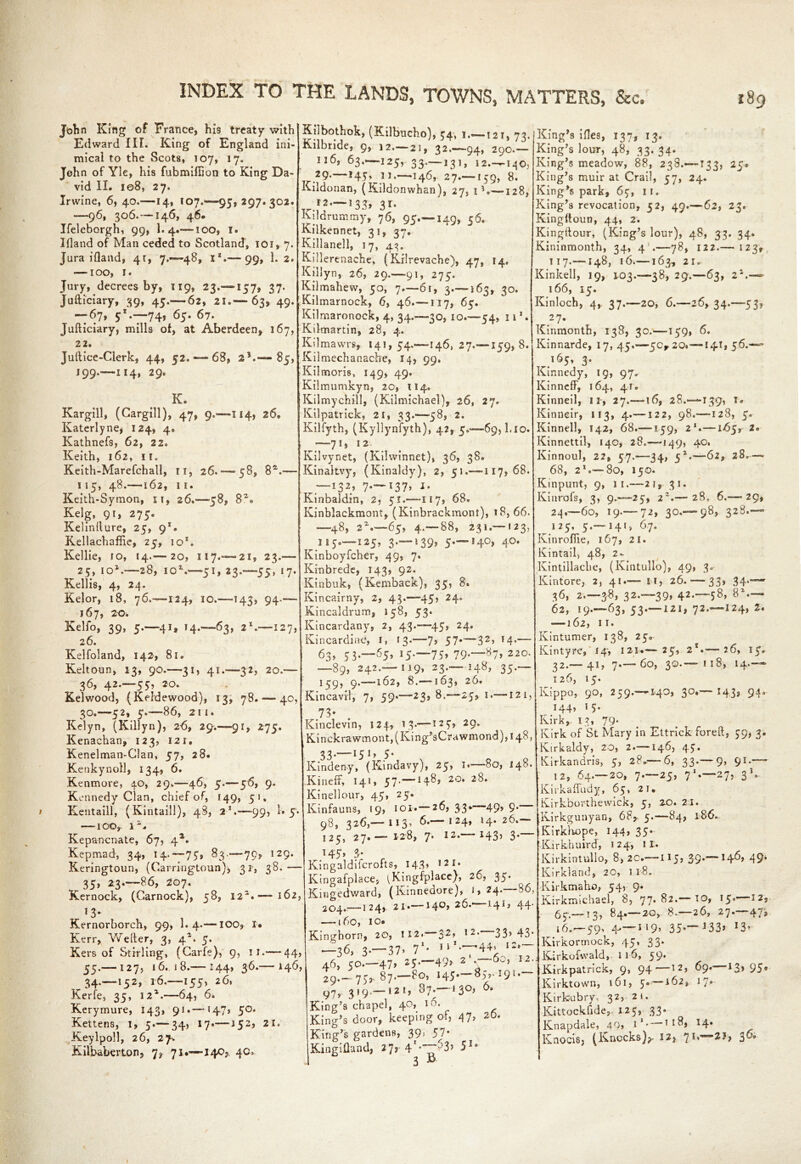 John King of France, his treaty with Edward III. King of England ini- mical to the Scots, 107, 17. John of Yle, his fubmillion to King Da- vid Ii. 108, 27. Irwine, 6, 40.—14, 107.—95*297.302. —96, 306.—146, 46* Ifeleborgh, 99, I.4.— too, 1. Ifland of Man ceded to Scotland, ioi, 7. Juraifland, 41, 7.-48, I*.— 99, 1. 2. —-i 00, 1. Jury, decrees by, 119, 23.—157, 37. Judiciary, 39, 45.— 62, 21.— 63, 49. --67, 51—74, 65. 67. Judiciary, mills of, at Aberdeen, 167, 22. Juftice-Clerk, 44, 52. — 68, 21.— 85, J99.—114, 29. K. Kargill, (Cargill), 47, 9.—114, 26* Katerlyne, 124, 4. Kathnefs, 62, 22. Keith, 162, 11. Keith-Marefchall, 11, 26.-58, 8s.— 115, 48.—162, 11. Keith-Symon, 11, 26.-58, 8Z» Kelg, 91, 275. Kelinflure, 25, 91. Kellachaffie, 25, 10*. Kellie, 10, 14.— 20, 117.—21, 23.— 25, io2.—28, io2.—51, 23.—55, 17. Kellis, 4, 24. Kelor, 18, 76,—-124, 10.—143, 94.— 167, 20. Kelfo, 39, 5.—41, 14.—63, 21.—127, 26. Kelfoland, 142, 81. Keltoun, 13, 90.—31, 41.—32, 20.— 36, 42.-55, 20. Kelwood, (Keldewood), 13, 78. — 40, 30.—52, 5.—86, 211. Kelyn, (Killyn), 26, 29.—91, 275. Kenachan, 123, 121. Kenelman-Clan, 57, 28. Kenkynoll, 134, 6. Kenmore, 40, 29.—46, 5.— 56, 9. Kennedy Clan, chief of, 149, 51, Kentaill, (Kintaill), 48, 21.—99, 1* —-100,. 1 Kepancnate, 67, 4*. Kepmad, 34, 14.— 75, 83.-79, 129. Keringtoun, (Carringtoun), 31, 38. — 35, 23—86, 207. Kernock, (Garnock), 58, 122.—162, Kernorborch, 99, 1. 4.— IOO, I* Kerr, Wetter, 3, 42. 5. Kers of Stirling, (Carle), 9, 11.—-44, 55.— 127, 16. 18.— 144, 36.— 146, 34.—152, 16.—155, 26. Kerfe, 35, 122.—64, 6. Kerymure, 143, 91.—147, 50. Kettens, 1, 5.'—34, 17.— *52> 2I* Keylpoll, 26, 27. Kilbaberton, 7? 71.—140? 40* Kilbothok, (Kilbucho), 34, !.~-i2i, 73.|King,s iiles, 137, 13. Kilbride, 9, 12.— 21, 32.-94, 290.— 116, 63.—125, 33.—131, 12.—140, 29.—145, ii.—146, 27.—159, 8. Kildonan, (Kildonwhan), 27, i5 —128, ^ 12 —133, 31. Kildrummy, 76, 95—149, 56. Kilkennet, 31, 37. Killanell, 17, 43. Killerenache, (Kilrevache), 47, 14, Killyn, 26, 29.—91, 275. Kilmahew, 50, 7.—61, 3.—163, 30. Kilmarnock, 6, 46.—117, 65. ~ Kilmaronock, 4, 34.—30, 10.—54, 11 *• Kilmartin, 28, 4. Kilmavvrs, 141, 54.—146, 27.—159, 8. Kilmechanache, 14, 99. Kilmoris, 149, 49. Kilmumkyn, 20, 114. Kilmychill, (Kilmichael), 26, 27. Kilpatrick, 21, 33.-58, 2. Kilfyth, (Kyllynfyth), 42, 5.-69,1.10. —7i» 12 _ Kilvynet, (Kilwinnet), 36, 38. Kinaltvy, (Kinaldy), 2, 51.-117,68. —i32* 7-—l37> i' Kinbaldin, 2, 51.-—117, 68. Kinblackmont, (Kinbrackmont), 18, 66. —48, 22»—65, 4—88, 231.—123, 115—125, 3 — 139* 5—14°, 40. Kinboyfcher, 49, 7. Kmbrede, 143, 92. Kinbuk, (Kemback), 35, 8. Kincairny, 2, 43.-45, 24. Kincaldrum, 158, 53. Kincardany, 2, 43.-45, 24. Kincardine, I, 13.-—7* 57*—32» 14*— 63, 53.-65, I5—75* 79« 87, 220. —89, 242—119, 23—148, 35— 159, 9.—162, 8.—163, 26. Kincavrl, 7, 59.-23, 8.-25, 1.—121, . 73- Kinclevin, 124., 13.—1 23* 29- Kinckrawmont,(King5sCrawmond),i48, 33.—151, 5. Kindeny, (Kindavy), 25, 1.—80, 148. Kineff, 141, 57-—2°* 2^* Kinellour, 45, 25. Kinfauns, 19, 101.— 26, 33* 49, 9. 98, 326,— 113, 6. 124, 14.26. 125, 27.— 128, 7. 12.—143, 3. 145 » j 0. Kingaldifcrofts, 143, 121. Kingafplace, ^Kingfplace), 26, 35. Kingedward, (Kinnedore), i, 24—86, 204.—124, 21 •—14°* 26.—44‘ —160, io* Kinghorn, 20, 112.—32, 12—33,43. —36, 3-— 37» 71* 11 '‘T44* I2*~i 46, 50—47* 25-—49> 2 \ 12 29.-75,. 87. 80, 145—83,-191. 97,.319.—121, 1 3°> King’s chapel, 40, 10. King’s door, keeping of, 47, 2D. King’s gardens, 39, 57- Kingifland, 27, 4I-~“53> 51’ 3 s King’s lour, 48, 33. 34. King’s meadow, 88, 238.—133, 25, King’s muir at Crail, 57, 24. King’s park, 65, 11. King’s revocation, 52, 49.— 62, 23. Kingttoun, 44, 2. Kingftour, (King’s lour), 48, 33. 34. Kininmonth, 34, 4 .—78, 122.— 123, 117—148, 16.—163, 2Ir Kinkell, 19, 103.—38, 29.—63, 22.— 166, 15. Kinloch, 4, 37.—20, 6.—26, 34.—53, 27- Kinmonth, 138, 30.—159, 6. Kinnarde, 17, 45.—50,20.—141, 56.— 165, 3. Kir.nedy, 19, 97, Kinncff, 164, 41. Kinneil, I r, 27.—16, 28.—139, 1. Kinneir, 113, 4—122, 98.—128, 5. Kinneil, 142, 68.—159, 21.—165, 2® Kinnettil, 14c, 28.—-149, 40. Kinnoul, 2?, 57.—34, 5*.—62, 28.— 68, 21 — 80, 150. Kmpunt, 9, II.-—21, 31. Kinrofs, 3, 9.-25, 22— 28, 6.-29, 24—60, 19.— 72, 30—98, 328— 125, 5—141, 67. Kinroflie, 167, 21. Kintail, 48, 2- Kintillache, (Kintullo), 49, 3. Kintore, 2, 41.— U, 26.-33, 34—- 36, 2.-38, 32—39, 42—58, 82 — | 62, 19—63, 53 —121, 72 —124, 2. 162, II. Kintumer, 138, 25. Kin tyre, 14* 121*—— 25, 2 •’—-26, 15. 32.— 41, 7—60, 30.— 118, 14.— 126, 15. Kippo, 90, 259—140, 30.— 143, 94. 144, 15. Kirk, 13, 79- Kirk of St Mary in Ettrick fored, 59, 3. Kirkaldy, 20, 2 — 146, 45. Kirkandris, 5, 28*—6, 33.— 9, 91.— 12, 64—20, 7—25, 71.—27, 3 *. Kirkaffudy, 65, 21, Kirkborthevvick, 5, 20.21. Kirkgunyan, 68, 5.—84, 186. Kirkhope, 144, 35. '•Kirkhuird, 124, it. Kirkintullo, 8,2c.—115, 39.— 146, 49* Kirkland, 20, 1 18. Kirkmaho, 54, 9. Kirkmichael, 8, 77. 82.— to, 15.—12, 65.—-13* —2®y ^* 2^’ 27*—4/» 16—59, 4,—119, 35*—133> *3* Kirkormock, 45, 33. Kirkofwald, 116, 59. Kirkpatrick, 9, 94—12, 69. 13, 95* Kirktown, 161, 5a —162, 17* Kirkubry. 32, 21. Kittockfide,. 125, 33. Knapdale, 4Q» i1* *4* Knocis, (Knocks)?- I2> $6°