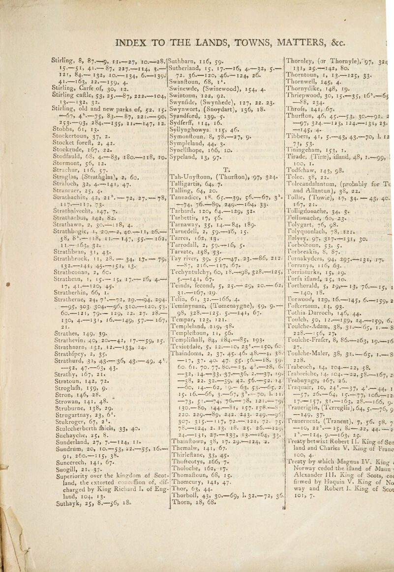 4 INDEX TO THE LANDS, TOWNS, MATTERS, &c. Stirling, 8, 87.—9, 11.— 27, 10.—28, f5-—5*> 41-—87, 227.—114, 3.— I2t, 84.— 132, 10.—134, 6.—139,* 41.—163, 22.—159, 4. Stirling, Carfe of, 30, 12. Stirling caftle, 53, 25.—87,222.—104, Swintoun, 122, 92. 13*—'32' 32* jSwynfide, (Swynhede), 127, 22. 23 Stirling, old and new parks of, 52, 15,, Swynwort, (Snoydart), 156, 18. —6?, 4X.—75, 83.— 87, 221 90, | Syandford, 139, 5. Suthbarn, 116, 59. Sutherland, 15, 17.—16, 4.—32, 5.— 72, 36.—120, 46.—124, 26. Swanftoun, 68, i1. 1 Swinewde, (Swinewood), 154, 4. ^ 2 S3—93> 284.—135, 11.—147, 12. Stobbs, 61, 13. Stockertoun, 37, 2. Stocket foreft, 2, 42. Stocrkrude, 167, 22. Stodfauld, 68, 4.—83, 180.—118, ro. Stormont, 56, 12. Strachur, 116, 57. Straglas, [Strathglas', 2, 60. Straloch, 32, 4.-—141, 47. Stranraer, 25, 4. Strachachin, 42, 2ia. — 72, 27.—*78, 117—117/73* Strathalvechr, 147, 7. Stratharbus, 142, 82. Strathawn, 2, 30.— ;i8, 4. Strathbogie, 1, 20,—2,40.—11,26.— 58, 82.— 118, 11.—”147, 55.— 162, 11.— 163, 32. StratHbran, 31, 43. Strathbrock, ti, 28.— 34, 17.— 79, 132.-141, 43.-151, 13. Strathconan, 2, 6c. Strathean, 1, 15.—15, 17.-—16, 4.— 17, 41. 120, 45. Stratherhin, 66, 1. Stratherne, 24, 7*.—72, 29.—94, 294. . —95» 3°3- 304.—96, 310.—120, 53. 60. 12!, 79.— I29, 22. 27. 28. 130, 4. 13>, l6. 149, 57.— 167, 21. Strathes, 149, 39. Strathevin, 40, 20.—42, 17.—59, 15. Strathnarn, 132, 12.—133, 14. Strathfpey, 2, 35, Strathurd, 31, 43.— 36, 43.— 49, 41. - 52’ 47- 63, 43* Strathy, 167, 21. Stratoun, 142, 72. Stroglafh, 159, 9. Stron, 14b, 28. Strowan, 141, 48. Struburne, 138, 29. Strugartnay, 23, 6*. Stukroger, 67, 23. Stulecherberth fhiels, 33, 40. Suchayche, 25, 8. Sunderland, 27, 7.—124, 11. Sundrum, 20, 10.—53, 22.—55, 16.— 91, 260.— i 15, 38. Sunecrech, 141, 67. Suogill, 21, 37. Superiority over the kingdom of Scot- land, the extorted conceffion of, dif- charged by King Richard I* of Eng- land, 104, 13. Suthayk, 25, 8.-56, 18* Sydferff, 114, 16. Syllynghowys. 115, 46. Symonfioun, 8, 78.—27, 9. Sympleland, 44, 3. SynelHhope, 16 6, 10. Sypeland, 13, 97. T. Tah-Unyftoun, (Thurfton), 97, 324. Talligartis, 64, 7. Tailing, 64, 20. Tannadice, i*h 65.—39, 56.— 67, 32. ^—74, 76.-89, 249.—164, 33. Tarbard, 120, 64.—129, 32. Tarbettis, 17, 56. Tarnaway, 35, 14.— 84, 189. Tarnedell, 2, 59.—16, 15. Tarres, 162, 13, Tarrodall, 2, 59.-—16, 5. Tarvate, 158, 53. Tay river, 39, 53.—47, 23.—86, 212. —87, 216.—117, 67. Techyntulchy, 60, 18.—98, 328.—125, 5.-141, 67. Teinds, fecond, 5, 25.— 29, 20.— 62, 3 1.—167, 19. ' Telin, 6\, 32.—166, 4. Tetninynane, (Tomenaygne), 59, 9.— 98, 328.—-125, 5.—141, 67. Tempar, 123, )2i. Templeland, 1 i9, 38. Templeftoun, 11, 56. Templifhall, 84, 184.—85, 193. Teviotdale, 5, 12.—10,23*.— 150, 60. Thaindoms, 2, 37. 45. 46. 48.—4, 38.- — 17, 37. 40. 47. 55. 56.7—18, 59. 60. 6j. 70. 77. Be.—23, 43.—28, 6. —32, 14-—33>'37‘—36, 2.—37, 19. —38, 22. 32.-39, 42. 56.—52, 14 —60, 14.-62, T9»— 63, 53.—65, 2. 15. 16.—66, 3.—67, 32'.— 70, 1. 11. —73» 5 —;74> 76*— 78. 121.-795 130.—80, 144.—81, j 57. 158.—8 220, 229.—89, 242. 243. 249.—965 3°7* 315*— 117> 72.— 121, 72. 75, 78.—124, 2* 13. 18. 25. 26.—129, ^24.-131, 2.7.—133, 13.-564, 33. Thamftovvn, 38, 17. 29.—124, 2. Themalw, 141, 67. Thirleftane, 33, 45. i Thoftcotys, 166, 7* Tholoche, 162, 17. Thomaftoun, 68, 15. Thomcury, 142, 47. Thor, 63, 44. Thorboll, 43, 30.—69, 1. 32.—72, 36. Thorn, 185 68 Thornley, (or Thornyle),’97, 324 131, 25.—142, 80. Thorntoun, 1, 13.—125, 33. Thornwell, 145, 4. Thornydike, 148, 19, Thriepwood, 30, 15.—35, i6x.—65 r ^ —88, 234. Throfs, 141, 67. Thurfton, 46, 45.—53, 30.—91, 2 —97, 324.—u3, 124.—131, 23. — 145, 4. Tibbers, 41, 5.-43, 43.—70, 1. 12 ,Jh 53* f iningeham, 153, 1. Tirade, (Tine), ifland, 48, 1.—99, 1 100, 1. Todfchaw, 143, 98. Tolec, 38, 22. Tolecandalantum, (probably for Tc and Allantun), 38, 22. Tollie, (Towle), 17, 34. — 43, 40. 167, 21. Tolligdonache, 34, 3. Pollumache, 60, 23. Tolygart, 76, 98. rolyquonlach, 78, 1 2 r- Polyry, 97, 3 ! 7.^—J 3 1, 30. Porboltoun, 53, 5, Porbreakis, 8, 87. Pornakyders, 94, 295.—13 1, jy. Porranys, 116, 63. rorrinturks, 15, 19. Porfa ifland, 15, 10. Porthorald, 5, 29,— 13, 76.— 15, 1 — 140, 18. Porvvood, 129, 16.—145, 6 159, 2 rofkertoun, 1 93. Tothia- Darroch, 146, 44. Toulch, 5O, 12. 139, 14. 159, 6. Foulche-Adam, 38, 31.— 65, 1.— g 228.—156, 27, Toulche-Frafer, 8, 86.—163, 19.. 16 27. Toulche-Maler, 38, 31..— 65, 1.— 8 228. Trabeoch, 14, 104—22, 58. Trabreiche, 14. 104.-22,58.—167, 2 Prabuyage, 167, 26. Traquair, 10, 241.—37, 4*.— 44,. j —57, 26.—64, 15.—77, 106.—12 17.—157, 30.—163, 28.—166, 9. Praueriglis, (Terreglis), 64, 5.—76, 9 — 149, 37. Trauernent, (Tranent), 7, 56. 58. 7 —■ 10, 2 2 . 15, b. 2 2, 44* ' 2 IZ. 1 14, 9. —163, 25. Treaty betwixt Robert II. King of See land and Charles V, King of Franc 1 co, 4. Treaty by which Magnus IV. King < Norway ceded the ifand of Mann 1 Alexander ill. King of Scots, coi firmed by Haquin V. King of No way and Robert I.. King cf Scot 101, 7.