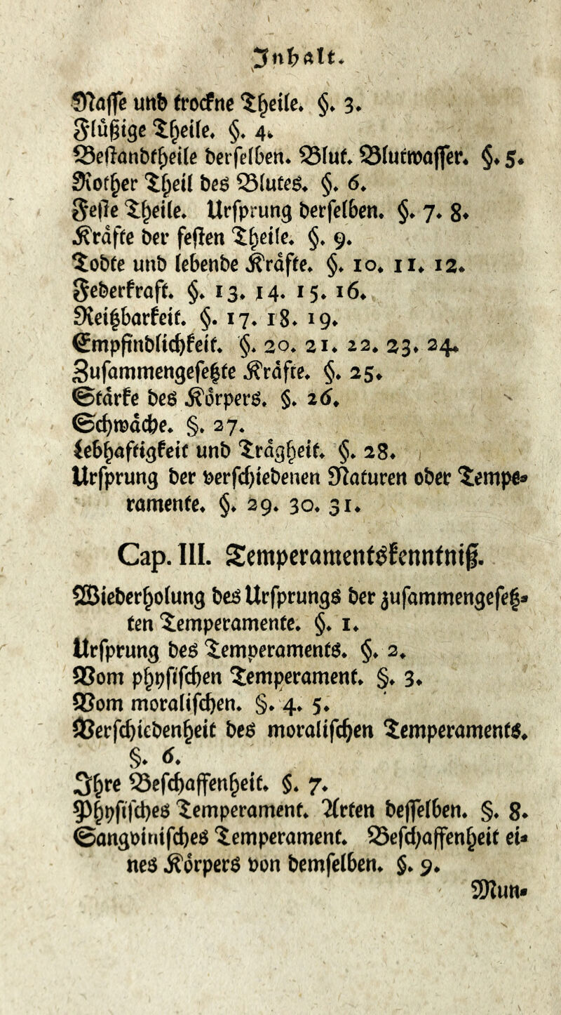 g(u§tgc t^cife. §. 4^ S3eftont)f^cj[e berfdben. S3Iuf. S3futn)(iffer. §♦ 5. 3iot§cr 'J^eÜ beö S3Iufeg« §. 6. 5c|7c ‘5;^cile. Urfprung t»erfe(6cn. §. 7. 8» ^rdffc bei’ fejlcn ‘t^cifc. §. 9. Siebte unb (cbenbe ^rdfle. §. 10. ii* 12. ^cberfraft. §. 13» 14* 15* 16* 9iei|barfeif. §. 17. 18. 19. €mpftnbnc^>fctf. $. 20. 21* 22, 23. 34. Sufammengefelte ^rdfte. §. 25, ©fdrfc beö ^drperö. §. 2(J, Uh^aftiQfeit unb 'Jrdg^etf. §. 28, Urfprung ber Pcrfc^iebenen Staturen obcc 5empe» rumenfe, §, 29. 30. 31, Cap. UI. Scmpcramcnt^fcnntnif. 2Biebcr§o(ung beöUefprungö ber jufommengcfe|» fen ^empecamenfe. §. i. Urfprung beö'iemperömenfö. §, 3, aSom pf^pfifc&cn Temperament, §, 3» aSom moralifc^en, §, 4, 5, aSerfc^ieben^eit beß moraüfe^en Temperament, §, Ä, ^efd^affen^eif, §. 7, §)|pfifd)eö Temperament, 2(rten beffefben, §, 8» ©angpjtiifcbcö Temperament, a3efcbaffen^cit et* neö .^drperß Pon bemfelben, §, 9. ajlun«