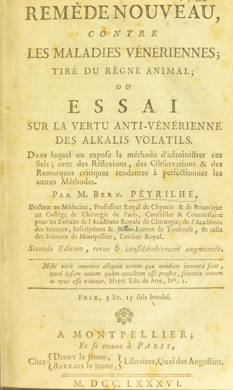 REMÈDE NOUVEAU, CONTRE LES MALADIES VÉNÉRIENNES} ■TIRÉ DU RÈGNE ANIMAL; O U ESSAI SUR LA VERTU ANTI-VÉNÉRIENNE DES ALKALIS VOLATILS. • Dans lequel on expofe la méthode d’adminiftrer ces Sels 5 avec des Réflexions, des Obfervations & des Remarques critiques tendantes à perfedionner les autres Méthodes. Par M. Bern. PEYRÏLHE, DoAeur en Médecine, Profefleur Royal de Chymie & de Botanique au Collège de Chirurgie de Paris, Confeiller & CommilFaire pour les Extraits de l’Académie Royale de Chirurgie, de l’Académie des Sciences, inferiptions & Béffe«'-Lettres de Touloufe , de celle des Sciences de Montpellier , Cenfeur Royal. Seconde Edition ^ revue & conjidérablenient augmentée» Mlhi verh invenîre aliquid eorum quA nondum inventa funt, quod ipfum notum quant occultum ejfe prAjlet ^ fcientiA votum ac opus ejfe videtur. Hipp. Lib. deÀrte, N°. i. Prix, 3 liv. 15 fols broché, \ A MONTPELLIER^ Et fe trouve à P A P. 1 s ^ ^ ChezsP^^°^ le jeune, 1 j Q^^idesAnguflins, (^Barrois le jeune, 5