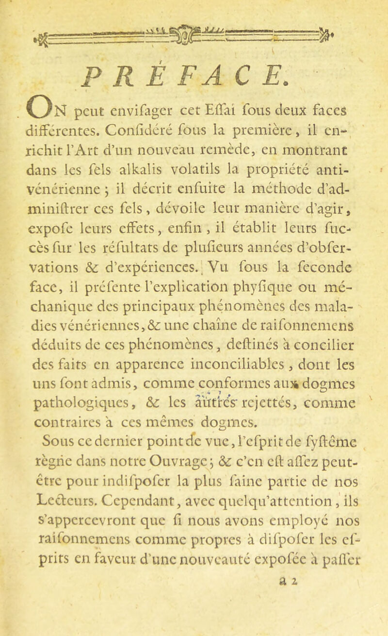 PRÉFACE. On peut envifager cet Effai fous deux faces différentes. Confidéré fous la première, il en- richit l’Art d’un nouveau remède, en montrant dans les fels alkalis volatils la propriété anti- vénérienne j il décrit enfuite la méthode d’ad- miniftrer ces fels, dévoile leur manière d’agir, expofe leurs effets, enfin, il établit leurs fuc- cès fur les réfultats de plufieurs années d’obfer- vations & d’expériences.. Vu fous la fécondé face, il préfente l’explication phyfique ou nié- chanique des principaux phénomènes des mala- dies vénériennes,&; une chaîne de raifonnemens déduits de ces phénomènes, deftinés à concilier des faits en apparence inconciliables , dont les uns font admis, comme conformes ami dogmes pathologiques, & les aiîtres'rcjettés, comme contraires à ces mêmes dogmes. Sous ce dernier point cfc vue,refpritde fyftême règne dans notre Ouvrage j àc c’en cft affez peut- être pour indifpofer la plus faine partie de nos Ledeurs. Cependant, avec quelqu’attcntion, ils s’appercevront que fi nous avons employé nos raifonnemens comme propres à difpofer les cf- prirs en faveur d’une nouveauté expofée a pafler