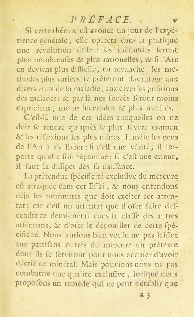 Si cette théorie eft avoiiée un jour de Texpé- licnce générale, elle opérera clans la pratique une révolution utile ; les méthoiies leront plus nombreufes & plus rationelles j & fi l’Art en devient plus difficile, en revanche, les mé- thodes plus variées fe prêteront davantage aux divers états de la maladie, aux diverfes pofitions des malades 5 &: par la nos fuccès feront moins capricieux , moins incertains & plus mérités. C’efi-U une de ces idées auxquelles on ne doit fe rendre qu après le plus fevère examen & les reflexions les plus mûres. J’invite les gens de l’Art à s’y livrer: fi c’efl une vérité, il im- porte qu’elle foit répandue-, fi c’efl une erreur, il faut la diifiper dès fa naiflancc. La prétendue fpéeificité cxclufive du mercure efl: attaquée dans cet Eflai , &: nous entendons déjà les murmures que doit exciter cet atten- tat; car c’eft un attentat que d’ofer faire def- cendrece demi-métal dans la clafle des autres atténuans, & d’ofer le dépouiller de cette fpé- cificité. Nous aurions bien voulu ne pas laifler aux partifans outrés du mercure un prétexte dont ils fe ferviront pour nous acculer d’avoir décrié ce minéral. Mais pouvions-nous ne pas combattre une qualité exclufive , lorfque nous propofons un remède qui ne peut s’établir que ^3