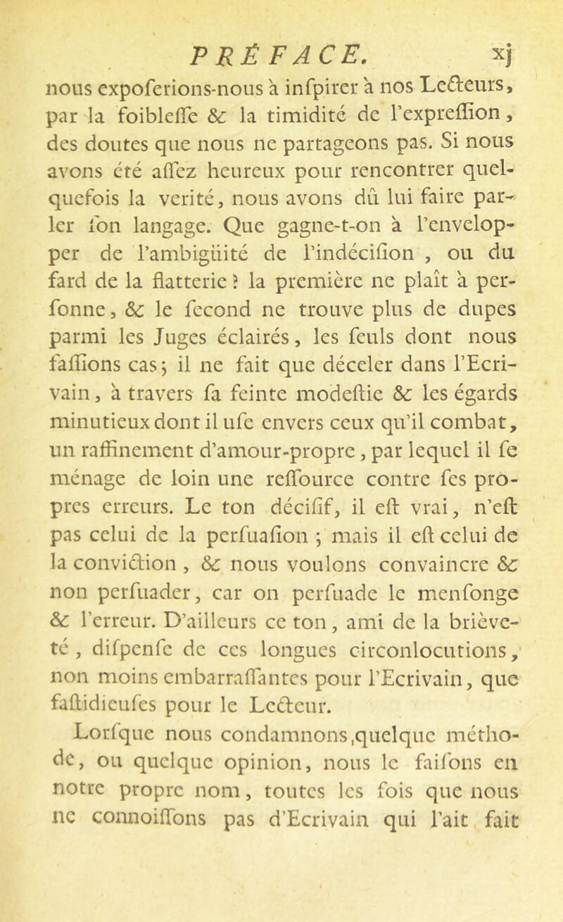 nous expoferions-nous a infpii'cr a nos Lcâ:eiU's, par la foiblelTe & la timidité de l’expreffion, des doutes que nous ne partageons pas. Si nous avons été aflez heureux pour rencontrer quel- quefois la vérité, nous avons dû lui faire par- ler fon langage. Que gagne-t-on à l’envelop- per de l’ambigüité de l’indécifion , ou du fard de la flatterie ? la première ne plaît à per- fonne, &c le fécond ne trouve plus de dupes parmi les Juges éclairés, les feuls dont nous falîîons cas j il ne fait que déceler dans l’Ecri- vain , à travers fa feinte modeftie &: les égards minutieux dont il ufe envers ceux qu’il combat, un raffinement d’amour-propre, par lequel il fe ménage de loin une relfource contre fes pro- pres erreurs. Le ton décifif, il efl: vrai, n’efl: pas celui de la perfuafion ; mais il efl; celui de la conviclion , & nous voulons convaincre &: non perfuader, car on perfuade le menfonge &: l’erreur. D’ailleurs ce ton, ami de la briève- té , difpenfe de ces longues circonlocutions, non moins embarraflantes pour l’Ecrivain, que faftidlcLifes pour le Ledeur. Lorfque nous condamnons .quelque métho- de, ou quelque opinion, nous le faifons en notre propre nom, toutes les fois que nous ne connoiflbns pas d’Ecrivain qui l’ait fait