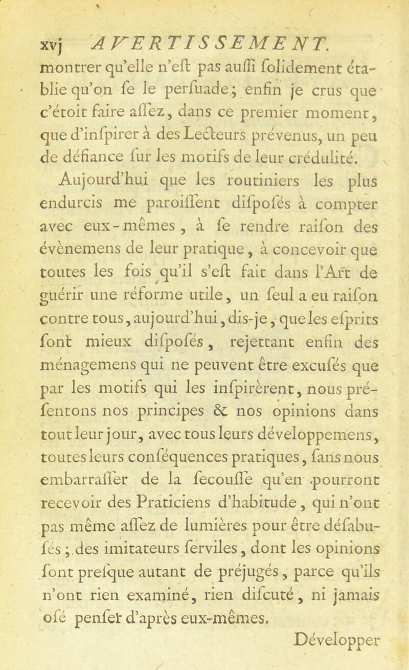 montrer qu’elle n’efl: pas aulîî folidement éta- blie qu’on Te le perfuade; enfin je crus que c’étoit faire afTez, dans ce premier moment, que d’infpirer à des Lecteurs prévenus, un peu de défiance lur les motifs de leur crédulité. Aujourd’hui que les routiniers les plus endurcis me paroiflent difpofés à compter avec eux - mêmes , à fe rendre raifon des évènemens de leur pratique, à concevoir que toutes les fois qu’il s’eft fait dans l’Art de guérir une réforme utile, un feul a eu raifon contre tous, aujourd’hui, dis-je, que les efprits font mieux difpofés, rejettant enfin des ménagemens qui ne peuvent être excufés que par les motifs qui les infpirèrent, nous pré- fentons nos principes ôc nos opinions dans tOLitleur jour, avec tous leurs développemens, toutes leurs conféquences pratiques, fans nous embarrairer de la fecouflh qu’en .pourront recevoir des Praticiens d’habitude, qui n’ont pas même afifez de lumières pour être défabu- fés ;,des imitateurs ferviles, dont les opinions font prefque autant de préjugés, parce qu’ils n’ont rien exarniné, rien difcuté, ni jamais ofé penfet d’après eux-mêmes. Développer