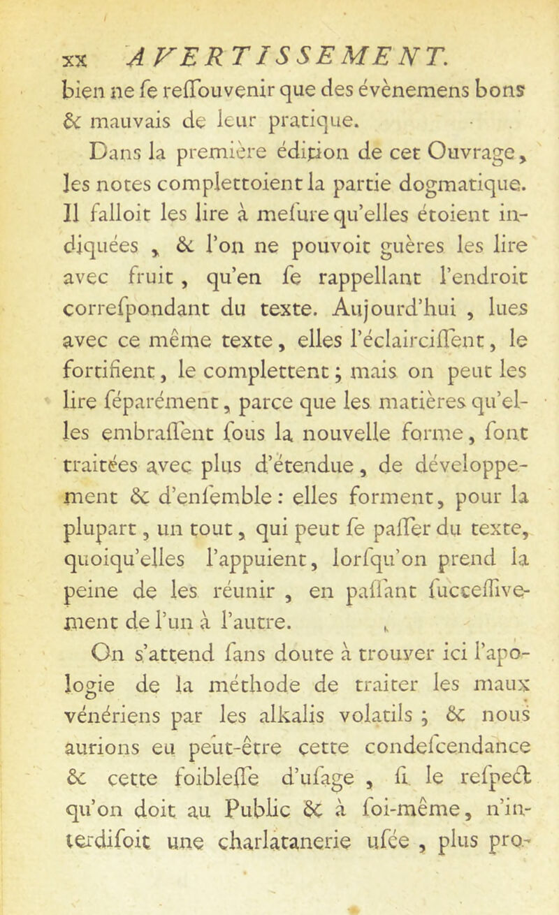 bien ne fe refTouvenir que des évènemens bons U. mauvais de leur pratique. Dans la première édition de cet Ouvrage, les notes compiettoientla partie dogmatique. Il falloit les lire à melure qu’elles étoient in- diquées y 6c l’on ne pouvoir guères les lire avec fruit, qu’en fe rappellant l’endroit correfpondant du texte. Aujourd’hui , lues avec ce même texte, elles l’éclaircilTent, le fortifient, le complettent ; mais on peut les lire féparément, parce que les matières qu’el- les embrairent fous la nouvelle forme, font traitées avec plus d’étendue, de développe- ment de d’enfemble : elles forment, pour la plupart, un tout, qui peut fe paiïer du texte, quoiqu’elles l’appuient, lorfqu’on prend la peine de les réunir , en paffant fucceflive- ment de l’im à l’autre. , On s’attend fans doute à trouver ici l’apo- logie de la méthode de traiter les maux vénériens par les alkalis volatils ; ÔC nous aurions eu peut-être cette condelcendance de cette foiblelTe d’ufage , li, le refpeél qu’on doit au Public de à foi-même, n’in- terdifoit une çharlatanerie ufée , plus pro-