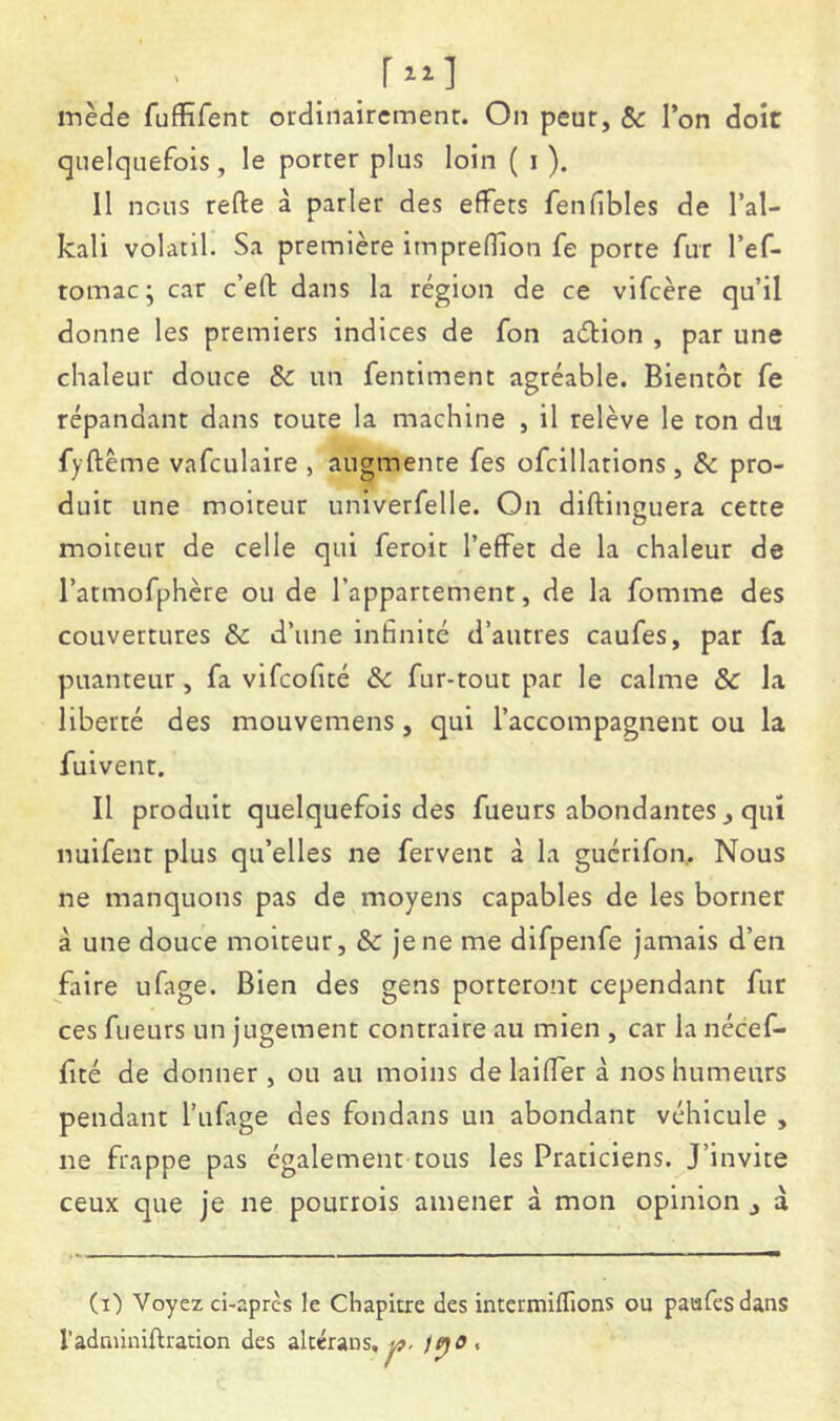 inède fuffirent ordinairemenr. On peur, & l’on doit quelquefois, le porter plus loin ( i ). 11 nous refte à parler des effets fenfibles de l’al- kali volatil. Sa première imprefîion fe porte fur l’ef- tomac ; car c’eft dans la région de ce vifcère qu’il donne les premiers indices de fon aélion , par une chaleur douce & un fentiment agréable. Bientôt fe répandant dans toute la machine , il relève le ton du fyftème vafculaire , augmente fes ofcillations , & pro- duit une moiteur univerfelle. On diftinguera cette moiteur de celle qui feroit l’effet de la chaleur de l’atmofphère ou de l’appartement, de la fomme des couvertures & d’une infinité d’autres caufes, par fa puanteur, fa vifcofîcé de fur-tout par le calme & la liberté des mouvemens, qui l’accompagnent ou la fuivenr. Il produit quelquefois des fueurs abondantes, qui nuifent plus qu’elles ne fervent à la guérifon. Nous ne manquons pas de moyens capables de les borner à une douce moiteur, & je ne me difpenfe jamais d’en faire ufage. Bien des gens porteront cependant fur ces fueurs un jugement contraire au mien , car la nécef- fité de donner , ou au moins de laiffer à nos humeurs pendant l’ufage des fondans un abondant véhicule , ne frappe pas également tous les Praticiens. J’Invite ceux que je ne pourrois amener à mon opinion , à (i) Voyez ci-après le Chapitre des intermiffions ou paufesdans radnûniftration des alccrans, t?. /po.