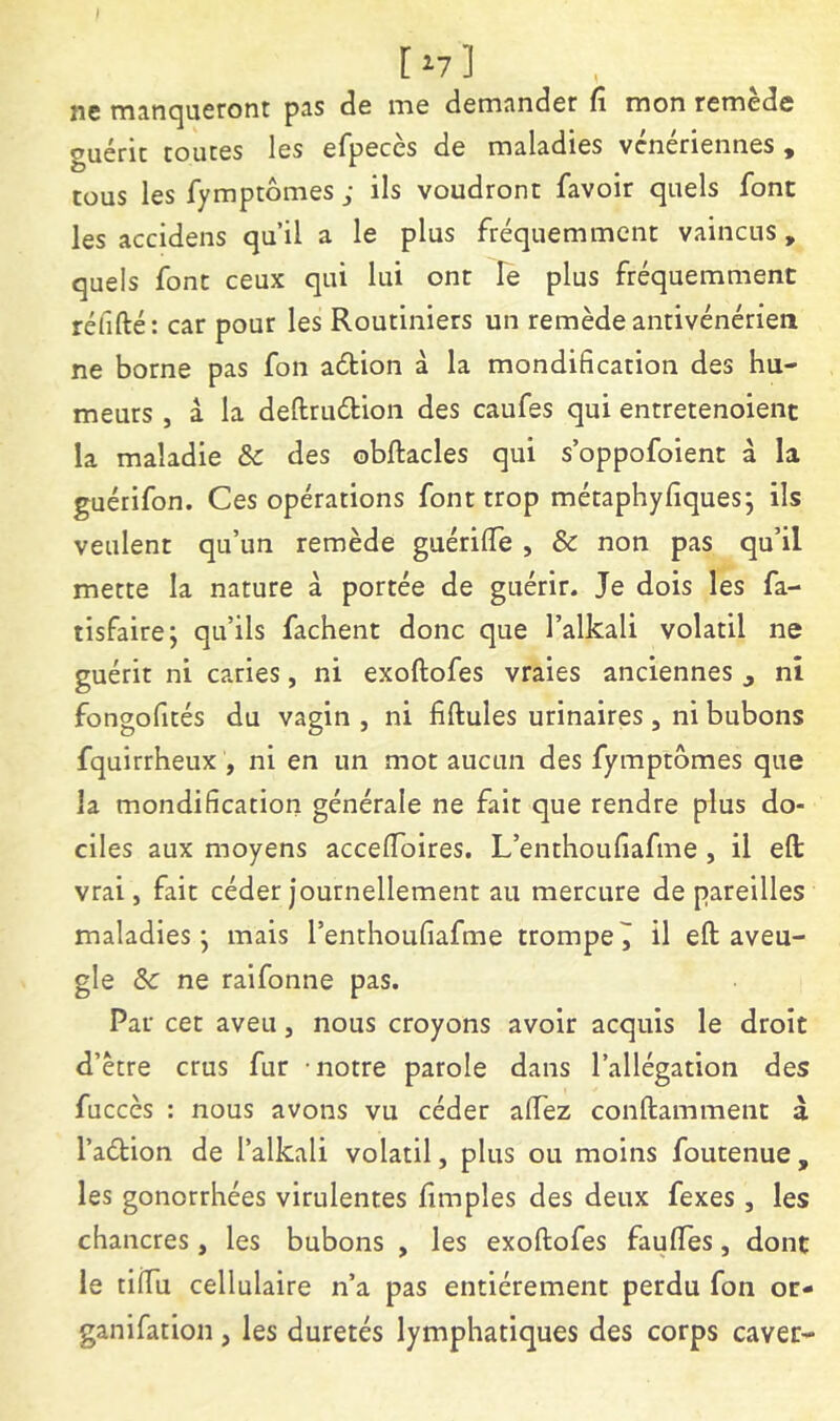 [ ^7 ] ne mancjucront p3.s ds ni6 dcmjindôr fi mon rcrnecîc guérit toutes les efpeccs de maladies vénériennes , tous les fymptômes ; ils voudront favoir quels font les accidens qu’il a le plus fréquemment vaincus , quels font ceux qui lui ont Te plus fréquemment réfifté: car pour les Routiniers un remède antivénérien ne borne pas fon aéHon à la mondification des hu- meurs , â la deftrudion des caufes qui entretenoient la maladie 8c des obftacles qui s’oppofoient à la guétifon. Ces opérations font trop métaphyfiques; ils veulent qu’un remède guérilTe , & non pas qu’il mette la nature à portée de guérir. Je dois les fa- tisfaire; qu’ils fâchent donc que l’alkali volatil ne guérit ni caries, ni exoftofes vraies anciennes , ni fongofités du vagin , ni fiftules urinaires, ni bubons fquirrheux , ni en un mot aucun des fymptômes que la mondification générale ne fait que rendre plus do- ciles aux moyens accefloires. L’enthoufiafme , il efl: vrai, fait céder journellement au mercure de pareilles maladies j mais l’enthoufiafme trompe î il eft aveu- gle 8c ne raifonne pas. Par cet aveu, nous croyons avoir acquis le droit d’ètre crus fur notre parole dans l’allégation des fuccès : nous avons vu céder aflez conftamment à l’aélion de l’alkali volatil, plus ou moins foutenue , les gonorrhées virulentes hmples des deux fexes , les chancres, les bubons , les exoftofes faufles, dont le tÜTu cellulaire n’a pas entièrement perdu fon or- ganifation, les duretés lymphatiques des corps caver-