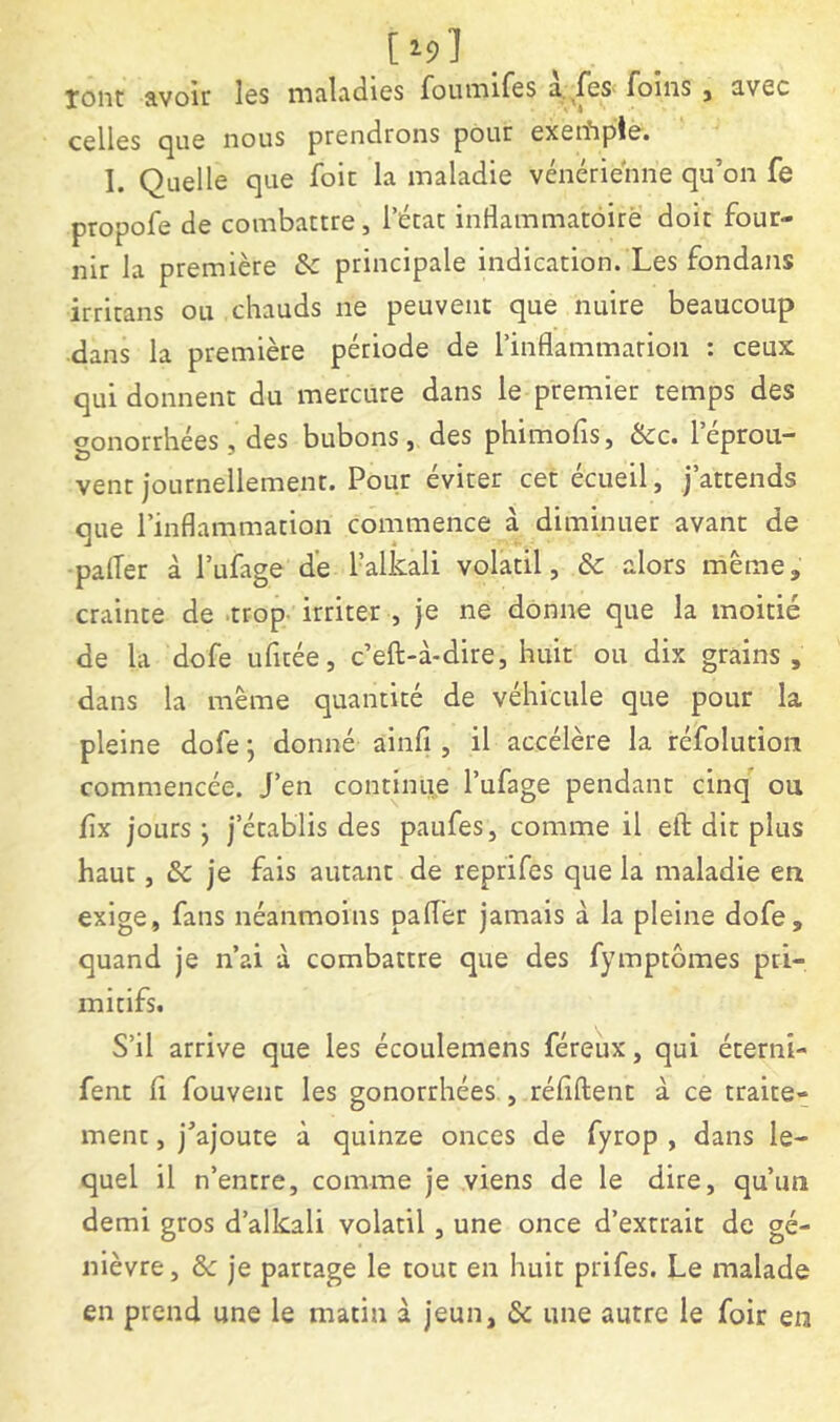 [^9] Xoiit avoir les maladies foumifes foins , avec celles c^Lie nous prendrons pour exeiîipto» I. Quelle que foit la maladie vénérienne qu’on fe propofe de combattre, l’état inflammatoire doit four- nir la première & principale indication. Les fondans irritans ou chauds ne peuvent que nuire beaucoup dans la première période de rinflammarion : ceux qui donnent du mercure dans le premier temps des gonorrhées, des bubons, des phimofîs, &c. l’éprou- vent journellement. Pour éviter cet écueil, j’attends que l’inflammation commence à diminuer avant de palier à l’ufage de l’alkali volatil, & alors même, crainte de .trop, irriter , je ne donne que la moitié de la dofe ufitée, c’eft-à-dire, huit ou dix grains, dans la même quantité de véhicule que pour la pleine dofe j donné ainfi , il accélère la réfolutioii commencée. J’en continue l’ufage pendant cinq' ou fix jours j j’établis des paufes, comme il eil: dit plus haut, & je fais autant de reprifes que la maladie en exige, fans néanmoins paflèr jamais à la pleine dofe, quand je n’ai à combattre que des fymptômes pri- mitifs. S’il arrive que les écoulemens féreux, qui éterni- fent 11 fouvent les gonorrhées , réflftent à ce traite- ment , j’ajoute à quinze onces de fyrop , dans le- quel il n’entre, comme je viens de le dire, qu’un demi gros d’alkali volatil, une once d’extrait de gé- nièvre, &c je partage le tout en huit prifes. Le malade en prend une le matin à jeun, & une autre le foir en