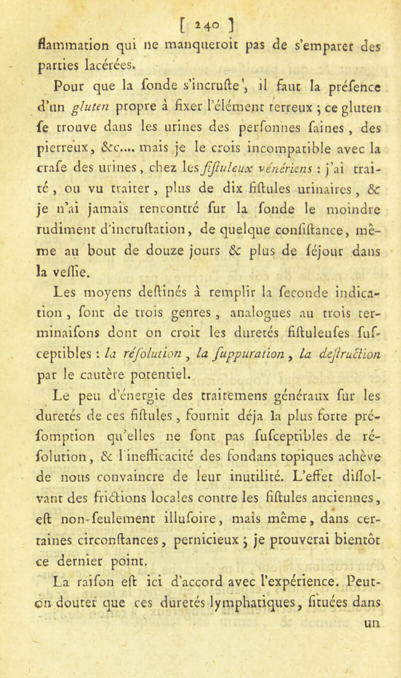 [ ^40 ] flammation qui ne manqueroit pas de s’emparer des parties lacérées. Pour que la fonde s’incrufte', il faut la préfence d’un gluten propre à fixer l’élément terreux j ce gluten fe trouve dans les urines des peiTonnes faines , des pierreux, «Sec,... mais je le crois incompatible avec la crafe des urines , chez les JîJluleux vénériens : j’ai trai- té , ou vu traiter , plus de dix fiftules urinaires, de je n’ai jamais rencontré fur la fonde le moindre rudiment d'incruftation, de quelque confiftance, mê- me au bout de douze jours Sc plus de féjour dans la veflie. Les moyens defiinés à remplir la fécondé indica- tion , font de trois genres , analogues au trois ter- minaifons dont on croit les duretés fiftuleufes fuf- ceptibles : la réfolution , la fuppuration , la dejiruclion par le cautère potentiel. Le peu d’énergie des traitemens généraux fur les duretés de ces fiftules , fournit déjà la plus forte pré- fomption qu’elles ne font pas fufceptibles de ré- folution, & 1 inefficacité des fondans topiques achève de nous convaincre de leur inutilité. L’effet difîol- vant des friétions locales contre les fiftules anciennes, eft non-feulement illufoire, mais même, dans cer- taines circonftances, pernicieux j je prouverai bientôt ce dernier point. La raifon eft ici d’accord avec l’expérience. Peut- on douter que ces duretés lymphatiques, fituées dans un