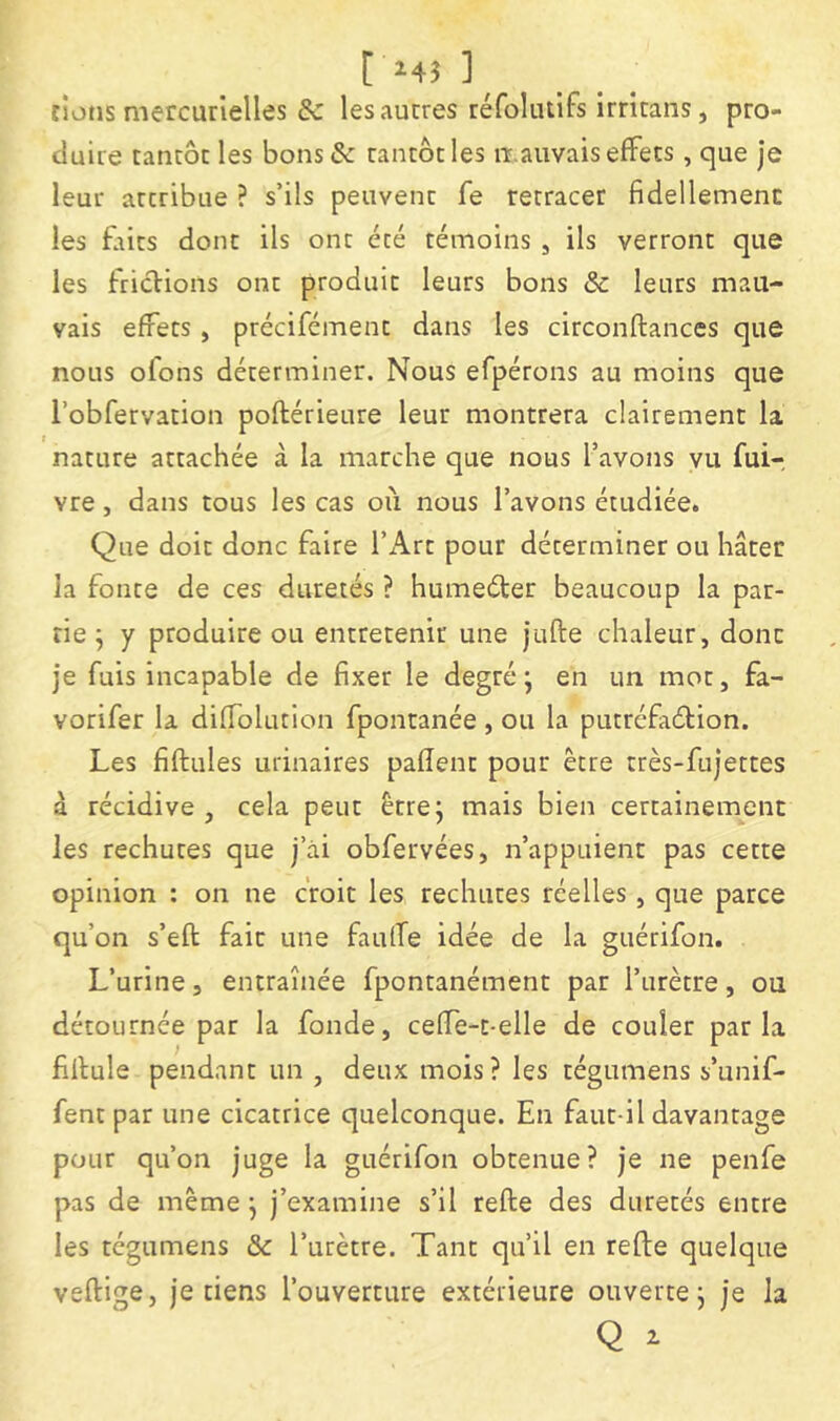 t Hî ]_ rions mercurielles & les autres réfoliuifs Irricans, pro- duire tancôc les bons& rancôtles mauvais effets, que je leur arcribue ? s’ils peuvenc fe retracer fidellemenc les faits donc ils ont été témoins , ils verront que les frictions ont produit leurs bons & leurs mau- vais effets , précifément dans les circonftances que nous ofons déterminer. Nous efpérons au moins que l’obfervation poftérieure leur montrera clairement la nature attachée à la marche que nous l’avons vu fui- vre, dans tous les cas où nous l’avons étudiée. Que doit donc faire l’xùrt pour déterminer ou hâter la fonte de ces duretés ? humeéter beaucoup la par- tie ] y produire ou entretenir une jufte chaleur, donc je fuis incapable de fixer le degré; en un mot, fa- vorifer la diffolution fpontanée , ou la putréfaélion. Les fiflules urinaires paflent pour être très-fujettes à récidive, cela peut être; mais bien certainement les rechutes que j’ài obfervées, n’appuient pas cette opinion : on ne croit les rechutes réelles, que parce qu’on s’eft fait une faulfe idée de la guérifon. L’urine, entraînée fpontanément par l’urètre, ou détournée par la fonde, ceffe-t-elle de couler parla fiflule pendant un , deux mois? les tégumens s’unif- fent par une cicatrice quelconque. En faut-il davantage pour qu’on juge la guérifon obtenue? je ne penfe pas de même ; j’examine s’il refte des duretés entre les tégumens & l’urètre. Tant qu’il en refte quelque vertige, je tiens l’ouverture extérieure ouverte; je la Q ^