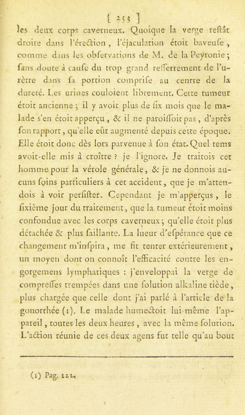 les deux corps caverneux. Quoique la verge reftâc droire dans l’éredtion , 1 cjacularlon ctoic baveufe , comme dans les obfervacions de M. de la Peyronie; fans doute à caufe du trop grand refferrement de l’u- rètre dans f.i portion comprlfe au centre de la dureté. Les urines couloient librement. Cette tumeur étoit ancienne ; il y avoir plus de (îx mois que le ma- lade s’en étoit apperçu , & il ne paroiflbit pas , d’après fonrapport, qu'elle eût augmenté depuis cette époque. Elle étoit donc dès lors parvenue à fon état. Quel tems avoit-elle mis à croître ? je l'ignore. Je traitois cec homme pour la vérole générale, Sc je ne donnois au- cuns fpins particuliers à cet accident, que je m’atten- dois à voir perfifter. Cependant je m’apperçtis , le fixième jour du traitement, que la tumeur étoit moins confondue avec les corps caverneux; qu’elle étoit plus détachée & plus faillantc. La lueur d’efpérance que ce changement m’infpira , me fit tenter extérieurement, un moyen dont on connoît l’efficacité contre les en- gorgemens lymphatiques : j’enveloppai la verge de comprefTes trempées dans une folution alkaline tiède, plus chargée que celle dont j’ai parlé à l’article de la gonorrhée (i). Le malade humectoit lui-même l’ap- pareil , toutes les deux heures , avec la même folution. L’aéHon réunie de ces deux agens fut telle qu’au bout (i) Pag. 111,