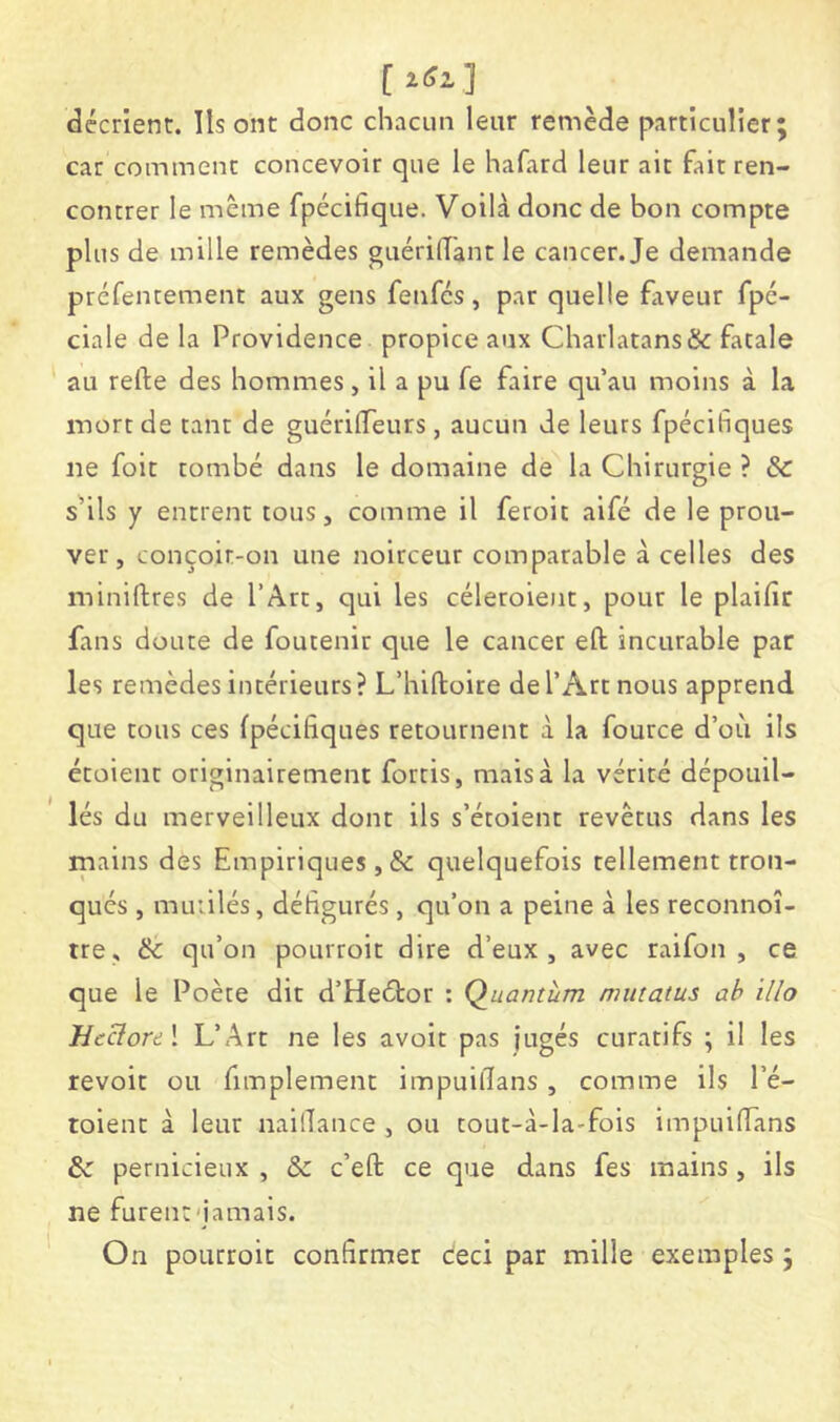 [ ] décrient, lisent donc chacun leur remède particulier; car comment concevoir que le hafard leur ait fait ren- contrer le même fpécifique. Voilà donc de bon compte plus de mille remèdes guérilTant le cancer. Je demande préfentement aux gens fenfes, par quelle £iveur fpé- ciale de la Providence propice aux Charlatans & fatale au refte des hommes, il a pu fe faire qu’au moins à la mort de tant de guérilTeurs, aucun de leurs fpécifiques lie foit tombé dans le domaine de la Chirurgie ? & shls y entrent tous, comme il feroit aifé de le prou- ver, conçoir-on une noirceur comparable à celles des miniflres de l’Art, qui les céletoient, pour le plaifir fans doute de foutenir que le cancer eft incurable par les remèdes intérieurs? L’hiftoire de l’Art nous apprend que tous ces fpécifiques retournent à la fource d’où ils étoienr originairement fortis, mais à la vérité dépouil- lés du merveilleux dont ils s’étoient revêtus dans les mains des Empiriques, & quelquefois tellement tron- qués , mutilés, défigurés, qu’on a peine à les reconnoî- tre, 8c qu’on pourroit dire d’eux, avec raifon , ce que le Poète dit d’Heétor : Quantum mmatus ah illo 'Heclorti \ L’Art ne les avoir pas jugés curatifs ; il les revoit ou fimplement impuifians , comme ils l’é- toient à leur naifiance , ou tout-à-la-fois impuiffans 8c pernicieux , & c’eft ce que dans fes mains, ils ne furent'jamais. On pourroit confirmer ceci par mille exemples ;