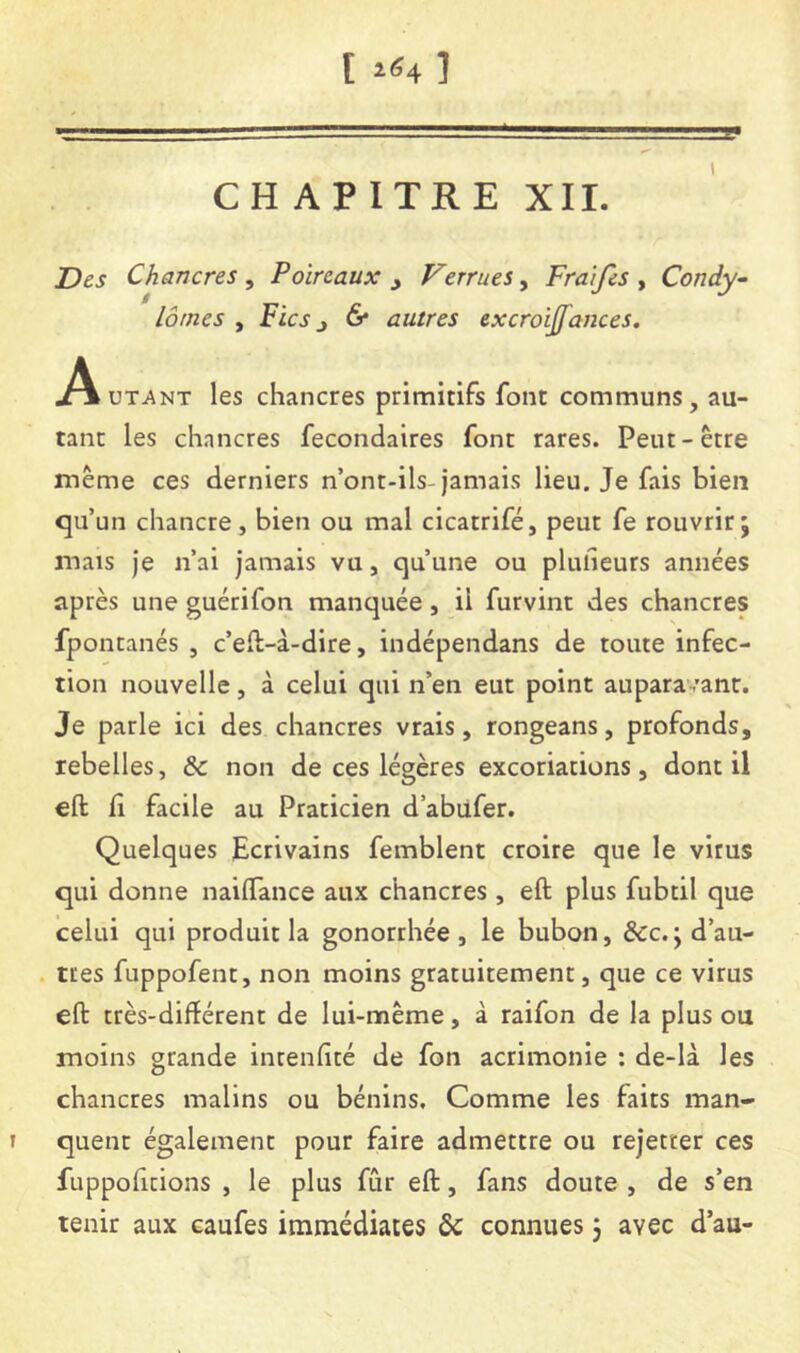 CHAPITRE XII. Z)es Chancres , Poireaux j Verrues, Fraifes , Condy^ lômes y Fies J & autres excroijfances, ^VuTANT les chancres primitifs font communs, au- tant les chancres fecondaires font rares. Peut-être même ces derniers n’ont-ils-jamais lieu. Je fais bien qu’un chancre, bien ou mal cicatrifé, peut fe rouvrir; mais je n’ai jamais vu, qu’une ou plufieurs années après une guérifon manquée, il furvint des chancres fpontanés , c’eft-à-dire, indépendans de toute infec- tion nouvelle, à celui qui n’en eut point auparavant. Je parle ici des chancres vrais, rongeans, profonds, rebelles, & non de ces légères excoriations, dont il eft fi facile au Praticien d’abiifer. Quelques Ecrivains femblent croire que le virus qui donne naiffance aux chancres , eft plus fubtil que celui qui produit la gonorrhée, le bubon, &c. ;d’au- . très fuppofent, non moins gratuitement, que ce virus eft très-diftérent de lui-même, à raifon de la plus ou moins grande intenfité de fon acrimonie : de-là les chancres malins ou bénins. Comme les faits man- I quent également pour faire admettre ou rejetter ces fuppoficions , le plus fCir eft, fans doute , de s’en tenir aux caufes immédiates &c connues 3 avec d’au-