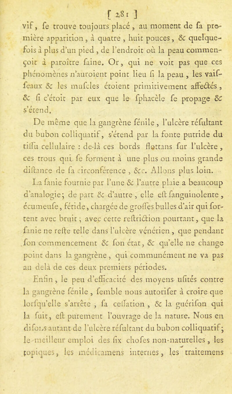 [ z8i ] vif, fe trouve toujours placé, au moment de fa pre^ mière apparition , <à quatre , huit pouces, 6c quelque- fois à plus d’un pied , de l’endroit où la peau commen- çoit à paroître faine. Or, qui ne voit pas que ces phénomènes n’auroient point lieu fi la peau , les vaif- feaux & les mufcles ctoient primitivement aifeétés, 6c fi c’étoit par eux que le fphacèle fe propage 6c s’étend. De meme que la gangrène fénile , l’ulcère réfidrant du bubon colliquatlf, s’étend par la fonte putride du tifiu cellulaire : de-là ces bords flottans fur l’ulcère, ces trous qui fe forment à une plus ou moins grande difiance de fa circonférence , 6cc. Allons plus loin. I-a fanie fournie par l’une & l’autre plaie a beaucoup d’analogie; de part & d’autre, elle efi: fanguinolenre, ccumeufe, féride, chargée de grolfes bulles d’air qui fou- tent avec bruit ; avec cette reftriétion pourtant, que la fanie ne refte telle dans l’ulcère vénérien , que pendant .fon commencement 6c fon état, 6c qu’elle ne change point dans la gangrène , qui communément ne va pas au delà de ces deux premiers périodes. Enfin , le peu d’efficacité des moyens ufités contre la gangrène fénile , feinble nous autorifer à croire que lorfqu’elle s’arrête , fa celTation , 6c la guérifon qui la fuit, eft purement l’ouvrage de la nature. Nous en difons autant de l’ulcère réfultant du bubon colliquatif; le meilleur emploi des fix chofes non-naturelles , les topiques, les médicamens internes, les traitemens