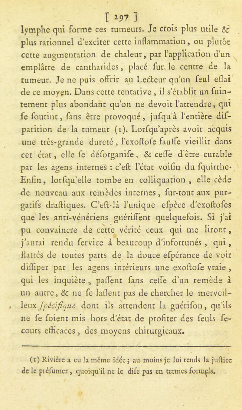 [197] lymptie qui forme ces rumeurs. Je crois plus utile Sc plus rationnel d’exciter cette inflammation, ou plutôt cette augmentation de chaleur, par l’application d’un emplâtre de cantharides, placé fur le centre de la tumeur. Je ne puis offrir au Leéleiir qu’un feul eflai de ce moyen. Dans cette tentative , il s’établit un fuin- tement plus abondant qu’on ne devoir l’attendre, qui fe foutint, fans être provoqué , jufqu a l’entière dif- parition de la tumeur (i). Lorfqu’après avoir acquis une très-grande dureté, l’exoftofe faufle vieillit dans cet état, elle fe déforganife, & cefle d’être curable par les agens internes : c’eft l’état voifîn du fquirrhe« Enfin, lorfqu’elle tombe en colliquation , elle cède de nouveau aux remèdes internes, fur-tout aux pur- gatifs draftiques. C’eft-là l’unique efpèce d’exoftofes que les anti-vénériens giiériflent quelquefois. Si j’ai pu convaincre de cette vérité ceux qui me liront, j’aurai rendu fervice à beaucoup d’infortunés , qui, flattés de toutes parts de la douce efpérance de voir difliper par les agens intérieurs une exoftofe vraie , qui les inquiète , paflent fans celle d’un remède à un autre, & ne fe laflent pas de chercher le merveil- leux dont ils attendent la guérifon, qu’ils ne fe foient mis hors d’état de profiter des feuls fe- cours efficaces, des moyens chirurgicaux. (i) Rivière a eu la meme idée j au moins je lui rends la julUcc de le piéfumer, quoiqu’il ne le dife pas en termes formels.