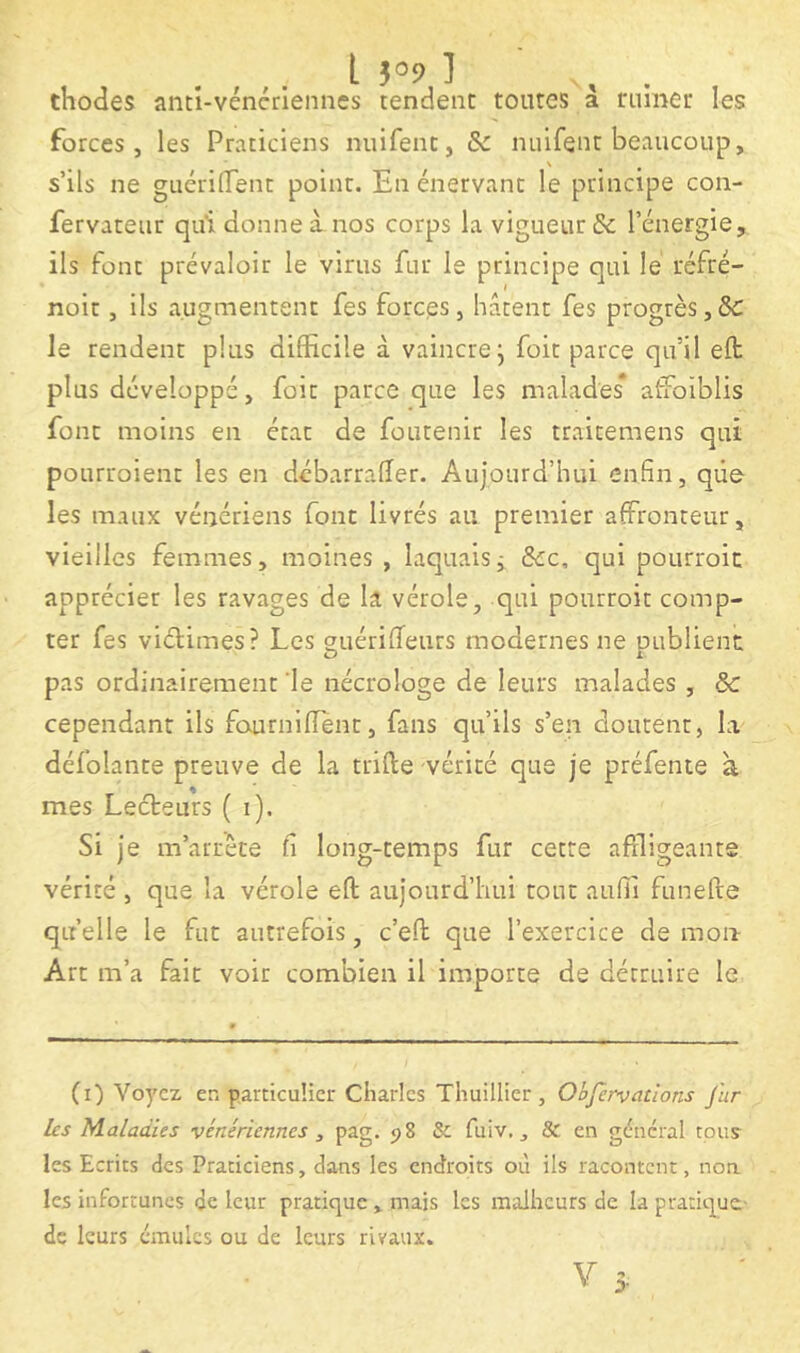 L 5°9 ] . thodes anti-véncrienncs tendent toutes a riimer les forces, les Praticiens nuifent, & nuifent beaucoup, s’ils ne guérilTent point. En énervant le principe con- fervateur qui donne à nos corps la vigueur & l’énergie, ils font prévaloir le virus fur le principe qui le réfré- noit, ils augmentent fes forces, hâtent fes progrès,5c le rendent plus difficile à vaincre j foit parce qu’il eft plus développé, foit parce que les malades* atfoiblis font moins en état de foutenir les traitemens qui pourroient les en débarrafîer. Aujourd’hui enfin, que les maux vénériens font livrés au premier affronteur, vieilles femmes, moines , laquaisj 5cc, qui pourroic apprécier les ravages de la vérole, qui pourroit comp- ter fes viélimes? Les g-uériifeurs modernes ne oublient O l pas ordinairement le nécrologe de leurs malades , Sc cependant ils fcxurniiïènt, fans qu’ils s’en doutent, la défolante preuve de la trifte vérité que je préfente à mes Lecteurs ( i). Si je m’arrête fi long-temps fur cette affligeants vérité , que la vérole eft aujourd’hui tout auffi funefte quelle le fut autrefois, c’eft que l’exercice de mon Art m’a fait voit combien il importe de détruire le (i) Voyez en particulier Charles Thuillier, Ohfervcitlons fur les Maladies vénériennes , pag. <>8 &; fuiv., & en général tpus^ les Ecrits des Praticiens, dans les endroits où ils racontent, non les infortunes de leur pratique , mais les malheurs de la pratique- de leurs émules ou de leurs rivaux.