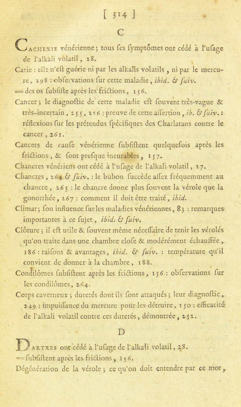 [3HJ i c (cachexie vénérienne; tous fes fymptômes ont cédé à l’ufagc de l’alkàli volatil ,28. Carie : elle n’eft guérie ni par les alkalîs volatils , ni par le mercu- re, 298 : obfeivations fur cette maladie, ibid. & fuiv. = des os fubfiftc après les'fridions ,156. ^ Cancer ; le diagnoftic de^ cette maladie eft fouvent très-vague & très-incertain , 15 5, 2 <: 6 : preuve de cette affertion , ib. & fuiv. : réflexions fur les prétendus fpécifiques des Charlatans contre le cancer, z6i. Cancers de caufe vénérienne fubfiftent quelquefois après les friérions , & font prcfque incurables, 157. Chancres vénériens ont cédé à l’ufage de l’alkali volatil, 17. Chancres , 264 & fùiv. : le bubon fuccède allez fréquemment au chancre , 265 : le chancre donne plus fouvent la vérole que la gonorrhée, 267 : comment il doit être traité, ibid. Climat; fou influence furies maladies vénériennes, 83 : remarques importantes à ce fujet, ibid. à fuiv. Clôture ; il efl: utile & fouvent même nécelfaire de tenir les vérolés qu’on traite dans une chambre clofe & modérément échaulFée , i8(5:rairons & avantages, ibid. & fuiv. : température qu’il ' convient de donner à la chambre, 188. Contîilômes fubfiftent après les friftions, 156 : obfervations fur les condilômes, z(>4. Corps caverneux ; duretés dont ils font attaqués; leur diagnoftic, 2+5> : impuiflance du mercure pour les-détruire, 250 : efficacité- de l’alkali volatil contre ces duretés, démontrée, 252. D D ARTREs ont cédé à l’ufagede l’alkali volatil, l8. = fubfiftent après les friérions, i j <>. Dégénération de la vérole; ce qu’on doit entendre par ce mot. 1