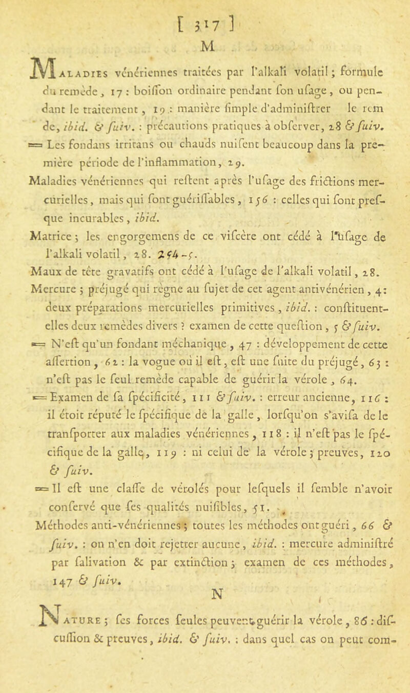 [ 3^7 1 M M ALADiEs vénériennes traitées par l’alkati volatil; fornaulc durcinède, 17: boilTon ordinaire pendant fon ufage, ou pen- dant le traitement, 19 .: manière limplc d’adminiftrer le rtm de, ibid. a fuiv. : précautions pratiques àobferver, zS &fuiv. = Les fondans irritans ou chauds nuifent beaucoup dans la pre- mière période de l’inflammation, zg. Maladies vénériennes qui reftent après l’ufage des friélions mer- curielles, mais qui font guériflables , 1^6 : celles qui font pref- que incurables, ibid. Matrice ; les engorgemens de ce vifeère ont cédé à Tiifage de l’alkali volatil, a8. Maux de tête gravatifs ont cédé à l’ufage de l’alkali volatil, 18. Mercure ; préjugé qui règne au fujet de cet agent antivénérien , 4: deux préparations mercurielles primitives , ibid. : conftituent- elles deux remèdes divers ? examen de cette queflion , j & fuiv. «= N’efl: qu’un fondant méchaniqqe , 47 : développement de cette alfertion , : la vogue où il eft, eft une fuite du préjugé, 63 : n’eft pas le feul remède capable de guérir la vérole , (>4. »= Examen de fa fpécificité, 111 &/liv. : erreur ancienne, iiC i il étoit réputé le fpécifîque de la galle , lorfqu’on s’avifa de le tranfporter aux maladies vénériennes, 118 : il n’efl pas le fpé- cifique de la gallq, 119 : ni celui de la vérole 5 preuves, izo & fuiv. œ 11 efl une clafle de vérolés pour lefquels il femble n’avoir confervé que fes qualités nuifibles, 51. Méthodes anti-vénériennes*t toutes les méthodes ontsiuéri, 66 & fuiv, : on n’en doit rejetter aucune, ibid. : mercure adminiftré par falivation par extinélion 3 examen de ces méthodes, 147 d* fuiv. ATURE ; fes forces feules peuvenuguérir la vérole, 86 :dif- euflion & preuves, ibid. &' fuiv, : dans quel cas on peut corn-