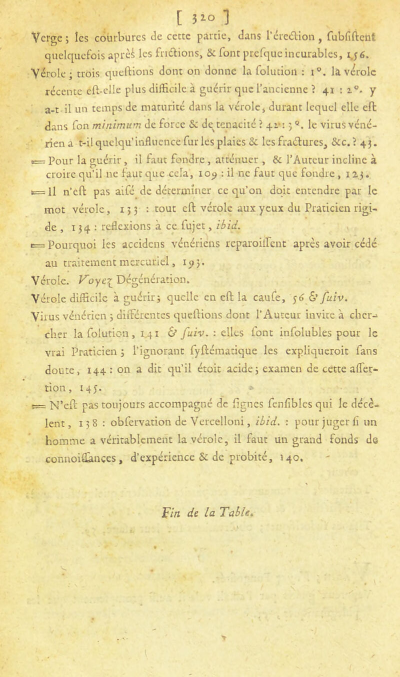 [î^ol Verge ; les courbures de cette partie, dans l’éredlion, fubfiftcht quelquefois aprèi les friftions, & font prefquc incurables, 1.56. Vérole; trois queftions dont on donne la folutioil : i°. làv<^roIc récente éft-elle plus difficile à guérir que l’ancienne ? 41 : 1°. y ■ a-t il un temps de maturité dans la vérole, durant lequel elle eft dans Ton minimum de force & de^ténacité ? 4i‘: ; le virus véné- rien a t-ilquclqu’influence fur les plaies & les fraéfures, &c.? 43. «= Pour la guérir, il faut fondre, atténuer , & l’Auteur incline à croire qu’il ne faut que cela, : il ne faut que fondre , 123. t= Il n’cft pas aifé de déterminer ce qu’on doit entendre par le mot vérole, 133 : tout eft vérole aux yeux du Praticien rigi- de , 134 : reflexions à ce fujet, , t= Pourquoi les accidens vénériens reparoilfcnt après avoir cédé au traitement mercuriel, 1^5. Vérole. Koyt’ij; Dégénération. Vérole difficile à guérir; quelle en eft la caufe, ^6 & fuiv. Virus vénérien ; dilFércntes queftions dont l’Auteur invite à cher-» cher la folution, 1.41 & fuiv. : elles font infolubles pour le vrai Praticien ; l’ignorant fyftématique les expliqueroit fans doute, 144 : on a dit qu’il étoit acide; examen de cette aflér- tion, 145. * e= N’cft pas toujours accompagné de lignes fcnfibles qui le décè- lent ,138: obfervation de Vcrcelloni, ibid. : pour juger lî un homme a véritablement la vérole, il faut un grand fonds de connoiâànçes, d’expérience & de probité, 140. Fin de la Table, ! ' - . '. t -, ‘.