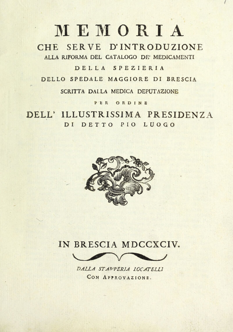 MEMORIA CHE SERVE D'INTRODUZIONE ALLA RIFORMA DEL CATALOGO DE’ MEDICAMENTI DELLA SPEZIERIA DELLO SPEDALE MAGGIORE DI BRESCIA SCRITTA DALLA MEDICA DEPUTAZIONE PER ORDINE DELL’ ILLUSTRISSIMA PRESIDENZA DI DETTO PIO LUOGO DALLA STAX^PERJA LOCATELLl Con Approvazione.