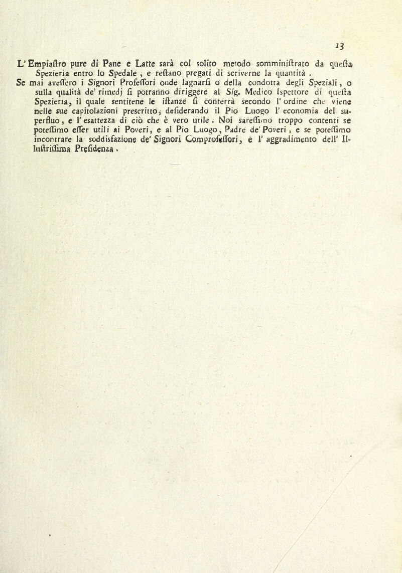 L’Empìaflro pure di Pane e Latte sarà col solito metodo somminiftrato da quella Spezicrìa entro lo Spedale , e reftano pregati di scriverne la quantità . Se mai aveffero i Signori ProfetTori onde lagnarli o della condotta degli Speziali, o sulla qualità de’ rimedj li potranno diriggere al S!g. Medico Ispettore di quella Speziena, il quale sentitene le iftanzé li conterrà secondo l’ordine che viene nelle sue capitolazioni prescritto, deliderando il Pio Luogo 1’ economia del su- perfluo, e l’esattezza di ciò che è vero utile; Noi sarefli.no troppo contenti se poteffirao efler utili ai Poveri, e al Pio Luogo, Padre de’Poveri , e se poteflimo incontrare la soddisfazione de’Signori Comprofeflori, é l’aggradimento dell’ 11= ìiiflriirima Prefldenza •
