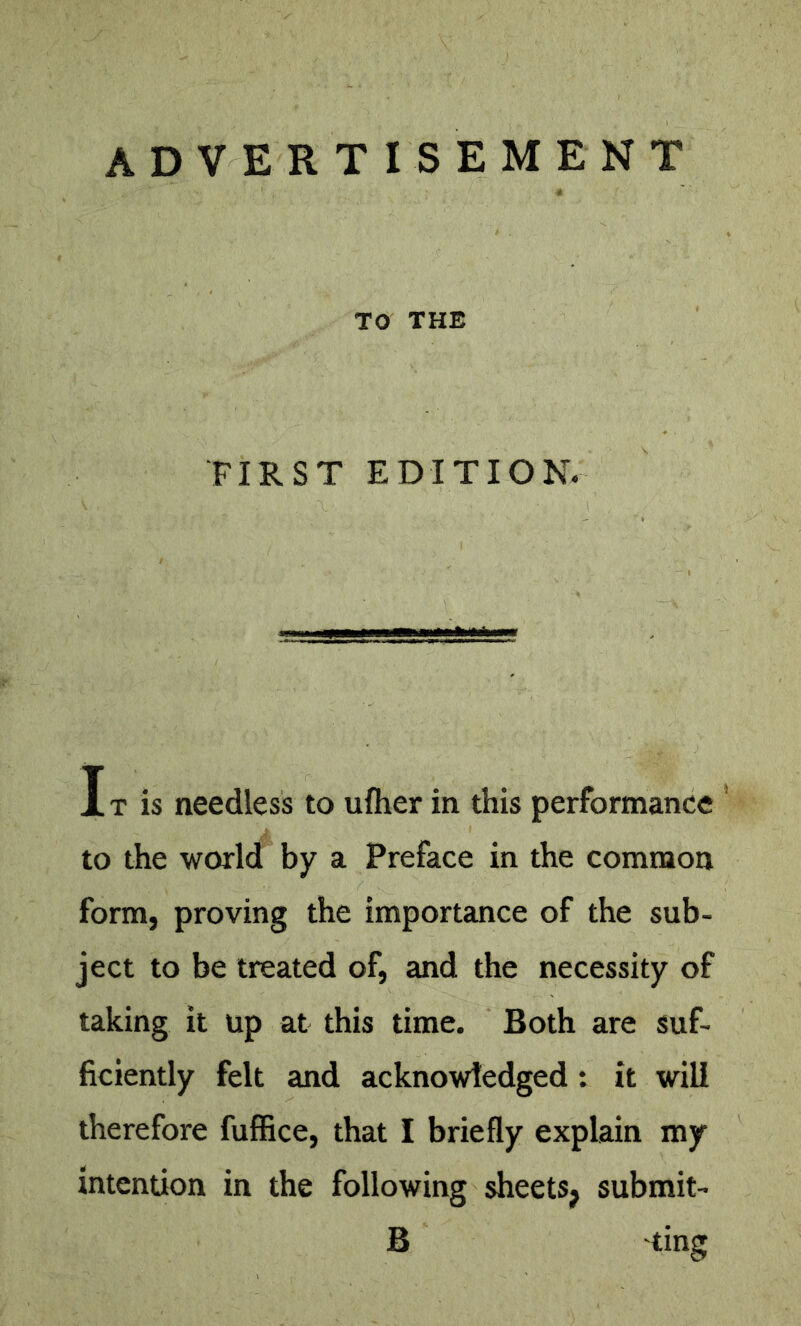 ADVERTISEMENT TO THE FIRST EDITION. IT is needless to ufher in this performance ’ to the world by a Preface in the common form, proving the importance of the sub- ject to be treated of, and the necessity of taking it up at this time. Both are suf- ficiently felt and acknowledged: it will therefore fuffice, that I briefly explain my intention in the following sheets^ submit- B 'ting