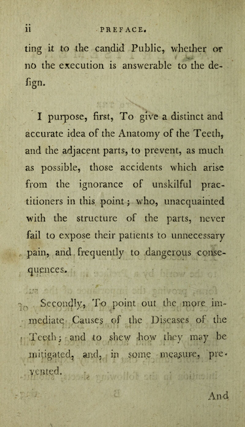 ting it to tbe candid Public, whether or no the execution is answerable to the de- fign. I purpose, first. To give a distinct and accurate idea of the Anatomy of the Teeth, and the adjacent parts, to prevent, as much as possible, those accidents which arise fiom the ignorance of unskilful prac- titioners in this point; who, unacquainted with the structure of the parts, never fail to expose their patients to unnecessary pain, and. frequently to dangerous conse- quences. Secondly, To point out the more im- mediate. Causes of the Diseases of the Teeth; and to shety how they may be mitigated, and, in some mca>sur-e, pie« vented. And